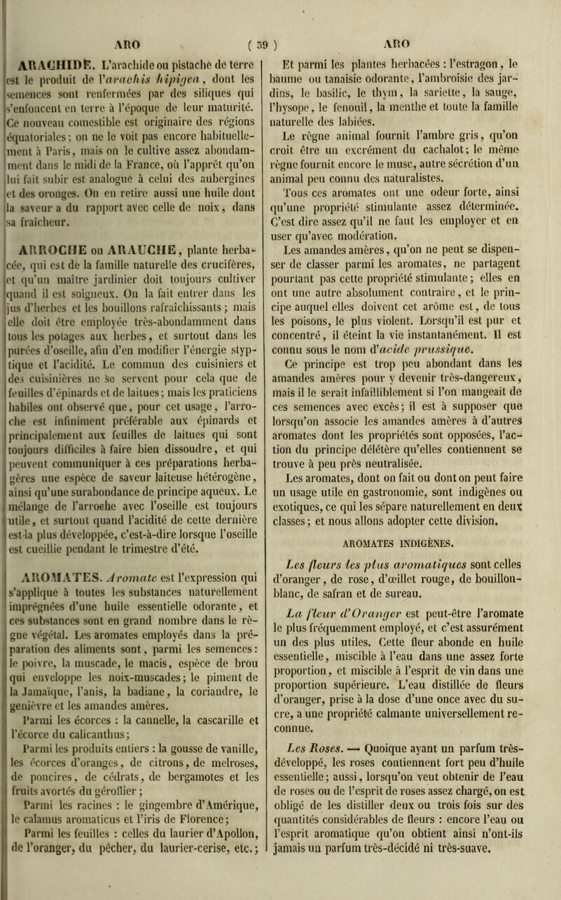 ARACHIDE. L’arachide ou pistache de terre est le produit de Y avachis hipigea, dont les semences sont renfermées par des siliques qui s'enfoncent en terre à l’époque de leur maturité. Ce nouveau comestible est originaire des régions équatoriales : on ne le voit pas encore habituelle- ment à Paris. mais on le cultive assez abondam- ment dans le midi de la France, où l’apprêt qu’on ilui fait subir est analogue à celui des aubergines et des oronges. On en retire aussi une huile dont ;!a saveur a du rapport avec celle de noix, dans sa fraîcheur. ARROCHE ou ARAUCHE, plante herba- cée, qui est de la famille naturelle des crucifères, et qu’un maître jardinier doit toujours cultiver quand il est soigneux. On la fait entrer dans les jus d’herbes et les bouillons rafraîchissants ; mais elle doit être employée très-abondamment dans tous les potages aux herbes, et surtout dans les purées d’oseille, afin d’en modifier l’énergie slyp- tique et l’acidité. Le commun des cuisiniers et des cuisinières ne Se servent pour cela que de feuilles d’épinards et de laitues ; mais les praticiens habiles ont observé que, pour cet usage, l’arro- che est infiniment préférable aux épinards et principalement aux feuilles de laitues qui sont toujours difficiles à faire bien dissoudre, et qui peuvent communiquer à ces préparations herba- ! gères une espèce de saveur laiteuse hétérogène, ainsi qu’une surabondance de principe aqueux. Le , mélange de l'arroehe avec l’oseille est toujours utile, et surtout quand l’acidité de celte dernière est la plus développée, c’est-à-dire lorsque l’oseille est cueillie pendant le trimestre d’été. AROMATES. A 'omette est l’expression qui s’applique à toutes les substances naturellement imprégnées d’une huile essentielle odorante, et ces substances sont en grand nombre dans le rè- gne végétal. Les aromates employés dans la pré- paration des aliments sont, parmi les semences : le poivre, la muscade, le macis, espèce de brou qui enveloppe les noix-muscades; le piment de la Jamaïque, l’anis, la badiane, la coriandre, le genièvre et les amandes amères. Parmi les écorces : la cannelle, la cascarille et l’écorce du calicanthus; Parmi les produits entiers : la gousse de vanille, les écorces d’oranges, de citrons, de melroses, de poudres, de cédrats, de bergamotes et les fruits avortés du gérofiier ; Parmi les racines : le gingembre d’Amérique, le calamus aromaticus et l’iris de Florence ; Parmi les feuilles : celles du laurier d’Apollon, de l’oranger, du pêcher, du laurier-cerise, etc. ; Et parmi les plantes herbacées : l’estragon, le baume ou lanaisie odorante, l’ambroisie des jar- dins, le basilic, le thym, la sarietle, la sauge, l’hysope, le fenouil, la menthe et tonte la famille naturelle des labiées. Le règne animal fournit l’ambre gris, qu’on croit être un excrément du cachalot; le même règne fournit encore le musc, autre sécrétion d’un animal peu connu des naturalistes. Tous ces aromates ont une odeur forte, ainsi qu’une propriété stimulante assez déterminée. C’est dire assez qu’il ne faut les employer et en user qu’avec modération. Les amandes amères, qu’on ne peut se dispen- ser de classer parmi les aromates, ne partagent pourtant pas cette propriété stimulante ; elles en ont une autre absolument contraire, et le prin- cipe auquel elles doivent cet arôme est, de tous les poisons, le plus violent. Lorsqu’il est pur et concentré, il éteint la vie instantanément. Il est connu sous le nom d'acide prussique. Ce principe est trop peu abondant dans les amandes amères pour y devenir très-dangereux, mais il le serait infailliblement si l’on mangeait de ces semences avec excès; il est à supposer que lorsqu’on associe les amandes amères à d’autres aromates dont les propriétés sont opposées, l’ac- tion du principe délétère qu’elles contiennent se trouve à peu près neutralisée. Les aromates, dont on fait ou dont on peut faire un usage utile en gastronomie, sont indigènes ou exotiques, ce qui les sépare naturellement en deux classes ; et nous allons adopter celte division. AROMATES INDIGÈNES. Les fleurs les plus aromatiques sont celles d’oranger, de rose, d’œillet rouge, de bouillon- blanc, de safran et de sureau. La. fleur (l’Oranger est peut-être l’aromate le plus fréquemment employé, et c’est assurément un des plus utiles. Cette fleur abonde en huile essentielle, miscible à l’eau dans une assez forte proportion, et miscible à l’esprit de vin dans une proportion supérieure. L’eau distillée de fleurs d’oranger, prise à la dose d’une once avec du su- cre, a une propriété calmante universellement re- connue. Les Roses. —• Quoique ayant un parfum très- développé, les roses contiennent fort peu d’huile essentielle; aussi, lorsqu’on veut obtenir de l’eau de roses ou de l’esprit de roses assez chargé, on est obligé de les distiller deux ou trois fois sur des quantités considérables de fleurs : encore l’eau ou l’esprit aromatique qu’on obtient ainsi n’ont-ils jamais un parfum très-décidé ni très-suave.