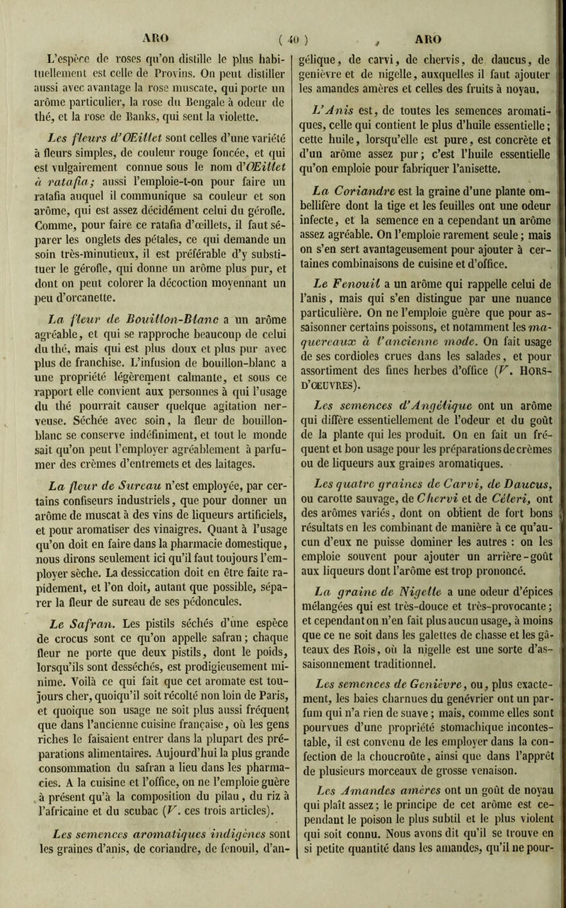 L’espèce île roses qu’on distille le plus habi- tuellement est celle de Provins. On peut distiller aussi avec avantage la rose muscate, qui porte un arôme particulier, la rose du Bengale à odeur de thé, et la rose de Banks, qui sent la violette. Les fleurs d’Œillet sont celles d’une variété à fleurs simples, de couleur rouge foncée, et qui est vulgairement connue sous le nom d'Œillet à ratafia; aussi l’emploie-t-on pour faire un ratafia auquel il communique sa couleur et son arôme, qui est assez décidément celui du gérofle. Comme, pour faire ce ratafia d’œillets, il faut sé- parer les onglets des pétales, ce qui demande un soin très-minutieux, il est préférable d’y substi- tuer le gérofle, qui donne un arôme plus pur, et dont on peut colorer la décoction moyennant un peu d’orcanette. La fleur de Bouillon-Blanc a un arôme agréable, et qui se rapproche beaucoup de celui du thé, mais qui est plus doux et plus pur avec plus de franchise. L’infusion de bouillon-blanc a une propriété légèrement calmante, et sous ce rapport elle convient aux personnes à qui l’usage du thé pourrait causer quelque agitation ner- veuse. Séchée avec soin, la fleur de bouillon- blanc se conserve indéfiniment, et tout le monde sait qu’on peut l’employer agréablement à parfu- mer des crèmes d’entremets et des laitages. La fleur de Sureau n’est employée, par cer- tains confiseurs industriels, que pour donner un arôme de muscat à des vins de liqueurs artificiels, et pour aromatiser des vinaigres. Quant à l’usage qu’on doit en faire dans la pharmacie domestique, nous dirons seulement ici qu’il faut toujours l’em- ployer sèche. La dessiccation doit en être faite ra- pidement, et l’on doit, autant que possible, sépa- rer la fleur de sureau de ses pédoncules. Le Safran. Les pistils séchés d’une espèce de crocus sont ce qu’on appelle safran ; chaque fleur ne porte que deux pistils, dont le poids, lorsqu’ils sont desséchés, est prodigieusement mi- nime. Voilà ce qui fait que cet aromate est tou- jours cher, quoiqu’il soit récolté non loin de Paris, et quoique son usage ne soit plus aussi fréquent que dans l’ancienne cuisine française, où les gens riches le faisaient entrer dans la plupart des pré- parations alimentaires. Aujourd’hui la plus grande consommation du safran a lieu dans les pharma- cies. A la cuisine et l’office, on ne l’emploie guère à présent qu’à la composition du pilau, du riz à l’africaine et du scubac [V. ces trois articles). Les semences aromatiques indigènes sont les graines d’anis, de coriandre, de fenouil, d’an- gélique, de carvi, de chervis, de daucus, de genièvre et de nigclle, auxquelles il faut ajouter les amandes amères et celles des fruits à noyau. VAnis est, de toutes les semences aromati- ques, celle qui contient le plus d’huile essentielle ; cette huile, lorsqu’elle est pure, est concrète et d’un arôme assez pur; c’est l’huile essentielle qu’on emploie pour fabriquer l’anisette. La Coriandre est la graine d’une plante om- bellifère dont la tige et les feuilles ont une odeur infecte, et la semence en a cependant un arôme assez agréable. On l’emploie rarement seule ; mais on s’en sert avantageusement pour ajouter à cer- taines combinaisons de cuisine et d’office. Le Fenouil a un arôme qui rappelle celui de l’anis, mais qui s’en distingue par une nuance particulière. On ne l’emploie guère que pour as- saisonner certains poissons, et notamment les ma- quereaux à l’ancienne mode. On fait usage de ses cordioles crues dans les salades, et pour assortiment des fines herbes d’office (V. Hors- d’oeuvres). Les semences d’Angélique ont un arôme qui diffère essentiellement de l’odeur et du goût de la plante qui les produit. On en fait un fré- quent et bon usage pour les préparations de crèmes ou de liqueurs aux graines aromatiques. Les quatre graines de Carvi, de Daucus, ou carotte sauvage, de Chervi et de Céleri, ont des arômes variés, dont on obtient de fort bons résultats en les combinant de manière à ce qu’au- cun d’eux ne puisse dominer les autres : on les emploie souvent pour ajouter un arrière-goût aux liqueurs dont l’arôme est trop prononcé. La graine de Nigclle a une odeur d’épices mélangées qui est très-douce et très-provocante ; et cependant on n’en fait plus aucun usage, à moins que ce ne soit dans les galettes de chasse et les gâ- teaux des Rois, où la nigelle est une sorte d’as- saisonnement traditionnel. Les semences de Genièvre, ou, plus exacte- ment, les baies charnues du genévrier ont un par- fum qui n’a rien de suave ; mais, comme elles sont pourvues d’une propriété stomachique incontes- table, il est convenu de les employer dans la con- fection de la choucroûte, ainsi que dans l’apprêt de plusieurs morceaux de grosse venaison. Les Amandes amères ont un goût de noyau qui plaît assez ; le principe de cet arôme est ce- pendant le poison le plus subtil et le plus violent qui soit connu. Nous avons dit qu’il se trouve en si petite quantité dans les amandes, qu’il ne pour-
