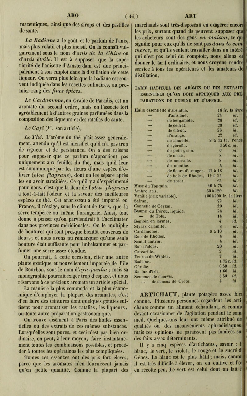maceutiques, ainsi que des sirops et des pastilles de santé. La Badiane a le goût et le parfum de l’anis, mais plus volatil et plus incisif. On la connaît vul- gairement sous le nom d’anis de ia Chine ou d’anis étoilé. Il est à supposer que la supé- riorité de l’anisette d’Amsterdam est due princi- palement à son emploi dans la distillation de cette liqueur. On verra plus loin que la badiane est sou- vent indiquée dans les recettes culinaires, au pre- mier rang des fines épices. Le Cardamome, on Graine de Paradis, est un aromate du second ordre, mais on l’associe fort agréablement à d’autres graines parfumées dans la composition des liqueurs et des ratafias de santé. Le Café (V. son article). Le Thé. L’arôme du thé plaît assez générale- ment, attendu qu’il est incisif et qu’il n’a pas trop de vigueur et de persistance. On a des raisons pour supposer que ce parfum n’appartient pas uniquement aux feuilles du thé, mais qu’il leur est communiqué par les fleurs d’une espèce d’o- livier (oiea flagrans), dont on les sépare après les en avoir stratifiées. Ce qu’il y a d’expérimenté pour nous, c’est que la fleur de Yoiea flagrans a tout-à-fait l’odeur et la saveur des meilleures espèces de thé. Cet arbrisseau a été importé en France; il n’exige, sous le climat de Paris, que la serre tempérée ou même l’orangerie. Ainsi, tout donne à penser qu’on parviendrait à l’acclimater dans nos provinces méridionales. On le multiplie de boutures qui sont presque bientôt couvertes de fleurs; et nous avons pu remarquer qu’une seule bouture était suffisante pour imbalsammer et par- fumer une serre assez étendue. On pourrait, à cette occasion, citer une autre plante exotique et nouvellement importée de l’île de Bourbon, sous le nom d’aya-panha ; mais sa monographie pourrait exiger trop d’espace, et nous réservons à ce précieux aromate un article spécial. La manière la plus commode et la plus écono- mique d’employer la plupart des aromates, c’est d’en faire des teintures dont quelques gouttes suf- fisent pour aromatiser les ratafias, les liqueurs, ou toute autre préparation gastronomique. On trouve aisément à Paris des huiles essen- tielles ou des extraits de ces mêmes substances. Lorsqu’elles sont pures, et ceci n’est pas bien or- dinaire, on peut, à leur moyen, faire instantané- ment toutes les combinaisons possibles, et procé- der à toutes les opérations les plus compliquées. Toutes ces essences ont des prix fort élevés, parce que les aromates n’en fournissent jamais qu’en petite quantité. Comme la plupart des marchands sont très-disposés à en exagérer encori les prix, surtout quand ils peuvent supposer qui les acheteurs sont des gens en maison, ce qu signifie pour eux qu’ils lie sont pas dans le com mer ce, et qu’ils veulent travailler dans un intérê qui n’est pas celui du comptoir, nous allons ei donner le tarif ordinaire, et nous croyons rendn service à tous les opérateurs et les amateurs de distillation. TARIF HABITUEL DES ARÔMES OU DES EXTRAIT: ESSENTIELS Qü’ON DOIT APPLIQUER AUX PARATIONS DE CUISINE ET D’OFFICE. PRÉ Huile essentielle d’absinthe. IG fr. la livre. — d’anis fine. 24 id. — de bergamote. 26 id. — de cédrat. 28 id. 1 — de citron. 26 id. — d’orange. 22 id. — de cannelle. 8 à 12 fr. l’once — de gérolle. 3 50 c. id. — de petit grain. G id. — de macis. 8 id. — de muscade. 8 id. — de menthe. 5 id. — de fleurs d’oranger. 12 h 18 id. — de bois de Rhodes. 12 à 24 id. — de roses. 64 id. Musc du Tonquin. 40 à 75 id. Ambre gris. GO à 120 id. Vanille (prix variable). 1005200 fr. la livre Safran. 72 id. Cannelle de Ceylan. 20 id. Baume du Pérou, liquide. 24 id. — de Tolu. 14 id. Benjoin en larmes. 4 id. Styrax calamite. 8 id. Cardamome. G à 10 id. Bois de Pihodes. 4 id. Santal cintrin. 4 id. Bois d’aloès. 20 id. Carcarille. 2 id. Écorce de Wintcr. 7 id. Badiane. 1 75 c .id. Gérofle. G 50 id. Racine d’iris. 1 GO id. Semence de chervis. 3 50 id. dedaucus de Crète. 4 id. ARTICHAUT, plante potagère assez bici connue. Plusieurs personnes regardent les arti chauts comme un aliment échauffant, et comnu devant occasionner de l’agitation pendant le som meil. Quelques-uns leur ont même attribué de) qualités ou des inconvénients aphrodisiaques mais ces opinions ne paraissent pas fondées su des faits assez déterminants. Il y a cinq espèces d’artichauts, savoir : 1 blanc, le vert, le violet, le rouge et le sucré d Gênes. Le blanc est le plus hâtif; mais, connu il est très-difficile à élever, on en cultive et l’o en récolte peu. Le vert est celui dont on fait 1
