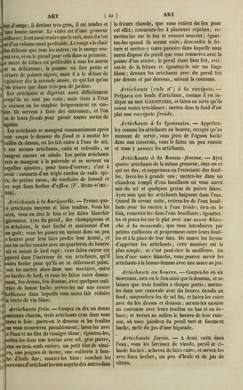 )r jus d’usage ; il devient très-gros, il est tendre et p, ’anc bonne saveur. Le violet est d’une grosseur ,r îèdiocrc; il est aussi tendre que le vert, niais il n’est (| ) as d’un volume aussi profitable. Le rouge a la chair r; lus délicate que tous les autres; on le mange sou- e ent cru, et on le prend pour cela dans sa primeur. In ,e sucré de Gênes est préférable à tous les autres j, ar sa délicatesse ; la pomme est fort petite et érisséc de pointes aiguës, mais il a le défaut de égénérer dès la seconde année, ce qui fait qu’on U ’en trouve que dans très-peu de jardins, j Les artichauts se digèrent assez difficilement irsqu’ils ne sont pas cuits ; mais étant à l’état e cuisson on les emploie fréquemment en cui- ine. Us servent à faire des entremets, et l’on j se de leurs fonds pour garnir toutes sortes de agoûts. Les artichauts se mangent communément après voir coupé le dessous du fond et à moitié les milles de dessus, on les fait cuire à l'eau de sel, t ces mêmes artichauts, cuits et refroidis, se langent encore en salade. Les petits artichauts erts se mangent à la poivrade et se servent en oquilles ajustées, pour hors-d’œuvre ; c’est à avoir : entourés d’un triple cordon de radis épi- és, de petites raves, de cordioles de fenouil et es sept fines herbes d'office (V. Hors-d’oeu- 'J MS).. Artichauts à la barigoutle.— Prenez qua- re artichauts moyens et bien tendres. Vous les 'arez, vous en ôtez le foin et les faites blanchir rgèrement. Ayez du persil, des champignons et es échalotes, le tout haché et assaisonné dun on goût; vous les passez un instant dans un peu e beurre pour leur faire perdre leur âcreté, et ,ous les mêlez ensuite avec un quarteron de beurre ais et autant de lard râpé ; vous faites entrer cet ppareil dans l’intérieur de vos artichauts, qu’il tudra ficeler pour qu’ils ne se déforment point, /ous les mettez alors dans une tourtière, entre J es bardes de lard, et vous les faites cuire douce- ment, feu dessus, feu dessous, avec quelques cuil- ■rées de bonne huile; servez-les sur une sauce, ^italienne dans laquelle vous aurez fait réduire îrt* n verre de vin blanc. Artichauts frits. — Coupez en dix ou douze îorccaux chacun, trois articliauts crus dont vous terez le foin ; parez-en le dessous et les feuilles ue vous écourterez passablement; lavez-les avec e l’eau et un filet de vinaigre blanc ; égoultez-les, jiicttez-les dans une terrine avec sel, gros poivre, eux ou trois œufs entiers, un petit filet de vinai- re, une poignée de farine, une cuillerée à bou- he d’huile fine ; maniez-les bien ; couchez les norceaux d’artichaut les uns auprès des autres dans la friture chaude, que vous retirez du feu pour cet effet ; retournez-les à plusieurs reprises ; re- mettez-les sur le feu et remuez souvent ; égout- tez-les quand ils seront cuits ; descendez la fri- ture et mettez-y votre passoire dans laquelle vous aurez disposé du persil que vous remuerez avec la pointe d’un attelet; le persil étant bien frit, reli- rez-le de la friture et égouttez-le sur un linge blanc; dressez les artichauts avec du persil frit par dessus et par dessous, suivant la coutume. Artichauts (cuts d’) à la ravigote.— Préparez ces fonds d’artichaut, comme il est in- diqué au mot Garnitures, et faites en sorte qu’ils soient restés très-blancs ; mettez dans le fond d’un plat une ravigote froide. Artichauts à la lyonnaise. — Apprêtez- les comme les artichauts au beurre, excepté qu’au moment de servir, vous jetez de l’ognon haché dans une casserole, vous le faites un peu roussir et vous y saucez les artichauts. Artichauts à la ‘bonne-femme. — Ayez quatre artichauts de la même grosseur, ôtez-en ce qui est dur, et supprimez-en l’extrémité des feuil- les; lavez-les à grande eau; mettez-les dans un chaudron rempli d’eau bouillante où vous aurez mis du sel et quelques grains de poivre blanc. Ayez soin que les artichauts baignent dans l’eau. Quand ils seront cuits, retirez-les de l’eau bouil- lante pour les mettre.à l’eau froide; ôtez-en le foin, remetlez-les dans l’eau bouillante ; égouttez- les et posez-les sur le plat avec une sauce blan- che à la muscade, que vous introduirez par petites cuillerées et proprement entre leurs feuil- les et à la place de leur foin. De toutes les façons d’apprêter les artichauts, cette manière est la plus simple, et c’est peut-être la meilleure. Au lieu d’une sauce blanche, vous pouvez servir les artichauts à la bonne-femme avec une sauce au jus. Artichauts au beurre. — Goupez-les en six morceaux, ôtez-en le foin ainsi que le dessous, et ne laissez que trois feuilles à chaque partie; mettez- les dans une casserole avec du beurre étendu au fond ; saupoudrez-les de sel fin, et faitcs-les cuire avec du feu dessus et dessous; servez-les ensuite en couronne avec leurs feuilles en bas et en de- hors ; et versez au milieu le beurre de leur cuis- son, où vous joindrez du persil vert et finement haché, mêlé du jus d’une bigarade. Artichauts farcis. — A demi cuits dans l’eau, vous les farcissez de viande, persil et ci- boule hachés ; achevez de faire cuire, et servez-les avec fines herbes, un peu d’huile et de jus de citron.