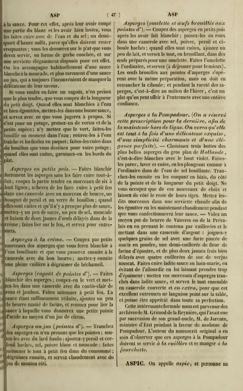 lit la sauce. Pour cct effet, après leur avoir coupé une partie du blanc et les avoir bien lavées, vous les faites cuire avec de l’eau et du sel ; un demi- quart d’heure suffit, parce qu’elles doivent rester croquantes ; vous les dresserez sur le p'.at que vous devez servir, en forme de gerbe couchée, et sur une serviette élégamment disposée pour cet effet. On les accompagne habituellement d’une sauce blanche à la muscade, et plus rarement d’une sauce au jus, qui a toujours l’inconvénient de masquer la i délicatesse de leur saveur. Si vous voulez en faire un ragoût, n’en prenez que le plus tendre, que vous coupez de la longueur du petit doigt. Quand elles sont blanchies à l’eau et bien égouttées, metlez-lcs dansune bonne sauce, et servez avec ce que vous jugerez à propos. Si Jc’est pour un potage, prenez-en de vertes et de la petite espèce; n’y mettez que le vert, faites-les bouillir un moment dans l’eau ; retirez-les à l’eau fraîche et les ficelez en paquet; faites-les cuire dans du bouillon que vous destinez pour votre potage; quand elles sont cuites, garnissez-en les bords du plat. Asperges en petits pois. — Faites blanchir « fortement les asperges sans les faire cuire lout-à- Ifait; coupez la partie tendre en morceaux de six à huit lignes; achevez de les faire cuire à petit feu dans une casserole avec un morceau de beurre, un bouquet de persil et un verre de bouillon ; quand elles sont cuites et qu’il n’y a presque plus de sauce, metlez-y un peu de sucre, un peu de sel, muscade et liaison de deux jaunes d’œufs délayés dans de la * crème ; faites lier sur le feu, et servez pour cnlre- t mets. Asperges à ta crème. — Coupez par petits morceaux des asperges que vous ferez blanchir à l’eau bouillante et que vous passerez ensuite à la casserole avec du bon beurre ; mettez-y ensuite une pleine cuillère à dégraisser de béchameil. Asperges (ragoût de pointes cl’). — Faites (blanchir des asperges ; coupez-en le vert et met- tcz-les dans une casserole avec du coulis-clair de veau et jambon. Faites mitonner à petit feu. La sauce étant suffisamment réduite, ajoutez un peu de beurre manié de farine, et remuez pour lier la sauce à laquelle vous donnerez une petite pointe d’acide au moyen d’un jus de citron. Asperges au jus ( pointes il’). — Tranchez des asperges en n’en prenant que les pointes; sau- 1 lez-les avec du lard fondu ; ajoutez-y persil et cer- feuil hachés, sel, poivre blanc et muscade ; faites mitonner le tout à petit feu dans du consommé; dégraissez ensuite, et servez chaudement avec du jus de mouton rôti. Asperges (omelette et œufs brouillés aux pointes cl’). — Coupez des asperges en petits pois après les avoir fait blanchir ; passez-les au roux dans une casserole avec sel, poivre, persil et ci- boule hachés ; quand elles sont cuites, ajoutez un peu de lait, et versez le tout, en brouillant, dans des œufs préparés pour une omelette. Faites l’omelette à l’ordinaire, et servez (à déjeuner pour le mieux). Les œufs brouillés aux pointes d’asperges s’opè- rent avec la même préparation, mais on doit en retrancher la ciboule; et pendant la rareté des as- perges, c’est-à-dire au milieu de l’hiver, c’est un plat qu’on peut offrir à l’entremets avec une entière confiance. Asperges à la Pompadour. (On a réservé cette prescription pour la dernière, afin de la maintenir hors de ligne. On verra qu’elle est tout à ta fois d’une délicatesse exquise, d’une simplicité charmante et d/une élé- gance parfaite). — Choisissez trois bottes des plus belles asperges du gros plan de Hollande, c’est-à-dire blanches avec le bout violet. Faites- les parer, laver et cuire, en les plongeant comme à l’ordinaire dans de l’eau de sel bouillante. Tran- chez-les ensuite en les coupant en biais, du côté de la pointe et de la longueur du petit doigt. Ne vous occupez que de ces morceaux de choix et laissez de côté le reste de leurs tiges. Mettez les- dits morceaux dans une serviette chaude afin de les égoutter en les maintenant chaudement pendant que vous confectionnerez leur sauce. — Videz un moyen pot de beurre de Vanvres ou de la Préva- lais en en prenant le contenu par cuillerées et le mettant dans une casserole d’argent : joignez-y quelques grains de sel avec une forte pincée de macis en poudre, une demi-cuillerée de fleur de farine d’épautre, et de plus deux jaunes frais bien délayés avec quatre cuillerées de suc de verjus muscat. Faites cuire ladite sauce au bain-marie, en évitant de l’allourdir en lui laissant prendre trop d’épaisseur : mettez vos morceaux d’asperges tran- chés dans ladite sauce, et servez le tout ensemble en casserole couverte et en extra, pour que cet excellent entremets ne languisse point sur la table, et puisse être apprécié dans toute sa perfection. Cette intéressante formule nous est parvenue des archives de M. Grimod de la Reynière, qui l’avait eue par succession de son grand-oncle, M. de Jarente, ministre d’Élat pendant la faveur de madame de Pompadour. L’auteur du manuscrit original a eu soin d’observer que ces asperges à la Pompadour doivent se servir à ta cuillère et se manger à la fourchette. ASPIC. On appelle aspic, et personne ne