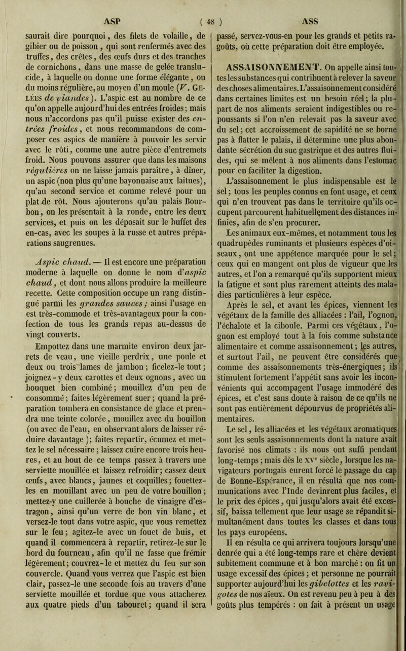 saurait dire pourquoi, des filets de volaille, de gibier ou de poisson, qui sont renfermés avec des truffes, des crêtes, des œufs durs et des tranches de cornichons, dans une masse de gelée translu- cide, à laquelle on donne une forme élégante, ou du moins régulière, au moyen d’un moule (F. Ge- lées de viandes). L’aspic est au nombre de ce qu’on appelle aujourd’hui des entrées froides; mais nous n’accordons pas qu’il puisse exister des en- trées froides, et nous recommandons de com- poser ces aspics de manière à pouvoir les servir avec le rôti, comme une autre pièce d’entremets froid. Nous pouvons assurer que dans les maisons régulières on ne laisse jamais paraître, à dîner, un aspic (non plus qu’une bayonnaise aux laitues), qu’au second service et comme relevé pour un plat de rôt. Nous ajouterons qu’au palais Bour- bon, on les présentait à la ronde, entre les deux services, et puis on les déposait sur le buffet des en-cas, avec les soupes à la russe et autres prépa- rations saugrenues. Aspic chaud. — Il est encore une préparation moderne à laquelle on donne le nom d’aspic chaud, et dont nous allons produire la meilleure recette. Cette composition occupe un rang distin- gué parmi les grandes sauces ; ainsi l’usage en est très-commode et très-avantageux pour la con- fection de tous les grands repas au-dessus de vingt couverts. Empottez dans une marmite environ deux jar- rets de veau, une vieille perdrix, une poule et deux ou trois lames de jambon ; ficelez-le tout ; joignez - y deux carottes et deux ognons, avec un bouquet bien combiné; mouillez d’un peu de consommé ; faites légèrement suer ; quand la pré- paration tombera en consistance de glace et pren- dra une teinte colorée, mouillez avec du bouillon (ou avec de l’eau, en observant alors de laisser ré- duire davantage ); faites repartir, écumcz et met- tez le sel nécessaire ; laissez cuire encore trois heu- res, et au bout de ce temps passez à travers une serviette mouillée et laissez refroidir; cassez deux œufs, avec blancs, jaunes et coquilles; fouetlez- les en mouillant avec un peu de votre bouillon ; mettez-y une cuillerée à bouche de vinaigre d’es- tragon, ainsi qu’un verre de bon vin blanc, et versez-le tout dans votre aspic, que vous remettez sur le feu ; agitez-le avec un fouet de buis, et quand il commencera à repartir, retirez-le sur le bord du fourneau, afin qu’il ne fasse que frémir légèrement; couvrez-le et mettez du feu sur son couvercle. Quand vous verrez que l’aspic est bien clair, passez-le une seconde fois au travers d’une serviette mouillée et tordue que vous attacherez aux quatre pieds d’un tabouret; quand il sera passé, servez-vous-en pour les grands et petits ra- goûts, où cette préparation doit être employée. ASSAISONNEMENT. On appelle ainsi tou- tes les substances qui contribuent à relever la saveur des choses alimentaires. L’assaisonnement considéré dans certaines limites est un besoin réel; la plu- part de nos aliments seraient indigestibles ou re- poussants si l’on n’en relevait pas la saveur avec du sel ; cet accroissement de sapidité ne se borne pas à flatter le palais, il détermine une plus abon- dante sécrétion du suc gastrique et des autres flui- des, qui se mêlent à nos aliments dans l’estomac pour en faciliter la digestion. L’assaisonnement le plus indispensable est le sel ; tous les peuples connus en font usage, et ceux qui n’en trouvent pas dans le territoire qu’ils oc- cupent parcourent habituellement des distances in- finies, afin de s’en procurer. Les animaux eux-mêmes, et notamment tous les quadrupèdes ruminants et plusieurs espèces d’oi- seaux, ont une appétence marquée pour le sel; ceux qui en mangent ont plus de vigueur que les autres, et l’on a remarqué qu’ils supportent mieux la fatigue et sont plus rarement atteints des mala- dies particulières à leur espèce. Après le sel, et avant les épices, viennent les végétaux de la famille des alliacées : l’ail, l’ognon, l’échalote et la ciboule. Parmi ces végétaux, l’o- gnon est employé tout à la fois comme substance alimentaire et comme assaisonnement; les autres, et surtout l’ail, ne peuvent être considérés que comme des assaisonnements très-énergiques; ils stimulent fortement l’appétit sans avoir les incon- vénients qui accompagent l’usage immodéré des épices, et c’est sans doute à raison de ce qu’ils ne sont pas entièrement dépourvus de propriétés ali- mentaires. Le sel, les alliacées et les végétaux aromatiques i sont les seuls assaisonnements dont la nature avait favorisé nos climats : ils nous ont suffi pendant long-temps ; mais dès le XVe siècle, lorsque les na- vigateurs portugais eurent forcé le passage du cap de Bonne-Espérance, il en résulta que nos com- munications avec l’Inde devinrent plus faciles, et le prix des épices, qui jusqu’alors avait été exces- sif, baissa tellement que leur usage se répandit si- multanément dans toutes les classes et dans tous les pays européens. Il en résulta ce qui arrivera toujours lorsqu’une denrée qui a été long-temps rare et chère devient subitement commune et à bon marché : on fit un usage excessif des épices ; et personne ne pourrait supporter aujourd’hui les gibelottes et les ravi- gotes de nos aïeux. On est revenu peu à peu à des goûts plus tempérés : on fait à présent un usage