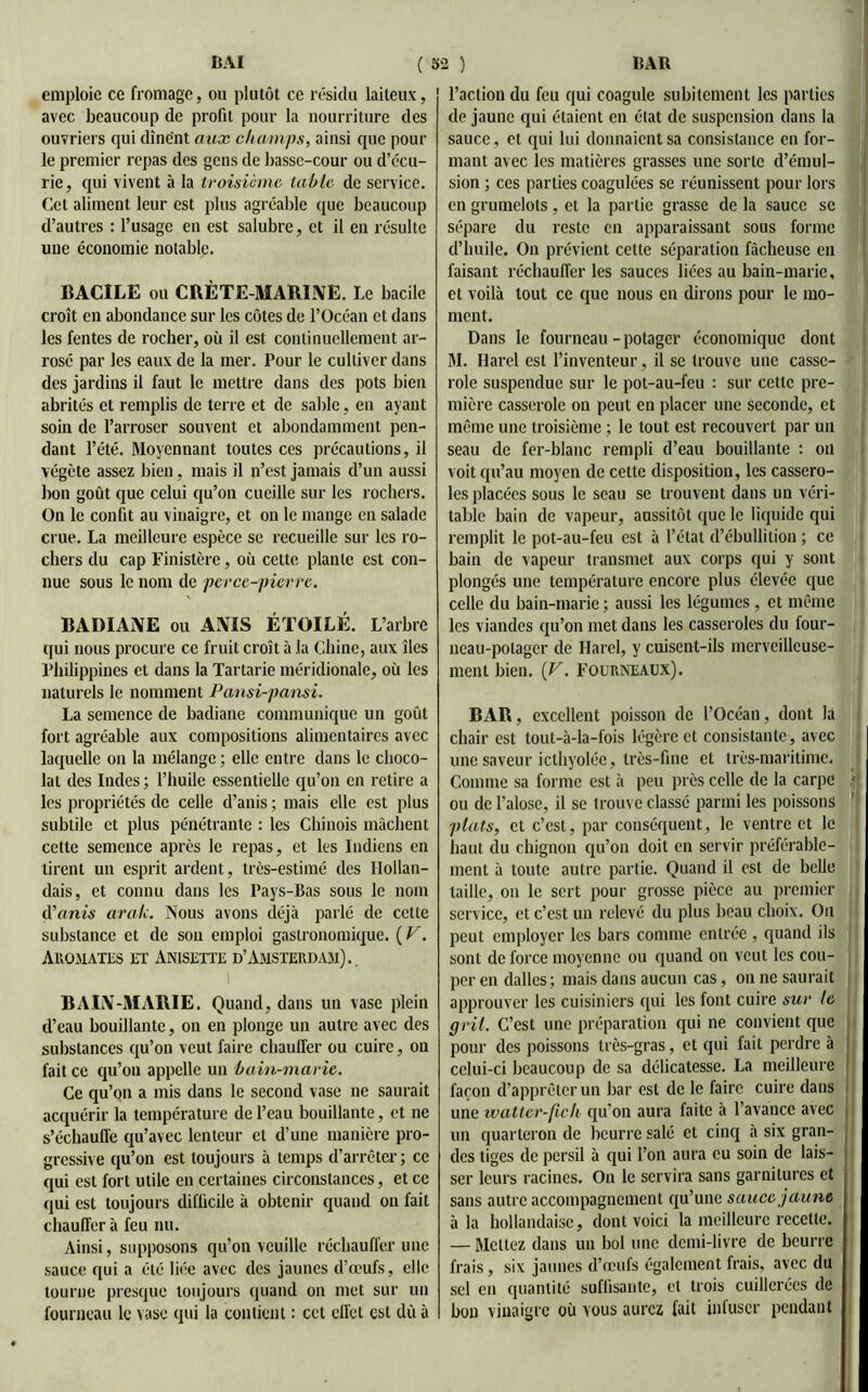 emploie ce fromage, ou plutôt ce résidu laiteux, avec beaucoup de profit pour la nourriture des ouvriers qui dînent aux champs, ainsi que pour le premier repas des gens de basse-cour ou d’écu- rie, qui vivent à la troisième table de service. Cet aliment leur est plus agréable que beaucoup d’autres : l’usage eu est salubre, et il en résulte une économie notable. BACÎLE ou CRÈTE MARINE. Le bacile croît en abondance sur les côtes de l’Océan et dans les fentes de rocher, où il est continuellement ar- rosé par les eaux de la mer. Pour le cultiver dans des jardins il faut le mettre dans des pots bien abrités et remplis de terre et de sable, en ayant soin de l’arroser souvent et abondamment pen- dant l’été. Moyennant toutes ces précautions, il végète assez bien, mais il n’est jamais d’un aussi bon goût que celui qu’on cueille sur les rochers. On le confit au vinaigre, et on le mange en salade crue. La meilleure espèce se recueille sur les ro- chers du cap Finistère, où cette plante est con- nue sous le nom de perce-pierre. BADIANE ou ANIS ÉTOILÉ. L’arbre qui nous procure ce fruit croît à la Chine, aux îles Philippines et dans la Tartarie méridionale, où les naturels le nomment Pansi-pansi. La semence de badiane communique un goût fort agréable aux compositions alimentaires avec laquelle on la mélange ; elle entre dans le choco- lat des Indes ; l’huile essentielle qu’on en retire a les propriétés de celle d’anis ; mais elle est plus subtile et plus pénétrante : les Chinois mâchent cette semence après le repas, et les Indiens en tirent un esprit ardent, très-estimé des Hollan- dais, et connu dans les Pays-Bas sous le nom d’anis aralc. Nous avons déjà parlé de cette substance et de son emploi gastronomique. (F. Aromates et Anisette d’Amsterdam)., BAIN-MARIE. Quand, dans un vase plein d’eau bouillante, on en plonge un autre avec des substances qu’on veut faire chauffer ou cuire, on fait ce qu’on appelle un bain-marie. Ce qu’on a mis dans le second vase ne saurait acquérir la température de l’eau bouillante, et ne s’échauffe qu’avec lenteur et d’une manière pro- gressive qu’on est toujours à temps d’arrêter; ce qui est fort utile en certaines circonstances, et ce qui est toujours difficile à obtenir quand on fait chauffer à feu nu. Ainsi, supposons qu’on veuille réchauffer une sauce qui a été liée avec des jaunes d’œufs, elle tourne presque toujours quand on met sur un fourneau le vase qui la contient : cet effet est dû à l’action du feu qui coagule subitement les parties de jaune qui étaient en état de suspension dans la sauce, et qui lui donnaient sa consistance en for- mant avec les matières grasses une sorte d’émul- sion ; ces parties coagulées se réunissent pour lors en grumelots , et la partie grasse de la sauce sc sépare du reste en apparaissant sous forme d’huile. On prévient cette séparation fâcheuse en faisant réchauffer les sauces liées au bain-marie, et voilà tout ce que nous en dirons pour le mo- ment. Dans le fourneau-potager économique dont M. Harel est l’inventeur, il se trouve une casse- role suspendue sur le pot-au-feu : sur cette pre- mière casserole on peut en placer une seconde, et même une troisième ; le tout est recouvert par un seau de fer-blanc rempli d’eau bouillante : on voit qu’au moyen de cette disposition, les cassero- les placées sous le seau se trouvent dans un véri- table bain de vapeur, aussitôt que le liquide qui remplit le pot-au-feu est à l’état d’ébullition ; ce bain de vapeur transmet aux corps qui y sont plongés une température encore plus élevée que celle du bain-marie; aussi les légumes , et même les viandes qu’on met dans les casseroles du four- neau-potager de Harel, y cuisent-ils merveilleuse- ment bien. {V. Fourneaux). BAR, excellent poisson de l’Océan, dont la chair est tout-à-la-fois légère et consistante, avec une saveur icthyolée, très-fine et très-maritime, Comme sa forme est à peu près celle de la carpe ou de l’alose, il se trouve classé parmi les poissons plats, et c’est, par conséquent, le ventre et le haut du chignon qu’on doit en servir préférable- ment à toute autre partie. Quand il est de belle taille, on le sert pour grosse pièce au premier service, et c’est un relevé du plus beau choix. Ou peut employer les bars comme entrée, quand ils sont de force moyenne ou quand on veut les cou- per en dalles; mais dans aucun cas, on ne saurait approuver les cuisiniers qui les font cuire sur le gril. C’est une préparation qui ne convient que pour des poissons très-gras, et qui fait perdre à celui-ci beaucoup de sa délicatesse. La meilleure façon d’apprêter un bar est de le faire cuire dans une watter-fich qu’on aura faite à l’avance avec un quarteron de beurre salé et cinq à six gran- des tiges de persil à qui l’on aura eu soin de lais- ser leurs racines. On le servira sans garnitures et sans autre accompagnement qu’une sauce jaune à la hollandaise, dont voici la meilleure recette. — Mettez dans un bol une demi-livre de beurre frais, six jaunes d’œufs également frais, avec du sel en quantité suffisante, et trois cuillerées de bon vinaigre où vous aurez lait infuser pendant