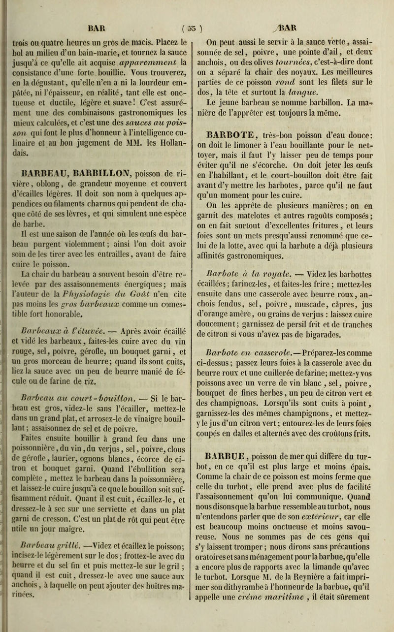 .U » ■» * trois ou quatre heures un gros de macis. Placez le bol au milieu d’un bain-marie, et tournez la sauce jusqu’à ce qu’elle ait acquise apparemment la en la dégustant, qu’elle n’en a ni la lourdeur em- pâtée, ni l’épaisseur, en réalité, tant elle est onc- i tueuse et ductile, légère et suave ! C’est assuré- ment une des combinaisons gastronomiques les mieux calculées, et c’est une des sauces au pois- son qui font le plus d’honneur à l’intelligence cu- linaire et au bon jugement de MM. les Hollan- dais. BARBEAU, BARBILLON, poisson de ri- vière , oblong, de grandeur moyenne et couvert d’écailles légères. Il doit son nom à quelques ap- pendices ou filaments charnus qui pendent de cha- que côté de ses lèvres, et qui simulent une espèce de barbe. Il est une saison de l’année où les œufs du bar- beau purgent violemment; ainsi l’on doit avoir soin de les tirer avec les entrailles, avant de faire cuire le poisson. La chair du barbeau a souvent besoin d’être re- levée par des assaisonnements énergiques ; mais l'auteur de la Physiologie du Goût n’en cite pas moins les gros barbeaux comme un comes- i liblc fort honorable. Barbeaux à i’étuvée. — Après avoir écaillé et vidé les barbeaux, faites-les cuire avec du vin rouge, sel, poivre, gérofle, un bouquet garni, et un gros morceau de beurre; quand ils sont cuits, liez la sauce avec un peu de beurre manié de fé- cule ou de farine de riz. Barbeau au court-bouillon. — Si le bar- beau est gros, videz-le sans l’écailler, mettez-le dans un grand plat, et arrosez-lc de vinaigre bouil- lant ; assaisonnez de sel et de poivre. Faites ensuite bouillir à grand feu dans une poissonnière, du vin, du verjus, sel, poivre, clous de gérofle, laurier, ognons blancs, écorce de ci- tron et bouquet garni. Quand l’ébullition sera complète, mettez le barbeau dans la poissonnière, et laissez-le cuire jusqu’à ce que le bouillon soit suf- fisamment réduit. Quant il est cuit, écaillez-le, et dressez-le à sec sur une serviette et dans un plat garni de cresson. C’est un plat de rôt qui peut être utile un jour maigre. Barbeau grillé. —Videz et écaillez le poisson; incisez-le légèrement sur le dos ; frottez-le avec du beurre et du sel fin et puis mettez-le sur le gril ; quand il est cuit , dressez-le avec une sauce aux anchois, à laquelle on peut ajouter des huîtres ma- rinées. On peut aussi le servir à la sauce verte, assai- sonnée de sel, poivre, une pointe d’ail, et deux anchois, ou des olives tournées, c’est-à-dire dont parties de ce poisson rond sont les filets sur le dos, la tête et surtout la langue. Le jeune barbeau se nomme barbillon. La ma^> nière de l’apprêter est toujours la même. BARBOTE, très-bon poisson d’eau douce: on doit le limoner à l’eau bouillante pour le net- toyer, mais il faut l’y laisser peu de temps pour éviter qu’il ne s’écorche. On doit jeter les œufs en l’habillant, et le court-bouillon doit être fait avant d’y mettre les barbotes, parce qu’il ne faut qu’un moment pour les cuire. On les apprête de plusieurs manières ; on en garnit des matelotes et autres ragoûts composés; on en fait surtout d’excellentes fritures , et leurs foies sont un mets presqu’aussi renommé que ce- lui de la lotte, avec qui la barbote a déjà plusieurs affinités gastronomiques. Barbote à la royale. — Videz les barbottes écaillées; farinez-les, et faites-les frire; mettez-les ensuite dans une casserole avec beurre roux, an- chois fendus, sel, poivre, muscade, câpres, jus d’orange amère, ou grains de verjus : laissez cuire doucement; garnissez de persil frit et de tranches de citron si vous n’avez pas de bigarades. Barbote en casserole.—Préparez-les comme ci-dessus ; passez leurs foies à la casserole avec du beurre roux et une cuillerée de farine; mettez-y vos poissons avec un verre de vin blanc , sel, poivre, bouquet de fines herbes, un peu de citron vert et des champignons. Lorsqu’ils sont cuits à point, garnissez-les des mêmes champignons, et mettez- y le jus d’un citron vert ; entourez-les de leurs foies coupés en dalles et alternés avec des croûtons frits. BARBUE, poisson de mer qui diffère du tur- bot, en ce qu’il est plus large et moins épais. Comme la chair de ce poisson est moins ferme que celle du turbot, elle prend avec plus de facilité l’assaisonnement qu’on lui communique. Quand nous disonsque la barbue ressemble au turbot, nous n’entendons parler que de son extérieur, car elle est beaucoup moins onctueuse et moins savou- reuse. Nous ne sommes pas de ces gens qui s’y laissent tromper ; nous dirons sans précautions oratoires et sans ménagement pour la barbue, qu’elle a encore plus de rapports avec la limande qu’avec le turbot. Lorsque M. de la Reynière a fait impri- mer son dithyrambe à l’honneur de la barbue, qu’il appelle une crème maritime , il était sûrement