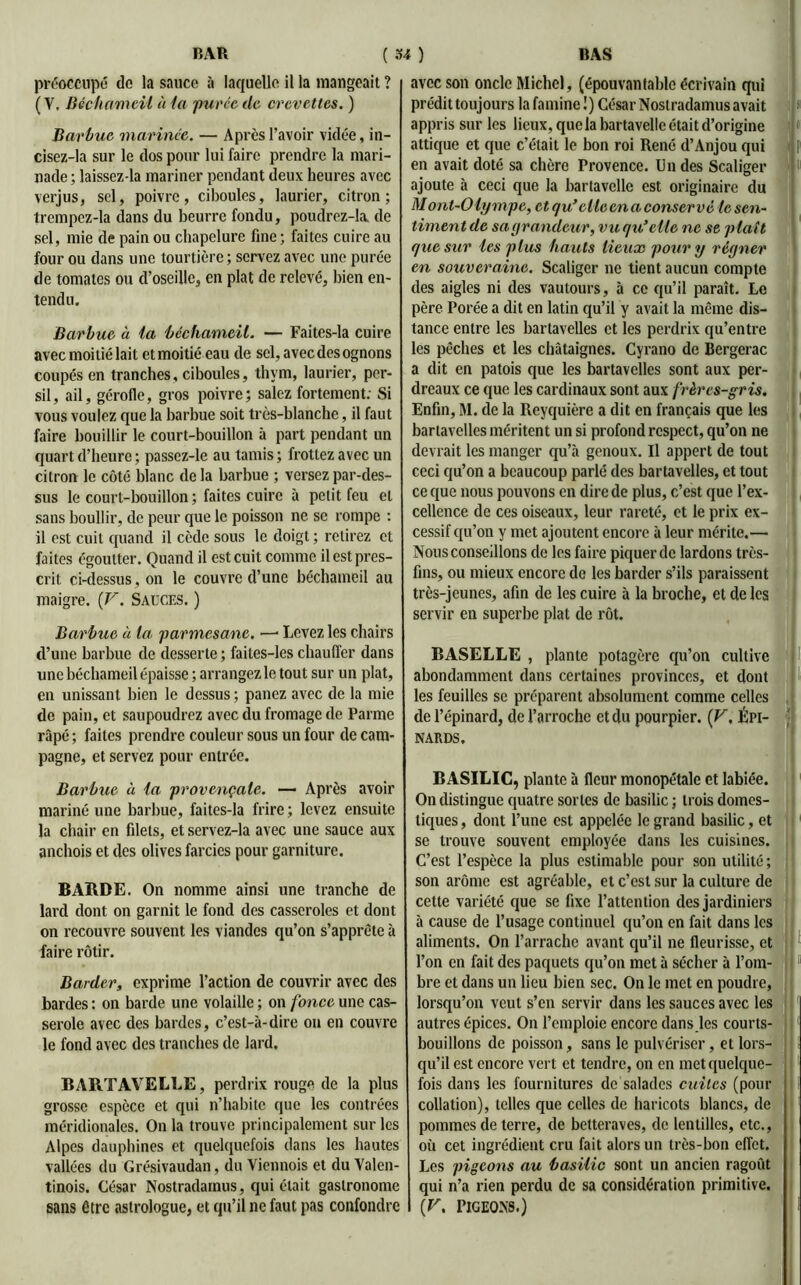 préoccupé de la sauce à laquelle il la mangeait ? (V, Béchameil à la puvce tle crevettes. ) Barbue marinée. — Après l'avoir vidée, in- cisez-la sur le dos pour lui faire prendre la mari- nade ; laissez-la mariner pendant deux heures avec verjus, sel, poivre, ciboules, laurier, citron; trempcz-la dans du beurre fondu, poudrez-la. de sel, mie de pain ou chapelure fine; faites cuire au four ou dans une tourtière ; servez avec une purée de tomates ou d’oseille, en plat de relevé, bien en- tendu. Barbue à la béchameil. — Faites-la cuire avec moitié lait et moitié eau de sel, avec des ognons coupés en tranches, ciboules, thym, laurier, per- sil, ail, gérofle, gros poivre; salez fortement; Si vous voulez que la barbue soit très-blanche, il faut faire bouillir le court-bouillon à part pendant un quart d’heure ; passez-le au tamis ; frottez avec un citron le côté blanc de la barbue ; versez par-des- sus le court-bouillon ; faites cuire à petit feu et sans boullir, de peur que le poisson ne se rompe : il est cuit quand il cède sous le doigt ; retirez et faites égoutter. Quand il est cuit comme il est pres- crit ci-dessus, on le couvre d’une béchameil au maigre. {F. Sauces. ) Barbue à la parmesanc. —■ Levez les chairs d’une barbue de desserte ; faites-les chauffer dans une béchameil épaisse ; arrangez le tout sur un plat, en unissant bien le dessus ; panez avec de la mie de pain, et saupoudrez avec du fromage de Parme râpé ; faites prendre couleur sous un four de cam- pagne, et servez pour entrée. Barbue à la provençale. — Après avoir mariné une barbue, faites-la frire; levez ensuite la chair en filets, et servez-la avec une sauce aux anchois et des olives farcies pour garniture. BARDE. On nomme ainsi une tranche de lard dont on garnit le fond des casseroles et dont on recouvre souvent les viandes qu’on s’apprête à faire rôtir. Barder, exprime l’action de couvrir avec des bardes : on barde une volaille ; on fonce une cas- serole avec des bardes, c’est-à-dire on en couvre le fond avec des tranches de lard. BARTAVELLE, perdrix rouge de la plus grosse espèce et qui n’habite que les contrées méridionales. On la trouve principalement sur les Alpes dauphines et quelquefois dans les hautes vallées du Grésivaudan, du Viennois et du Yalen- tinois. César Nostradarnus, qui était gastronome sans être astrologue, et qu’il ne faut pas confondre avec son oncle Michel, (épouvantable écrivain qui prédit toujours la famine !) César Nostradarnus avait appris sur les lieux, que la bartavelle était d’origine attique et que c’était le bon roi René d’Anjou qui en avait doté sa chère Provence. Un des Scaliger ajoute à ceci que la bartavelle est originaire du Mont-Olympe, et qu’elle en a conserve le sen- timent de sa grandeur, vu qu’elle ne se plaît que sur les plus hauts lieux pour y régner en souveraine. Scaliger ne tient aucun compte des aigles ni des vautours, à ce qu’il paraît. Le père Porée a dit en latin qu’il y avait la même dis- tance entre les bartavelles et les perdrix qu’entre les pêches et les châtaignes. Cyrano de Bergerac a dit en patois que les bartavelles sont aux per- dreaux ce que les cardinaux sont aux frères-gris. Enfin, M. de la Rcyquière a dit en français que les bartavelles méritent un si profond respect, qu’on ne devrait les manger qu’à genoux. Il appert de tout ceci qu’on a beaucoup parlé des bartavelles, et tout ce que nous pouvons en dire de plus, c’est que l’ex- cellence de ces oiseaux, leur rareté, et le prix ex- cessif qu’on y met ajoutent encore à leur mérite.— Nous conseillons de les faire piquer de lardons très- fins, ou mieux encore do les barder s’ils paraissent très-jeunes, afin de les cuire à la broche, et de les servir en superbe plat de rôt. BASELLE , plante potagère qu’on cultive abondamment dans certaines provinces, et dont les feuilles se préparent absolument comme celles de l’épinard, de l’arroche et du pourpier. (F. Épi- nards. BASILIC, plante à fleur monopétale et labiée. On distingue quatre sortes de basilic ; trois domes- tiques , dont l’une est appelée le grand basilic, et se trouve souvent employée dans les cuisines. C’est l’espèce la plus estimable pour son utilité; son arôme est agréable, et c’est sur la culture de cette variété que se fixe l’attention des jardiniers à cause de l’usage continuel qu’on en fait dans les aliments. On l’arrache avant qu’il ne fleurisse, et l’on en fait des paquets qu’on met à sécher à l’om- bre et dans un lieu bien sec. On le met en poudre, lorsqu’on veut s’en servir dans les sauces avec les autres épices. On l’emploie encore dans les courts- bouillons de poisson, sans le pulvériser, et lors- qu’il est encore vert et tendre, on en met quelque- fois dans les fournitures de salades cuites (pour collation), telles que celles de haricots blancs, de pommes de terre, de betteraves, de lentilles, etc., où cet ingrédient cru fait alors un très-bon effet. Les pigeons au basilic sont un ancien ragoût qui n’a rien perdu de sa considération primitive. (F. Pigeons.) ! * ji