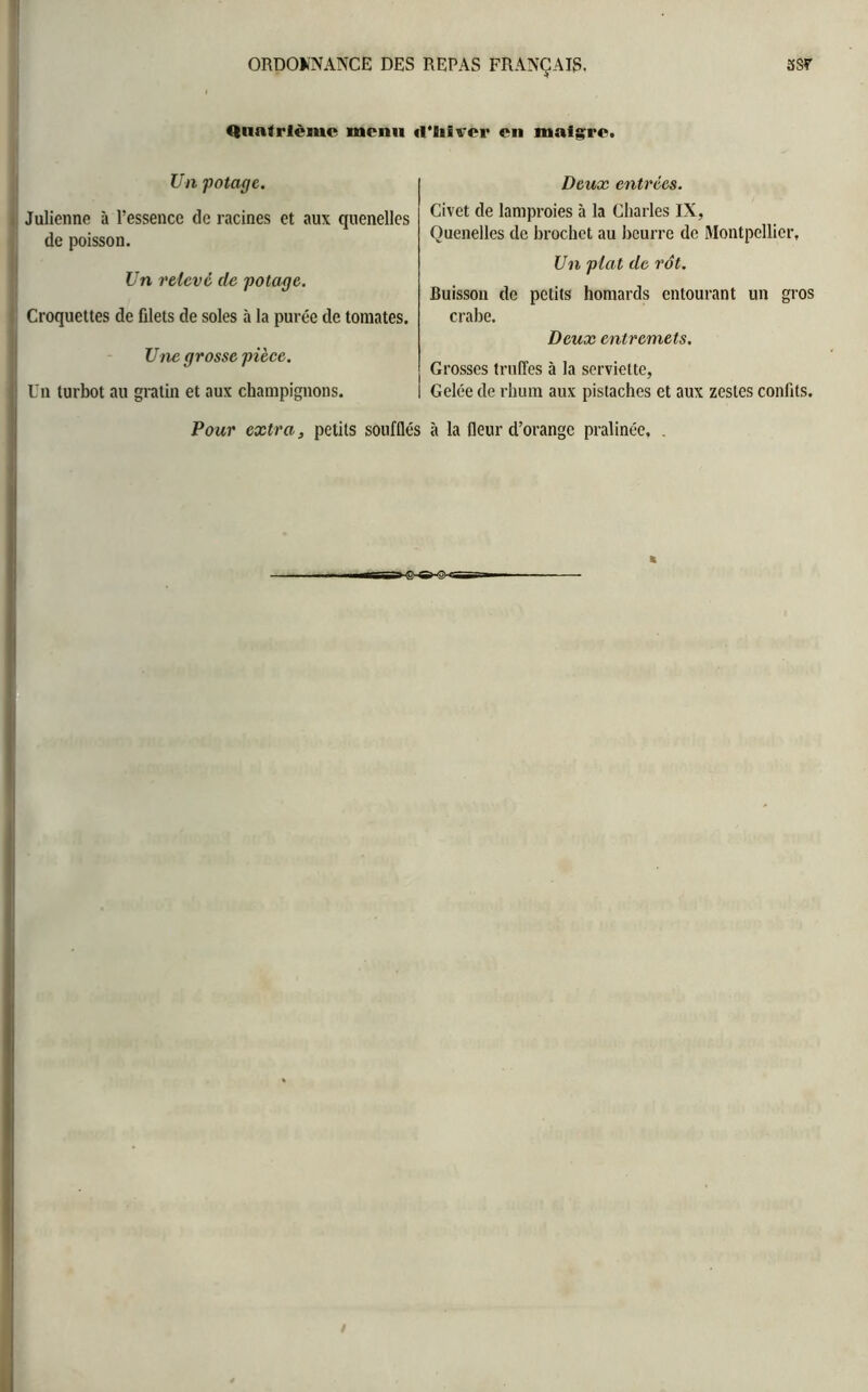 Quatrième menu il’Iiivcr en maigre. Un potage. Julienne à l’essence de racines et aux quenelles de poisson. Un relevé de potage. Croquettes de filets de soles à la purée de tomates. Une grosse pièce. Un turbot au gratin et aux champignons. Deux entrées. Civet de lamproies à la Charles IX, Quenelles de brochet au beurre de Montpellier, Un plat de rôt. Buisson de petits homards entourant un gros crabe. Deux entremets. Grosses truffes à la serviette, Gelée de rhum aux pistaches et aux zestes confits.