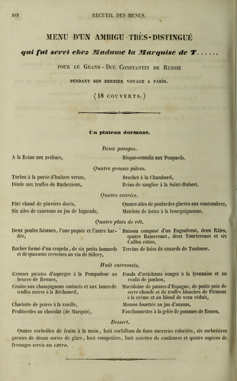 MENU D’UN AMBIGU TRÈS - DISTINGUÉ qui fut servi chez Madame lu Marquise de T. . . . ,, pour le Grand-Duc Constantin de Russie PENDANT SON DERNIER. VOYAGE A PARIS. (18 COUVERTS. ) IJn plateau dormant. A la Reine aux avelines, Deux potages. Bisque-rossolis aux Poupards, Quatre grosses pièces. Turbot à la purée d’huîtres vertes, Brochet à la Chambord, Dinde aux truffes de Barbezieux, Reins de sanglier à la Saint-Hubert. Quatre entrées. Pâté chaud de pluviers dorés, Quatre ailes de poulardes glacées aux concombres. Six ailes de canetons au jus de bigarade, Matelote de lottes à la bourguignonne. Quatre plats de rôt. Deux poules faisanes, l’une piquée et l’autre bar- 'Buisson composé d’un Engoulvent, deux Râles, dée, quatre Ramereaux, deux Tourtereaux et six Cailles rôties, Rocher formé d’un crapelu, de six petits homards Terrine de foies de canards de Toulouse, et de quarante crevettes au vin de Sillery, Huit entremets. Grosses pointes d’asperges à la Pompadour au beurre de Rennes, Croûte aux champignons émincés et aux lames de truffes noires à la Béchameil, Charlotte de poires cà la vanille, Profiteroles au chocolat (de Marquis), Fonds d’artichauts rouges à la lyonnaise et au coulis de jambon, Macédoine de patates d’Espagne, de petits pois de serre chaude et de truffes blanches de Piémont à la crème et au blond de veau réduit, Mousse fouettée au jus d’ananas, Fanchonnettes à la gelée de pommes de Rouen. Dessert. Quatre corbeilles de fruits à la main, huit corbillons de fines sucreries coloriées, six sorbetières garnies de douze sortes de glace, huit compotiers, huit assiettes de confitures et quatre espèces de fromages servis en extra.