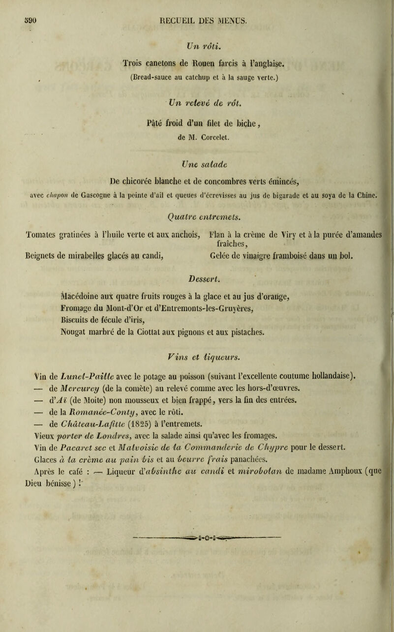 Un rôti. Trois canetons de Rouen farcis à l’anglaise. (Bread-sauce au catchup et à la sauge verte.) Un relevé de rôt. Pâté froid d’un filet de biche, de M. Corcelet. Une salade De chicorée blanche et de concombres verts émincés, avec chapon de Gascogne à la peinte d’ail et queues d’écrevisses au jus de bigarade et au soya de la Chine. Quatre entremets. Tomates gratinées à l’huile verte et aux anchois, Elan à la crème de Viry et à la purée d’amandes fraîches, Beignets de mirabelles glacés au candi, Gelée de vinaigre framboise dans un bol. Dessert. Macédoine aux quatre fruits rouges à la glace et au jus d’orange, Fromage du Mont-d’Or et d’Entremonts-les-Gruyères, Biscuits de fécule d’iris, Nougat marbré de la Ciotlal aux pignons et aux pistaches. Vins et liqueurs. Vin de Lunel-PaiUc avec le potage au poisson (suivant l’excellente coutume hollandaise). — de Mercurey (de la comète) au relevé comme avec les hors-d’œuvres. — d'Aï (de .Moite) non mousseux et bien frappé, vers la fin des entrées. — de la llomanée-Conly, avec le rôti. — de Château-Lafitte (1825) à l’entremets. Vieux porter de Londres, avec la salade ainsi qu’avec les fromages. Vin de Pacarct sec et Malvoisie de la Commanderie de Chypre pour le dessert. Glaces à la crème au pain bis et au beurre frais panachées. Après le café : — Liqueur d'absinthe au candi et mirobolan de madame Amphoux (que Dieu bénisse ) !'