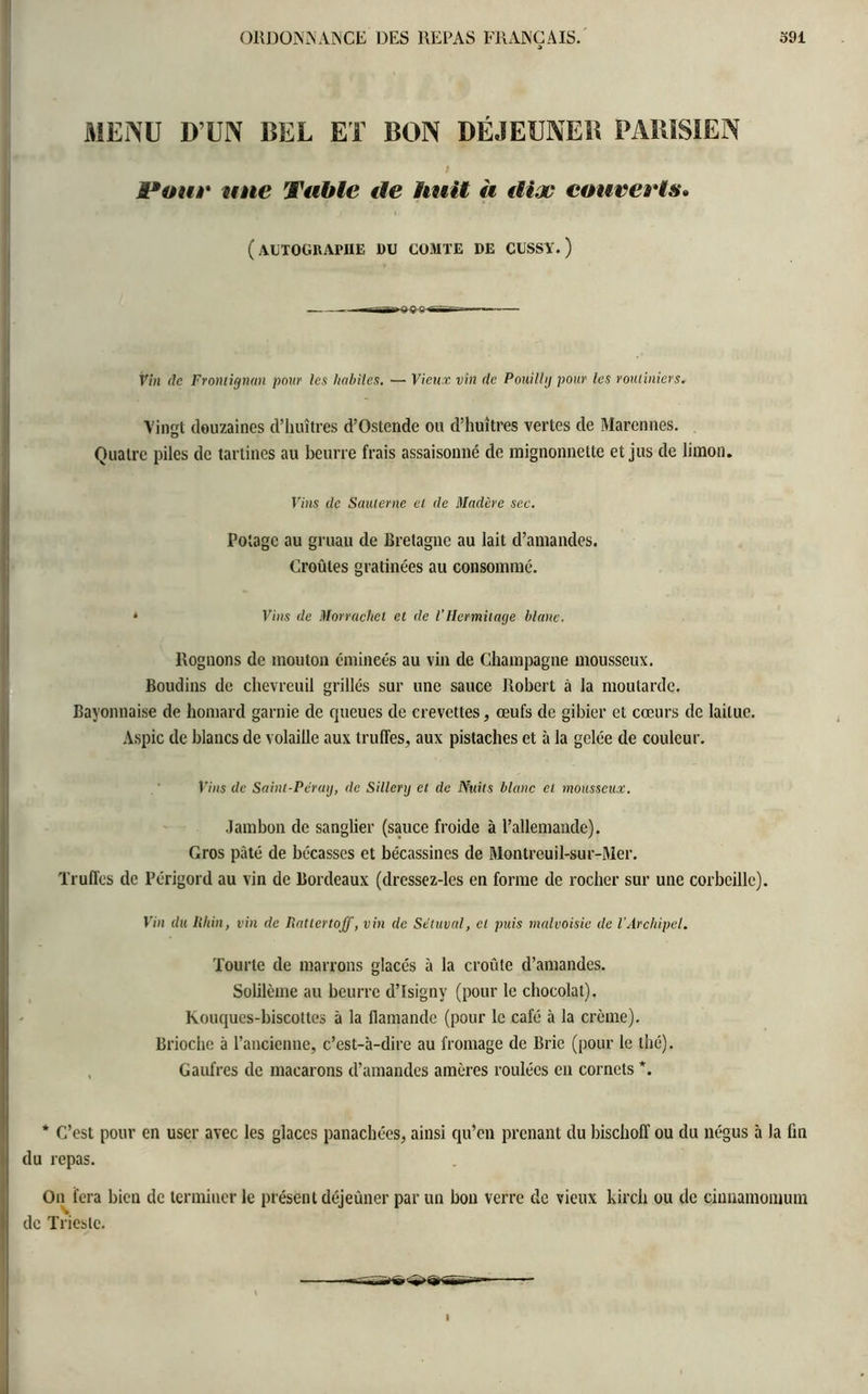 MENU D’UN BEL ET BON DÉJEUNER PARISIEN t Pour une Table île huit à dix couverts» (autographe du comte de cussy.) Vin de Frontignan pour les habiles. — Vieux vin de Pouilly pour les routiniers. Vingt douzaines d’huîtres d’Ostende ou d’huîtres vertes de Marennes. Quatre piles de tartines au beurre frais assaisonné de raignonnette et jus de limon. Vins de Sauterne et de Madère sec. Potage au gruau de Bretagne au lait d’amandes. Croûtes gratinées au consommé. * Vins de Morrachet et de l'Hermitage blanc. Rognons de mouton émincés au vin de Champagne mousseux. Boudins de chevreuil grillés sur une sauce Robert à la moutarde. Bayonnaise de homard garnie de queues de crevettes, œufs de gibier et cœurs de laitue. Aspic de blancs de volaille aux truffes, aux pistaches et à la gelée de couleur. Vins de Saint-Pc'raij, de Sillery et de Nuits blanc et mousseux. Jambon de sanglier (sauce froide à l’allemande). Gros pâté de bécasses et bécassines de Montreuil-sur-Mer. Truffes de Périgord au vin de Bordeaux (dressez-les en forme de rocher sur une corbeille). Vin du Rhin, vin de Rattertojf, vin de Sétuval, et puis malvoisie de l’Archipel. Tourte de marrons glacés à la croûte d’amandes. Solilème au beurre d’Isigny (pour le chocolat). Kouqucs-biscottes à la flamande (pour le café à la crème). Brioche à l’ancienne, c’est-à-dire au fromage de Brie (pour le thé). Gaufres de macarons d’amandes amères roulées en cornets *. * C’est pour en user avec les glaces panachées, ainsi qu’en prenant du bischoff ou du négus à la fin du repas. On fera bien de terminer le présent déjeûner par un bon verre de vieux kirch ou de çinnamomum il de Trieste.