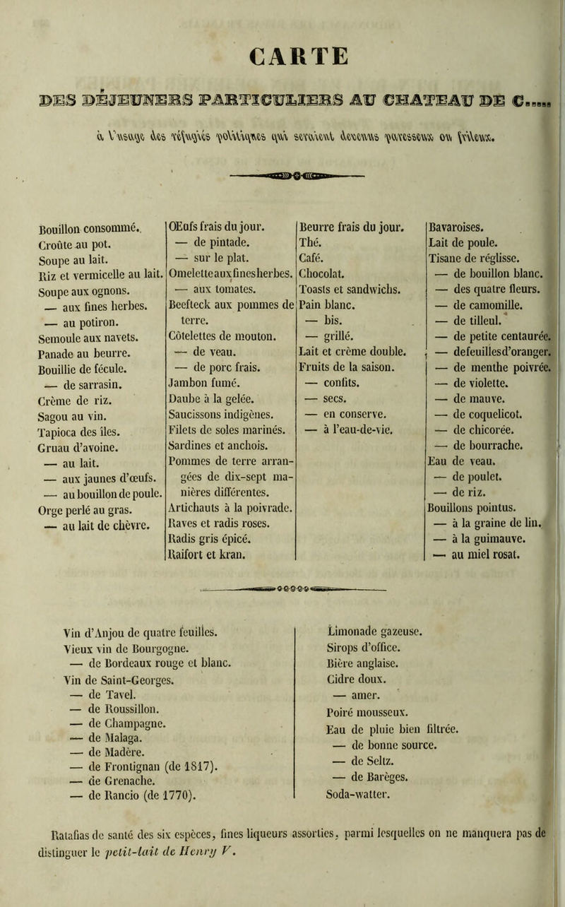 CARTE BBS BBJETOEBS PAB71CCUDEBS AU CHA’XPAU BE ù. Vwso,^ w\u$ws ^o\tov\m t\m stmtAvV ûmwwo çtvewm'Si ou |nl«. Bouillon consommé.. Croûte au pot. Soupe au lait. Riz et vermicelle au lait. Soupe aux ognons. — aux fines herbes. — au potiron. Semoule aux navets. Panade au beurre. Bouillie de fécule. — de sarrasin. Crème de riz. Sagou au vin. Tapioca des îles. Gruau d’avoine. — au lait. — aux jaunes d’œufs. —• au bouillon de poule. Orge perlé au gras. — au lait de chèvre. OEufs frais du jour. — de pintade. — sur le plat. Omelctteauxfinesherbes. I ■— aux tomates. Beefteck aux pommes de terre. Côtelettes de mouton. — de veau. — de porc frais. Jambon fumé. Daube à la gelée. Saucissons indigènes. Filets de soles marinés. Sardines et anchois. Pommes de terre arran- gées de dix-sept ma- nières différentes. Artichauts à la poivrade. Raves et radis roses. Radis gris épicé. Raifort et kran. Beurre frais du jour. Thé. Café. Chocolat. Toasts et sandwichs. Pain blanc. — bis. — grillé. Lait et crème double. Fruits de la saison. — confits. — secs. — en conserve. — à l’eau-de-vie. Bavaroises. Lait de poule. Tisane de réglisse. — de bouillon blanc. — des quatre fleurs. — de camomille. — de tilleul. — de petite centaurée. — defeuillesd’oranger. — de menthe poivrée. — de violette. — de mauve. —■ de coquelicot. — de chicorée. — de bourrache. Eau de veau. — de poulet. — de riz. Bouillons pointus. — à la graine de lin. — à la guimauve. — au miel rosat. ■ O©®®*»' Vin d’Anjou de quatre feuilles. Vieux vin de Bourgogne. — de Bordeaux rouge cl blanc. Vin de Saint-Georges. — de Tavel. — de Roussillon. — de Champagne. ■— de Malaga. — de Madère. — de Frontignan (de 1817). — de Grenache. — de Rancio (de 1770). Limonade gazeuse. Sirops d’office. Bière anglaise. Cidre doux. — amer. Poiré mousseux. Eau de pluie bien filtrée. — de bonne source. — de Seltz. — de Barèges. Soda-watter. Ratafias de santé des six espèces, fines liqueurs assorties, parmi lesquelles on ne manquera pas de distinguer le pclit-lail do Henry F.
