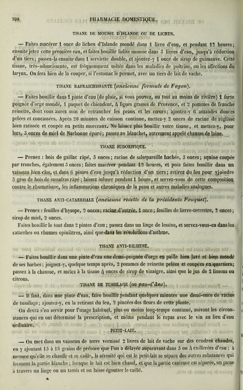 TISANE DE MOUSSE D’ISLANDE OIJ DE LICHEN. — Faites macérer 1 once de lichen d’Islande mondé dans 1 livre d’eau, et pendant 12 heures; ensuite jetez cette première eau, et faites bouillir ladite mousse dans 3 livres d’eau, jusqu’à réduction d’un tiers; passez-la ensuite dans 1 serviette double, et ajoulez-v 1 once de sirop de guimauve. Cette tisane, très-adoucissante, est fréquemment usitée dans les maladies de poitrine, on les affections du larynx. On fera bien de la couper, si l’estomac le permet, avec un tiers de lait de vache. TISANE RAFRAICHISSANTE (ancienne formule de Fagon). — Faites bouillir dans 1 pinte d’eau (de pluie, si vous pouvez, ou tout au moins de rivière) 1 forte poignée d’orge mondé, 1 paquet de chiendent, 4 figues grasses de Provence, et 2 pommes de franche reinette, dont vous aurez soin de retrancher les peaux et les cœurs; ajoutez-y G amandes douces pelées et concassées. Après 20 minutes de cuisson continue, mettez-y 2 onces de racine de réglisse bien ratissée et coupée en petits morceaux. Ne laissez plus bouillir votre tisane, et mettez-y, pour lors, 3 onces de miel de Narbonne épuré; passez au blanchet, autrement appelé chausse de laine. TISANE SUDORIFIQUE. — Prenez : bois de gaillac râpé, 3 onces ; racine de salsepareille hachée, 3 onces ; squine coupée par tranches, également 3 onces ; faites macérer pendant 12 heures, et puis faites bouillir dans un vaisseau bien clos, et dans 6 pintes d’eau jusqu’à réduction d’un tiers; retirez du feu pour yjoindre 3 gros de bois de sassafras râpé ; laissez infuser pendant 1 heure, et servez-vous de cette composition contre le rhumatisme, les inflammations chroniques de la peau et autres maladies analogues. tisane anti-catarrhale (ancienne recette de la 'présidente Fouquet). — Prenez : feuilles d’hysope, 2 onces; racine d’autrée, 1 once; feuilles de lierre-terrestre, 2 onces; sirop de miel, 2 onces. Faites bouillir le tout dans 2 pintes d’eau ; passez dans un linge de lessive, et servez-vous-en dans les catarrhes ou rhumes opiniâtres, ainsi que dans les révolutions d’asthme. TISANE ANTI-BILIEUSE. — Faites bouillir dans une pinte d’eau une demi-poignée d’orge en paille bien lavé et bien mondé de ses barbes ; joignez-y, quelque temps après, 2 pommes de reinette pelées et coupées en quartiers; passez à la chausse, et mêlez à la tisane 4 onces de sirop de vinaigre, ainsi que le jus de 2 limons ou citrons. TISANE DE TUSSILAGE (ou pas-rd’âne). — Il faut, dans une pinte d’eau, faire bouillir pendant quelques minutes une demi-once de racine de tussilage ; ajoulez-y, en la retirant du feu, 2 pincées des fleurs de cette plante. On devra s’en servir pour l’usage habituel, plus ou moins long-temps continué, suivant les circon- stances qui en ont déterminé la prescription, et même pendant le repas avec le vin au lieu d’eau ordinaire. PETIT-LAIT. — On met dans un vaisseau de terre vernissé 2 livres de lait de vache sur des cendres chaudes, en y ajoutant 15 à 18 grains de présure que l’on a délayée auparavant dans 3 ou 4 cuillerées d’eau ; à mesure qu’elle se chauffe et se caille, la sérosité qui est le petit-lait se sépare des autres substances qui forment la partie blanche ; lorsque le lait est bien chaud, et que la partie caséeuse est séparée, on passe à travers un linge ou un tamis et on laisse égoutter le caillé.