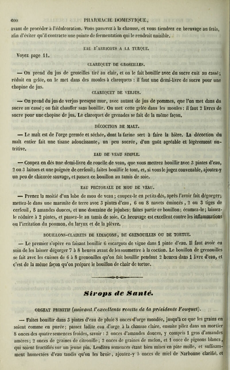 avant de procéder à l’édulcoration. Vous passerez à la chausse, et vous tiendrez ce breuvage au frais, afin d’éviter qu’il contracte une pointe de fermentation qui le rendrait nuisible. EAU B’ABRICOTS A LA TURQUE. Voyez page 11. CLAREQUET DE GROSEILLES. — On prend du jus de groseilles tiré au clair, et on le fait bouillir avec du sucre cuit au cassé; réduit en gelée, on le met dans des moules à clarequets : il faut une demi-livre de sucre pour une chopine de jus. CLAREQUET DE VERJUS. — On prend du jus de verjus presque mur, avec autant de jus de pommes, que l’on met dans du sucre au cassé ; on fait chauffer sans bouillir. On met cette gelée dans les moules : il faut 2 livres de sucre pour une chopine de jus. Le clarequet de grenades se fait de la même façon. DÉCOCTION DE MALT. — Le malt est de l’orge germée et séchée, dont la farine sert à faire la bière. La décoction du malt entier fait une tisane adoucissante, un peu sucrée, d’un goût agréable et légèrement nu- tritive. EAU DE VEAU SIMPLE. — Coupez en dés une demi-livre de rouelle de veau, que vous mettrez bouillir avec 3 pintes d’eau, 2 ou 3 laitues et une poignée de cerfeuil; faites bouillir le tout, et, si vous le jugez convenable, ajoutez-y un peu de chicorée sauvage, et passez ce bouillon au tamis de soie. EAU PECTORALE DE MOU DE VEAU. — Prenez la moitié d’un lobe de mou de veau ; coupez-le en petits dés, après l’avoir fait dégorger; mettez-le dans une marmite de terre avec 3 pintes d’eau, 6 ou 8 navets émincés , 2 ou 3 tiges de cerfeuil, 8 amandes douces, et une douzaine de jujubes; faites partir ce bouillon; écumez-le; laissez- le réduire à 2 pintes, et passez-le au tamis de soie. Ce breuvage est excellent contre les inflammations ou l’irritation du poumon, du larynx et de la plèvre. BOUILLONS-CLAIRETS DE LIMAÇONS, DE GRENOUILLES OU DE TORTUE. — Le premier s’opère en faisant bouillir 6 escargots de vigne dans 1 pinte d’eau. Il faut avoir eu soin de les laisser dégorger 7 5 8 heures avant de les soumettre à la coction. Le bouillon de grenouilles se fait avec les cuisses de 6 5 8 grenouilles qu’on fait bouillir pendant 2 heures dans 1 livre d’eau, et c’est de la même façon qu’on prépare le bouillon de chair de tortue. «a» O tg-— — ■ Sirops de Santé. ORGEAT primitif (suivant Vexcellente recette de la ■présidente Fouquet). — Faites bouillir dans 3 pintes d’eau de pluie 8 onces d’orge mondée, jusqu’à ce que les grains en soient comme en purée; passez ladite eau d’orge 5 la chausse claire, ensuite pilez dans un mortier 8 onces des quatre semences froides, savoir : 3 onces d’amandes douces, y compris 1 gros d’amandes amères; 2 onces de graines de citrouille; 2 onces de graines de melon, et 1 once de pignons blancs, qui soient fructifiés sur un jeune pin. Lesdites semences étant bien mises en pâte molle, et suffisam- ment humectées d’eau tandis qu’on les broie, ajoutez-y 5 onces de miel de Narbonne clarifié, et