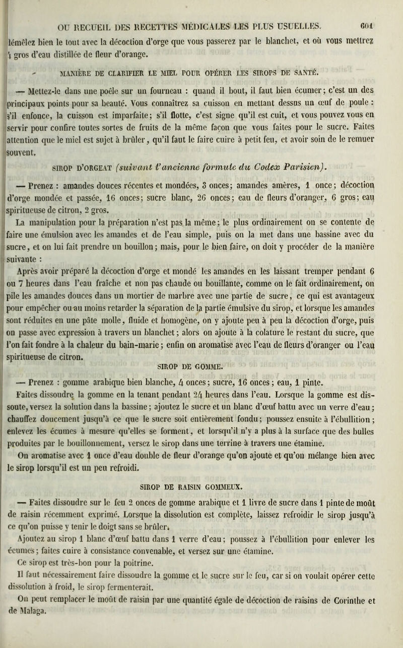lémêlez bien le tout avec la décoction d’orge que vous passerez par le blanchet, et où vous mettrez 'i gros d’eau distillée de fleur d’orange. - manière de clarifier le miel pour opérer les sirops de santé. — Mettez-le dans une poêle sur un fourneau : quand il bout, il faut bien écumer; c’est un des principaux points pour sa beauté. Vous connaîtrez sa cuisson en mettant dessus un œuf de poule : s’il enfonce, la cuisson est imparfaite; s’il flotte, c’est signe qu’il est cuit, et vous pouvez vous en servir pour confire toutes sortes de fruits de la même façon que vous faites pour le sucre. Faites attention que le miel est sujet à brûler, qu’il faut le faire cuire à petit feu, et avoir soin de le remuer souvent, sirop d’orgeat (suivant Vancienne formule du Codex Parisien). — F renez : amandes douces récentes et mondées, 3 onces ; amandes amères, 1 once; décoction d’orge mondée et passée, 16 onces; sucre blanc, 26 onces; eau de fleurs d’oranger, 6 gros; eau spiritueuse de citron, 2 gros. La manipulation pour la préparation n’est pas la même; le plus ordinairement on se contente de faire une émulsion avec les amandes et de l’eau simple, puis on la met dans une bassine avec du sucre, et on lui fait prendre un bouillon ; mais, pour le bien faire, on doit y procéder de la manière suivante : Après avoir préparé la décoction d’orge et mondé les amandes en les laissant tremper pendant 6 ou 7 heures dans l’eau fraîche et non pas chaude ou bouillante, comme on le fait ordinairement, on pile les amandes douces dans un mortier de marbre avec une partie de sucre, ce qui est avantageux pour empêcher ou au moins retarder la séparation de la partie émulsive du sirop, et lorsque les amandes sont réduites en une pâte molle, fluide et homogène, on y ajoute peu à peu la décoction d’orge, puis on passe avec expression à travers un blanchet ; alors on ajoute à la colature le restant du sucre, que l’on fait fondre à la chaleur du bain-marie; enfin on aromatise avec l’eau de fleurs d’oranger ou l’eau spiritueuse de citron. sirop de gomme. — Prenez : gomme arabique bien blanche, 4 onces; sucre, 16 onces ; eau, 1 pinte. Faites dissoudre la gomme en la tenant pendant 24 heures dans l’eau. Lorsque la gomme est dis- soute, versez la solution dans la bassine ; ajoutez le sucre et un blanc d’œuf battu avec un verre d’eau ; chauffez doucement jusqu’à ce que le sucre soit entièrement fondu; poussez ensuite à l’ébullition; enlevez les écumes à mesure qu’elles se forment, et lorsqu’il n’y a plus à la surface que des bulles produites par le bouillonnement, versez le sirop dans une terrine à travers une étamine. On aromatise avec 1 once d’eau double de fleur d’orange qu’on ajoute et qu’on mélange bien avec le sirop lorsqu’il est un peu refroidi. SIROP DE RAISIN GOMMEUX. — Faites dissoudre sur le feu 2 onces de gomme arabique et 1 livre de sucre dans 1 pinte de moût de raisin récemment exprimé. Lorsque la dissolution est complète, laissez refroidir le sirop jusqu’à ce qu’on puisse y tenir le doigt sans se brûler» Ajoutez au sirop 1 blanc d’œuf battu dans 1 verre d’eau ; poussez à l’ébullition pour enlever les écumes; faites cuire à consistance convenable, et versez sur une étamine. Ce sirop est très-bon pour la poitrine. Il faut nécessairement faire dissoudre la gomme et le sucre sur le feu, car si on voulait opérer cetto dissolution à froid, le sirop fermenterait. On peut remplacer le moût de raisin par une quantité égale de décoction de raisins de Corinthe et de Malaga.