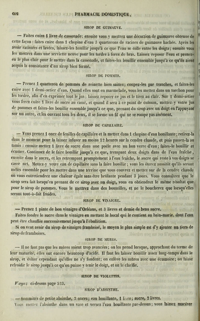 SIROP DE GUIMAUVE. — Faites cuire 1 livre de cassonade; ensuite vous y mettrez une décoction de guimauve obtenue de cette façon : faites cuire dans 1 chopine d’eau 3 quarterons de racines de guimauve hachée. Après les avoir ralissées et lavées, laissez-les bouillir jusqu’à ce que l’eau se colle entre les doigts; ensuite vous les mettrez dans une serviette neuve pour les tordre à force de bras. Laissez reposer l’eau et prcnez- en le plus clair pour le mettre dans la cassonade, et failes-les bouillir ensemble jusqu’à ce qu’ils aient acquis la consistance d’un sirop bien formé. SIROP DE POMMES. — Prenez 1 quarteron de pommes de reinette bien saines; coupez-les par tranches, et faites-les cuire avec 1 demi-setier d’eau. Quand elles sont en marmelade, vous les mettez dans un torchon pour les tordre, afin d’en exprimer tout le jus ; laissez reposer ce jus et le tirez au clair. Sur 1 demi-setier vous ferez cuire 1 livre de sucre au cassé, et quand il sera à ce point de cuisson, mcttez-y votre jus de pommes et faites-les bouillir ensemble jusqu’à ce que, prenant du sirop avec un doigt en l’appuyant sur un autre, et les ouvrant tous les deux, il se forme un fil qui ne se rompe pas aisément. SIROP DE CAPILLAIRE. — Vous prenez 1 once de feuilles de capillaire et la mettez dans 1 chopine d’eau bouillante; relirez-Ja dans le moment pour la laisser infuser au moins 12 heures sur la cendre chaude, et puis passez-la au tamis : ensuite mettez 1 livre de sucre dans une poêle avec un bon verre d’eau ; faites-le bouillir et écumer. Continuez de le faire bouillir jusqu’à ce que, trempant deux doigts dans de l’eau fraîche, ensuite dans le sucre, et les retrempant promptement à l’eau fraîche, le sucre qui reste à vos doigts se casse net. Mettez-y votre eau de capillaire sans la faire bouillir; vous les ôterez aussitôt qu’ils seront mêlés ensemble pour les mettre dans une terrine que vous couvrez et mettez sur de la cendre chaude où vous entretiendrez une chaleur égale sans être brûlante pendant 3 jours. Vous connaîtrez que le sirop sera fait lorsqu’on prenant de ce sirop avec un doigt, vous en obtiendrez le même résultat que pour le sirop de pommes. Vous le mettrez dans des bouteilles, et ne le boucherez que lorsqu’elles seront tout-à-fait froides. SIROP DE VINAIGRE. — Prenez 1 pinte de bon vinaigre d’Orléans, et 3 livres et demie de beau sucre. Faites fondre le sucre dans le vinaigre en mettant le bocal qui le contient au bain-marie, dont l’eau peut être chauffée successivement jusqu’à l’ébullition. Si on veut avoir du sirop de vinaigre framboisé, le moyen le plus simple est d’y ajouter un tiers de sirop de framboises. SIROP DE MURES. — Il ne faut pas que les mûres soient trop avancées; on les prend lorsque, approchant du terme de leur maturité, elles ont encore beaucoup d’acide. Il faut les laisser bouillir assez long-temps dans le sirop, et éviter cependant qu’elles ne s’y fondent; on enlève les mûres avec une écumoire; on laisse refroidir le sirop jusqu’à ce qu’on puisse y tenir le doigt, et on le clarifie. SIROP DE VIOLETTES. Voyez ci-dessus page 523. SIROP D’ABSINTHE. — Sommités de petite absinthe, 2 onces; eau bouillante, 1 liwe; sucre, 2 livres. Vous mettez l’absinthe dans un vase et versez l’eau bouillante par-dessus; vous laissez macérer
