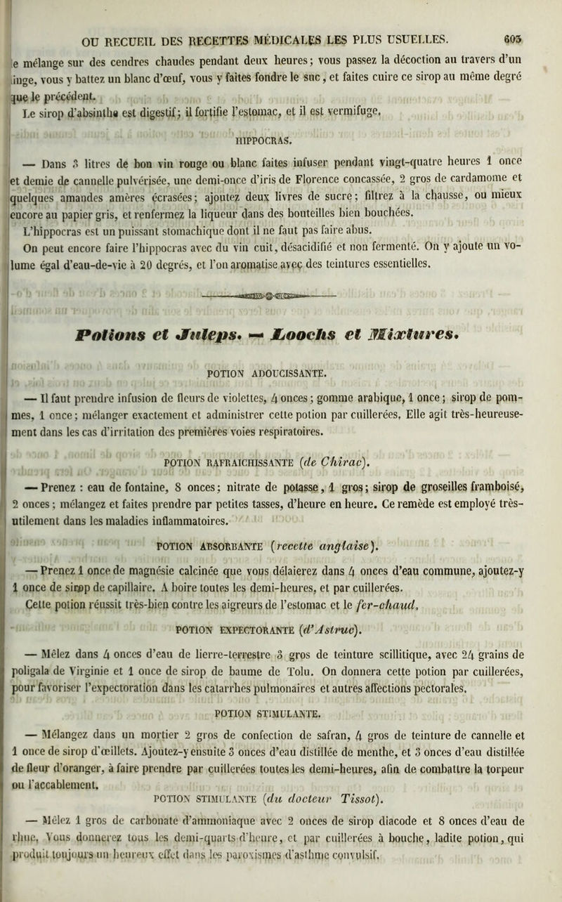 e mélange sur des cendres chaudes pendant deux heures ; vous passez la décoction au travers d’un ûnge, vous y battez un blanc d’œuf, vous y faites fondre le suc, et faites cuire ce sirop au même degré :}ue le précédent. Le sirop d'absinlha est digestif; il fortifie l’estomac, et il est vermifuge. H1PPOCRAS, — Dans 3 litres de bon vin rouge ou blanc faites infuser pendant vingt-quatre heures 1 once et demie de cannelle pulvérisée, une demi-once d’iris de Florence concassée, 2 gros de cardamome et quelques amandes amères écrasées; ajoutez deux livres de sucre; filtrez à la chausse, ou mieux encore au papier gris, et renfermez la liqueur dans des bouteilles bien bouchées. L’hippocras est un puissant stomachique dont il ne faut pas faire abus. On peut encore faire l’hippocras avec du vin cuit, désacidifié et non fermenté. On y ajoute un vo- lume égal d’eau-de-vie à 20 degrés, et l’on aromatise avec des teintures essentielles. Potions et •Jttleps* — JLooehs et Mixtures, POTION ADOUCISSANTE. — Il faut prendre infusion de fleurs de violettes, 4 onces ; gomme arabique, 1 once ; sirop de pom- i mes, 1 once; mélanger exactement et administrer cette potion par cuillerées, Elle agit très-heureuse- ment dans les cas d’irritation des premières voies respiratoires. potion RAFRAICHISSANTE (de Chirac). — Prenez : eau de fontaine, 8 onces; nitrate de potasse, 1 gros; sirop de groseilles framboise, A 2 onces ; mélangez et faites prendre par petites tasses, d’heure en heure. Ce remède est employé très- utilement dans les maladies inflammatoires. potion absorbante (recette anglaise). — Prenez 1 once de magnésie calcinée que vous délaierez dans 4 onces d’eau commune, ajoutez-y 1 once de sirnp de capillaire. A boire toutes les demi-heures, et par cuillerées. Celle potion réussit très-bien contre les aigreurs de l’estomac et le fer-chaud, potion expectorante (d’Astruc). — Mêlez dans 4 onces d’eau de lierre-terrestre 3 gros de teinture scillitique, avec 24 grains de poligala de Virginie et 1 once de sirop de baume de Tolu. On donnera cette potion par cuillerées, pour favoriser l’expectoration dans les catarrhes pulmonaires et autres affections pectorales. POTION STIMULANTE. — Mélangez dans un mortier 2 gros de confection de safran, 4 gros de teinture de cannelle et 1 once de sirop d’œillets. Ajoutez-y ensuite 3 onces d’eau distillée de menthe, et 3 onces d’eau distillée de fleur d'oranger, à faire prendre par cuillerées toutes les demi-heures, afin de combattre la torpeur ou l’accablement. POTION STIMULANTE (du docteur Tissot). — Mêlez 1 gros de carbonate d’ammoniaque avec 2 onces de sirop diacode et 8 onces d’eau de lime, Vous donnerez tous les demi-quarts d'heure, et par cuillerées à bouche, ladite potion, qui | produit toujours un heureux effet dans les paroxisines d’asthme convulsif.