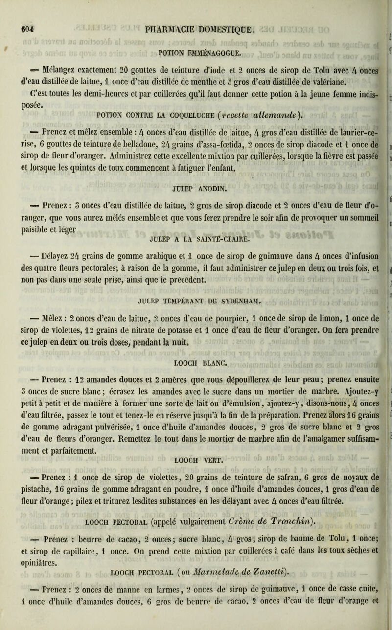 POTION EMMÉNAGOGUE. 1 «- Mélangez exactement 20 gouttes de teinture d’iode et 2 onces de sirop de Tolu avec 4 onces d’eau distillée de laitue, 1 once d’eau distillée de menthe et 3 gros d’eau distillée de valériane. C’est toutes les demi-heures et par cuillerées qu’il faut donner celte potion à la jeune femme indis- ir posée. potion CONTRE LA coqueluche (recette allemande). — Prenez et mêlez ensemble : 4 onces d’eau distillée de laitue, 4 gt'os d’eau distillée de laurier-ce- rise, 6 gouttes de teinture de belladone, 24 grains d’assa-fœtida, 2 onces de sirop diacode et 1 once de sirop de fleur d’oranger. Administrez cette excellente mixtion par cuillerées, lorsque la fièvre est passée D et lorsque les quintes de toux commencent à fatiguer l’enfant. JÜLEP ANODIN. — Prenez : 3 onces d’eau distillée de laitue, 2 gros de sirop diacode et 2 onces d’eau de fleur d’o- 1 ranger, que vous aurez mêlés ensemble et que vous ferez prendre le soir afin de provoquer un sommeil paisible et léger JULEP A LA SAINTE-CLAIRE. — Délayez 24 grains de gomme arabique et 1 once de sirop de guimauve dans 4 onces d’infusion des quatre fleurs pectorales; à raison de la gomme, il faut administrer ce julepen deux ou trois fois, et j non pas dans une seule prise, ainsi que le précédent. I i JULEP TEMPERANT DE SYDENHAM. — Mêlez : 2 onces d’eau de laitue, 2 onces d’eau de pourpier, 1 once de sirop de limon, 1 once de sirop de violettes, 12 grains de nitrate de potasse et 1 once d’eau de fleur d’oranger. On fera prendre cejulep en deux ou trois doses, pendant la nuit. LOOCH BLANC. — Prenez : 12 amandes douces et 2 amères que vous dépouillerez de leur peau; prenez ensuite 3 onces de sucre blanc ; écrasez les amandes avec le sucre dans un mortier de marbre. Ajoutez-y i petit à petit et de manière à former une sorte de lait ou d’émulsion, ajoutez-y, disons-nous, 4 onces | d’eau filtrée, passez le tout et tenez-le en réserve jusqu’à la fin de la préparation. Prenez alors 16 grains I de gomme adragant pulvérisée, 1 once d’huile d’amandes douces, 2 gros de sucre blanc et 2 gros d’eau de fleurs d’oranger. Remettez le tout dans le mortier de marbre afin de l’amalgamer suffisant 1 ment et parfaitement. LOOCH VERT. — Prenez : 1 once de sirop de violettes, 20 grains de teinture de safran, 6 gros de noyaux de pistache, 16 grains de gomme adragant en poudre, 1 once d’huile d’amandes douces, 1 gros d’eau de fleur d’orange ; pilez et triturez lesdites substances en les délayant avec 4 onces d’eau filtrée. LOOCH pectoral (appelé vulgairement Crème de Tronckin). — Prenez : beurre de cacao, 2 onces; sucre blanc, 4 gros; sirop de baume de Tolu, 1 once; et sirop de capillaire, 1 once. On prend cette mixtion par cuillerées à café dans les toux sèches et opiniâtres. looch pectoral ( ou Marmelade de Zanetti). — Prenez : 2 onces de manne en larmes, 2 onces de sirop de guimauve, 1 once de casse cuite, 1 once d’huile d’amandes douces, 6 gros de beurre de cacao, 2 onces d’eau de fleur d’orange et
