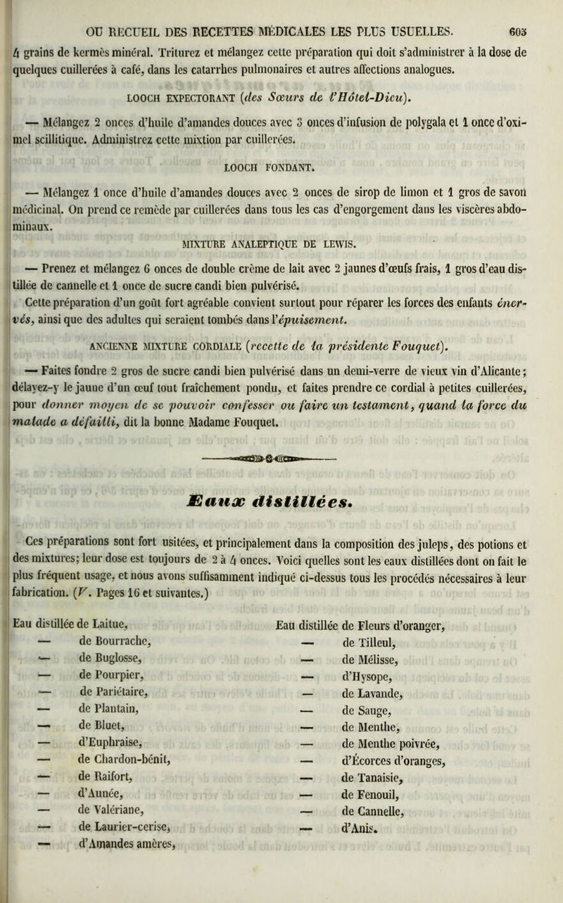 4 grains de kermès minéral. Triturez et mélangez cette préparation qui doit s’administrer à la dose de quelques cuillerées à café, dans les catarrhes pulmonaires et autres affections analogues. looch expectorant (des Sœurs de l’Hôtel-Dieu). — Mélangez 2 onces d’huile d’amandes douces avec 3 onces d’infusion de polygala et 1 once d’oxi- mcl scillitique. Administrez celte mixtion par cuillerées. LOOCII FONDANT. — Mélangez 1 once d’huile d’amandes douces avec 2 onces de sirop de limon et 1 gros de savon médicinal. On prend ce remède par cuillerées dans tous les cas d’engorgement dans les viscères abdo- minaux. MIXTURE ANALEPTIQUE DE LEWIS. — Prenez et mélangez 6 onces de double crème de lait avec 2 jaunes d’œufs frais, 1 gros d’eau dis- tillée de cannelle et 1 once de sucre candi bien pulvérisé. Cette préparation d’un goût fort agréable convient surtout pour réparer les forces des enfants éner- vés, ainsi que des adultes qui seraient tombés dans l’épuisement. ancienne MIXTURE CORDIALE (recette de la présidente Fouquet). — Faites fondre 2 gros de sucre candi bien pulvérisé dans un demi-verre de vieux via d’Alicante ; délayez-y le jaune d’un œuf tout fraîchement pondu, et faites prendre ce cordial à petites cuillerées, pour donner moyen de se pouvoir confesser ou faire un testament, quand la force du malade a défailli, dit la bonne Madame Fouquet. JEauæ distillées. Ces préparations sont fort usitées, et principalement dans la composition des juleps, des potions et des mixtures; leur dose est toujours de 2 à 4 onces. Voici quelles sont les eaux distillées dont on fait le plus fréquent usage, et nous avons suffisamment indiqué ci-dessus tous les procédés nécessaires à leur fabrication. (V. Pages 16 et suivantes.) Eau distillée de Laitue, Eau distillée de Fleurs d’oranger, — de Bourrache, — de Tilleul, — de Buglosse, — de Mélisse, — de Pourpier, — d’Hysope, — de Pariétaire, — de Lavande, — de Plantain, — de Sauge, — de Bluet, — de Menthe, — d’Euphraise, — de Menthe poivrée, — de Chardon-bénit, — d’Écorces d’oranges, —■ de Raifort, — de Tanaisie, — d’Aunée, — de Fenouil, — de Valériane, — de Cannelle, — de Laurier-cerise, — d’Anis. — d’Amandes amères,