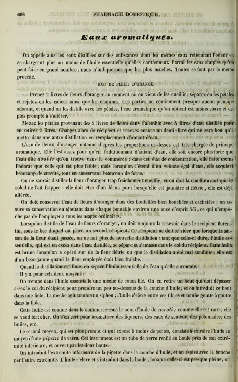 JE a hoc aromatiques* On appelle ainsi les eaux distillées sur des substances dont les mêmes eaux retiennent l’odeur en se chargeant plus ou moins de l’huile essentielle qu’elles contiennent. Parmi les eaux simples qu’on peut faire en grand nombre, nous n’indiquerons que les plus usuelles. Toutes se font par le même procédé. EAU DE FLEUR D’ORANGE. — Prenez 2 livres de fleurs d’oranger au moment où on vient de les cueillir; séparez-en les pétales et rejetez-en les calices ainsi que les étamines. Ces parties ne contiennent presque aucun principe odorant, et quand on les distille avec les pétales, l’eau aromatique qu’on obtient est moins suave et est plus prompte à s’altérer. Mettez les pétales provenant des 2 livres de fleurs dans l’alambic avec 4 litres d’eau distillée pour en retirer 2 litres. Changez alors de récipient et recevez encore un demi-litre qui ne sera bon qu’à 1 mettre dans une autre distillation en remplacement d’autant d’eau. L’eau de fleurs d’oranger obtenue d’après les proportions ci-dessus est très-chargée de principe ' aromatique. Elle l’est assez pour qu’en l’additionnant d’autant d’eau, elle soit encore plus forte que l’eau dite double qu’on trouve dans le commerce : dans cet état de concentration, elle flatte moins l’odorat que celle qui est plus faible; mais lorsqu’on l’étend d’un volume égal d’eau, elle acquiert beaucoup de suavité, tout en conservant beaucoup de force. On ne saurait distiller la fleur d’oranger trop fraîchement cueillie, et on doit la cueillir avant que le soleil ne l’ait frappée : elle doit être d’un blanc pur ; lorsqu’elle est jaunâtre et flétrie, elle est déjà jj altérée. On doit conserver l’eau de fleurs d’oranger dans des bouteilles bien bouchées et cachetées : on as- j sure sa conservation en ajoutant dans chaque bouteille environ une once d’esprit 3/6, ce qui n’empê- I elle pas de l’employer à tous les usages ordinaires. Lorsqu’on distille de l’eau de fleurs d’oranger, on doit toujours la recevoir dans le récipient floren- tin, sous le bec duquel on place un second récipient. Ce récipient ne doit se vider que lorsque la sai- son de la fleur étant passée, on ne fait plus de nouvelle distillation : tant que celle-ci dure, l’huile es- sentielle, qui est en excès dans l’eau distillée, se sépare et s’amasse dans le col du récipient. Cette huile est brune lorsqu’on a opéré sur de la fleur flétrie ou que la distillation a été mal conduite; elle est d’un beau jaune quand la fleur employée était bien fraîche. Quand la distillation est finie, on sépare l’huile essentielle de l’eau qu’elle surmonte. Il y a pour cela deux moyens : On trempe dans l’huile essentielle une mèche de coton filé. On en retire un bout qui doit dépasser dans une fiole. La mèche agit comme un siphon ; l’huile s’élève entre ses fibres et tombe goutte à goutte dans la fiole. Cette huile est connue dans le commerce sous le nom d’huile de neroii; comme elle est rare, elle se vend fort cher. On s’en sert pour aromatiser des liqueurs, des eaux de senteur, des pommades, des huiles, etc. Le second moyen, qui est plus prompt et qui expose à moins de pertes, consiste à extraire l’huile au moyen d’une pipette de verre. Cet instrument est un tube de verre renflé en boule près de son extré- mité inférieure, et ouvert par les deux bouts. On introduit l’extrémité inférieure de la pipette dans la couche d’huile, et on aspire avec la bouche par l’autre extrémité. L'huile s’élève et s’introduit dans la boule ; lorsque celle-ci est presque pleine, on
