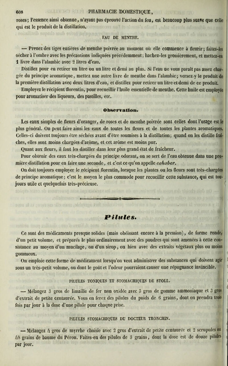 roses; l’essence ainsi obtenue, n’ayant pas éprouvé l’action du feu, est beaucoup plus suave que celle qui est le produit de la distillation. EAU DE MENTHE. — Prenez des tiges entières de menthe poivrée au moment où elle commence à fleurir; faites-les sécher à l’ombre avec les précautions indiquées précédemment ; hachez-les grossièrement, et mettez-en 1 livre dans l’alambic avec 2 litres d’eau. Distillez pour en retirer un litre ou un litre et demi au plus. Si l’eau ue vous paraît pas assez char- gée du principe aromatique, mettez une autre livre de menthe dans l’alambic; versez-y le produit de la première distillation avec deux litres d’eau, et distillez pour retirer un litre et demi de ce produit. Employez le récipient florentin, pour recueillir l’huile essentielle de menthe. Cette huile est employée pour aromatiser des liqueurs, des pastilles, etc. Observation» Les eaux simples de fleurs d’oranger, de roses et de menthe poivrée sont celles dont l’usage est le plus général. On peut faire ainsi les eaux de toutes les fleurs et de toutes les plantes aromatiques. Celles-ci doivent toujours être séchées avant d’être soumises à la distillation; quand on les distille fraî- ches, elles sont moins chargées d’arôme, et cet arôme est moins pur. Quant aux fleurs, il faut les distiller dans leur plus grand état de fraîcheur. Pour obtenir des eaux très-chargées du principe odorant, on se sert de l’eau obtenue dans une pre* mière distillation pour en faire une seconde, et c’est ce qu’on appelle cohober. On doit toujours employer le récipient florentin, lorsque les plantes ou les fleurs sont très-chargées de principe aromatique ; c’est le moyen le plus commode pour recueillir cette substance, qui est tou- jours utile et quelquefois très-précieuse. t ■ — i-vc il - Pilules, Ce sont des médicaments presque solides (mais obéissant encore à la pression), de forme ronde, d’un petit volume, et préparés le plus ordinairement avec des poudres qui sont amenées à celte con- sistance au moyen d’un mucilage, ou d’un sirop, ou bien avec des extraits végétaux plus ou moins gommeux. On emploie celte forme de médicament lorsqu’on veut administrer des substances qui doivent agir sous un très-petit volume, ou dont le goût et l’odeur pourraient causer une répugnance invincible. PILULES TONIQUES ET STOMACHIQUES DE STOLL. (1 — Mélangez 3 gros de limaille de fer non oxidée avec 3 gros de gomme ammoniaque et 3 gros d’extrait de petite centaurée. Vous en ferez des pilules du poids de C grains, dont on prendra trois fois par jour à la dose d’une pilule pour chaque prise. ■ I PILULES STOMACHIQUES DU DOCTEUR TRONCHIN. — Mélangez 4 gros de myrrhe choisie avec 2 gros d’extrait de petite centaurée et 2 scrupules ou i 48 grains de baume du Pérou. Faites-en des pilules de 3 grains, dont la dose est de douze pilules t par jour. à