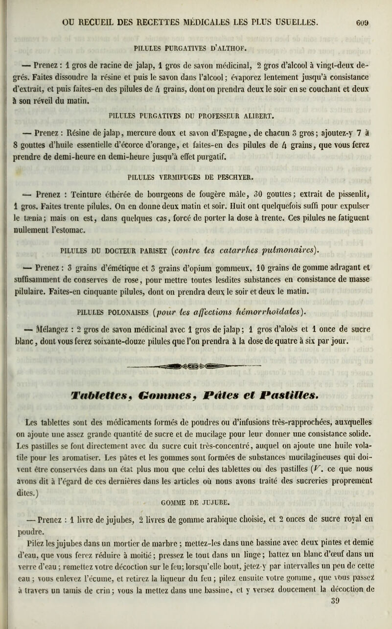 PILULES PURGATIVES D’ALTHOF. — Prenez : 1 gros de racine de jalap, 1 gros de savon médicinal, 2 gros d’alcool à vingt-deux de- grés. Faites dissoudre la résine et puis le savon dans l’alcool ; évaporez lentement jusqu’à consistance d'extrait, et puis faites-en des pilules de à grains, dont on prendra deux le soir en se couchant et deux à son réveil du matin. PILULES PURGATIVES DU PROFESSEUR ALIBERT. — Prenez : Résine de jalap, mercure doux et savon d’Espagne, de chacun 3 gros ; ajoutez-y 7 à 8 gouttes d’huile essentielle d’écorce d’orange, et faites-en des pilules de h grains, que vous ferez prendre de demi-heure en demi-heure jusqu’à effet purgatif. PILULES VERMIFUGES DE PESCHYER. ■— Prenez : Teinture éthërée de bourgeons de fougère mâle, 30 gouttes; extrait de pissenlit, 1 gros. Faites trente pilules. On en donne deux matin et soir. Huit ont quelquefois suffi pour expulser le tænia; mais on est, dans quelques cas, forcé de porter la dose à trente. Ces pilules ne fatiguent nullement l’estomac. pilules DU DOCTEUR pariset (contre les catarrhes pulmonaires). — Prenez : 3 grains d’émétique et 3 grains d’opium gommeux, 10 grains de gomme adragant et suffisamment de conserves de rose, pour mettre toutes lesdites substances en consistance de masse pilulaire. Faites-en cinquante pilules, dont on prendra deux le soir et deux le matin. pilules polonaises (pour les affections hémorrhoïclales ). — Mélangez : 2 gros de savon médicinal avec 1 gros de jalap; 1 gros d’aloès et 1 once de sucre blanc, dont vous ferez soixante-douze pilules que l’on prendra à la dose de quatre à six par jour. Tablettes, Gommes? Pâtes et Pastilles. Les tablettes sont des médicaments formés de poudres ou d’infusions très-rapprochées, auxquelles on ajoute une assez grande quantité de sucre et de mucilage pour leur donner une consistance solide. Les pastilles se font directement avec du sucre cuit très-concentré, auquel on ajoute une huile vola- tile pour les aromatiser. Les pâtes et les gommes sont formées de substances mucilagineuses qui doi- vent être conservées dans un état plus mou que celui des tablettes ou des pastilles {V. ce que nous avons dit à l’égard de ces dernières dans les articles où nous avons traité des sucreries proprement dites.) GOMME DE JUJUBE. — Prenez : 1 livre de jujubes, 2 livres de gomme arabique choisie, et 2 onces de sucre royal en poudre. Pilez les jujubes dans un mortier de marbre ; mettez-lcs dans une bassine avec deux pintes et demie d’eau, que vous ferez réduire à moitié ; pressez le tout dans un linge ; battez un blanc d’œuf dans un verre d’eau ; remettez votre décoction sur le feu; lorsqu’elle bout, jetez v par intervalles un peu de cette eau; vous enlevez l’écume, et retirez la liqueur du feu; pilez ensuite votre gomme, que vous passez à travers un tamis de crin; vous la mettez dans une bassine, et y versez doucement la décoction de 39 JSÉâl