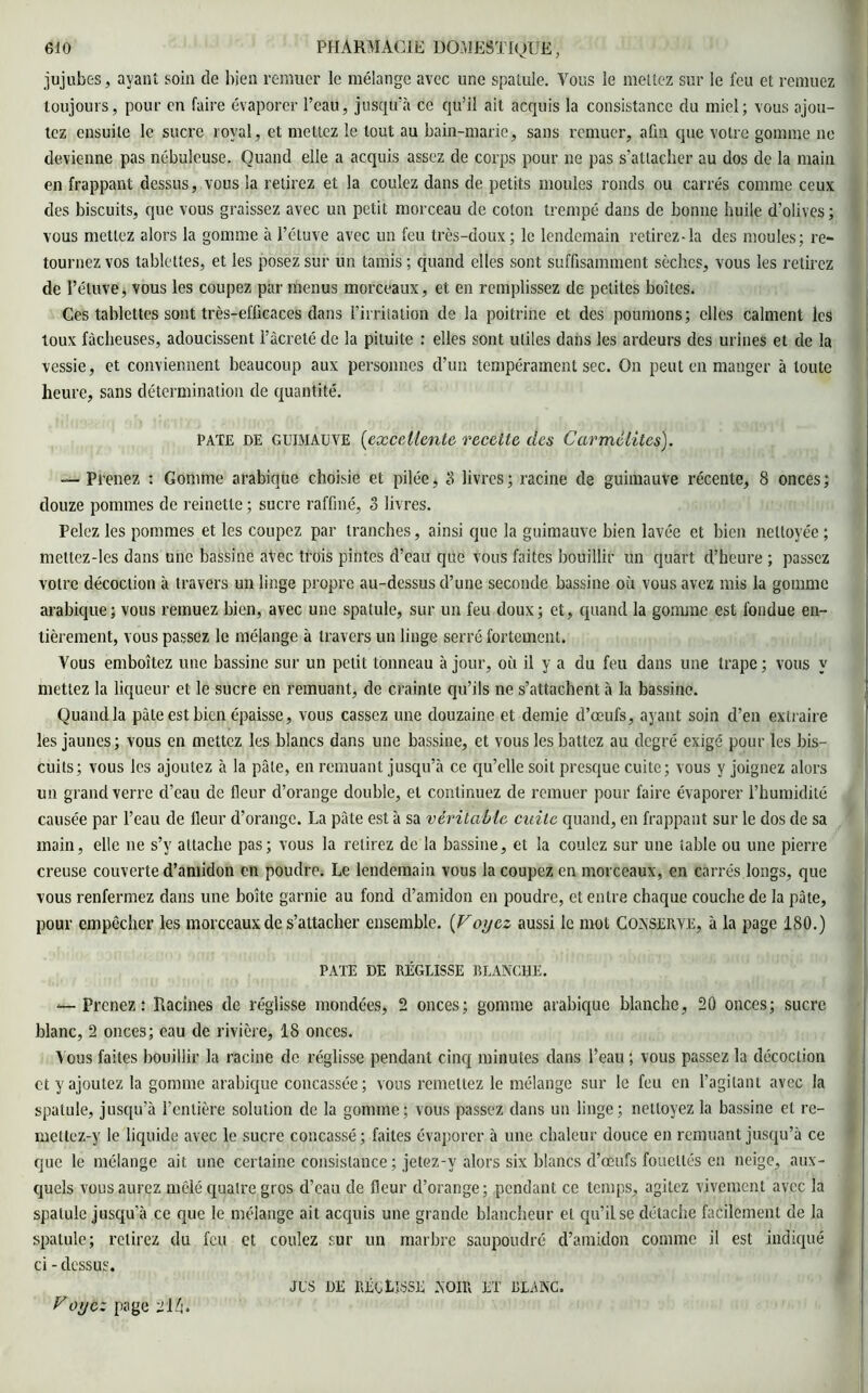 jujubes, ayant soin de bien remuer le mélange avec une spatule. Vous le mettez sur le feu et remuez toujours, pour en faire évaporer l’eau, jusqu’à ce qu’il ail acquis la consistance du miel; vous ajou- tez ensuite le sucre royal, et mettez le tout au bain-marie, sans remuer, afin que votre gomme ne devienne pas nébuleuse. Quand elle a acquis assez de corps pour ne pas s’attacher au dos de la main en frappant dessus, vous la retirez et la coulez dans de petits moules ronds ou carrés comme ceux des biscuits, que vous graissez avec un petit morceau de coton trempé dans de bonne huile d'olives; vous mettez alors la gomme à l’étuve avec un feu très-doux; le lendemain retirez-la des moules; re- tournez vos tablettes, et les posez sur un tamis ; quand elles sont suffisamment sèches, vous les retirez de l’étuve, vous les coupez par menus morceaux, et en remplissez de petites boîtes. Ces tablettes sont très-efficaces dans l’irritation de la poitrine et des poumons; elles calment les toux fâcheuses, adoucissent l’àcreté de la pituite : elles sont utiles dans les ardeurs des urines et de la vessie, et conviennent beaucoup aux personnes d’un tempérament sec. On peut en manger à toute heure, sans détermination de quantité. PATE de guimauve (excellente recette des Carmélites). -—Prenez : Gomme arabique choisie et pilée, 8 livres; racine de guimauve récente, 8 onces; douze pommes de reinette ; sucre raffiné, 3 livres. Pelez les pommes et les coupez par tranches, ainsi que la guimauve bien lavée et bien nettoyée ; meltez-les dans une bassine avec trois pintes d’eau que vous faites bouillir un quart d’heure ; passez votre décoction à travers un linge propre au-dessus d’une seconde bassine où vous avez mis la gomme arabique; vous remuez bien, avec une spatule, sur un feu doux; et, quand la gomme est fondue en- tièrement, vous passez le mélange à travers un linge serré fortement. Vous emboîtez une bassine sur un petit tonneau à jour, où il y a du feu dans une trape ; vous y mettez la liqueur et le sucre en remuant, de crainte qu’ils ne s’attachent à la bassine. Quand la pâte est bien épaisse, vous cassez une douzaine et demie d’œufs, ayant soin d’en extraire les jaunes; vous en mettez les blancs dans une bassine, et vous les battez au degré exigé pour les bis- cuits; vous les ajoutez à la pâle, en remuant jusqu’à ce qu’elle soit presque cuite; vous y joignez alors un grand verre cl’eau de fleur d’orange double, et continuez de remuer pour faire évaporer l’humidité causée par l’eau de fleur d’orange. La pâte est à sa véritable cuite quand, en frappant sur le dos de sa main, elle ne s’y attache pas; vous la relirez de la bassine, et la coulez sur une table ou une pierre creuse couverte d'amidon en poudre. Le lendemain vous la coupez en morceaux, en carrés longs, que vous renfermez dans une boîte garnie au fond d’amidon en poudre, et entre chaque couche de la pâte, pour empêcher les morceaux de s’attacher ensemble. (Voyez aussi le mol Conserve, à la page 180.) pâte de réglisse blanche. — Prenez: Racines de réglisse mondées, 2 onces; gomme arabique blanche, 20 onces; sucre blanc, 2 onces; eau de rivière, 18 onces. Vous faites bouillir la racine de réglisse pendant cinq minutes dans l’eau ; vous passez la décoction et y ajoutez la gomme arabique concassée; vous remettez le mélange sur le feu en l’agitant avec la spatule, jusqu’à l’entière solution de la gomme; vous passez dans un linge; nettoyez la bassine et re- mettez-y le liquide avec le sucre concassé; faites évaporer à une chaleur douce en remuant jusqu’à ce que le mélange ait. une certaine consistance ; jetez-y alors six blancs d’œufs fouettés en neige, aux- quels vous aurez mêlé quatre gros d’eau de fleur d’orange; pendant ce temps, agitez vivement avec la spatule jusqu'à ce que le mélange ait acquis une grande blancheur et qu’il se détache facilement de la spatule; retirez du feu et coulez sur un marbre saupoudré d’amidon comme il est indiqué ci - dessus. jus de réglisse noir et blanc. Voijcz page 214.