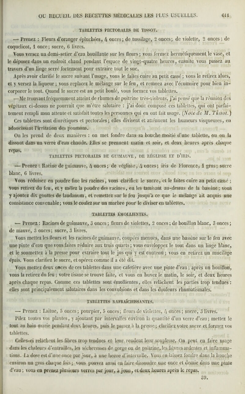 TABLETTES PECTORALES DE TISSOT. — Prenez : Fleurs d’oranger épluchées, 4 onces; de tussilage, 2 ouccs; de violette, 2 onces ; de coquelicot, 1 once; sucre, 6 livres. Vous versez un demi-selier d’eau bouillante sur les fleurs; vous fermez hermétiquement le vase, et le déposez dans un endroit chaud pendant l’espace de vingt-quatre heures, ensuite vous passez au travers d’un linge serré fortement pour extraire tout le suc. Après avoir clarifié le sucre suivant l’usage, vous le faites cuire au petit cassé; vous le retirez alors, et y versez la liqueur ; vous replacez le mélange sur le feu, et remuez avec l’écumoire pour bien in- corporer le tout. Quand le sucre est au petit boulé, vous formez vos tablettes. —Mc trouvant fréquemment atteint de rhumes de poitrine très-violents, j’ai pensé que la réunion des végétaux ci-dessus ne pourrait que m’être salutaire : j’ai donc composé ces tablettes, qui ont parfai- tement rempli mon attente ci satisfait toutes les personnes qui en ont fait usage. [Noie de M. Tissot.) Ces tablettes sont diurétiques et pectorales; elles divisent et atténuent les humeurs visqueuses, en adoucissant l’irritation des poumons. On les prend de deux manières : on met fondre dans sa bouche moitié d’une tablette, ou on la dissout dans un verre d’eau chaude. Elles se prennent matin et soir, et deux heures après chaque repas. TABLETTES PECTORALES DE GUIMAUVE, DE RÉGLISSE ET D’IRIS. — Prenez : Racine de guimauve, 4 onces; de réglisse, 4 onces; iris de Florence, 1 gros; sucre blanc, 6 livres. Vous réduisez en poudre fine les racines, vous clarifiez le sucre, et le faites cuire au petit cassé ; vous retirez du feu, et y mêlez la poudre des racines, en les tamisant au-dessus de la bassine; vous y ajoutez dix gouttes de laudanum, et remettez sur le feu jusqu’à ce que le mélange ait acquis une consistance convenable; vous le coulez sur un marbre pour le diviser en tablettes. TABLETTES ÉMOLLIENTES, •— Prenez : Racines de guimauve, 3 onces ; fleurs de violettes, 2 onces ; de bouillon blanc, 3 onces ; de mauve, 3 ouccs; sucre, 3 livres. Vous mettez les fleurs et les racines de guimauve, coupées menues, dans une bassine sur le feu avec une pinte d’eau que vous faites réduire aux trois quarts ; vous enveloppez le tout dans un linge blanc, et le soumettez à la presse pour extraire tout le jus qui y est contenu; vous en relirez un mucilage épais. Vous clarifiez le sucre, et opérez comme il a été dit. Vous mettez deux onces de ces tablettes dans une cafetière avec une pinte d’eau; après un bouillon, vous la relirez du feu ; votre tisane se trouve faite, et vous en buvez le matin, le soir, et deux heures après chaque repas. Comme ces tablettes sont émollientes, elles relâchent les parties trop tendues: elles sont principalement salutaires dans les convulsions et dans les douleurs rhumatismales. TABLETTES R AFRAÎCH ISS ANTES* — Prenez : Laitue, 5 onces; pourpier, 5 onces; fleurs de violettes, 4 onces; sucre, 3 livres. Pilez toutes vos plantes, y ajoutant par intervalles environ la quantité d’un verre d’eau; mettez le tout au bain-marie pendant deux heures, puis le passez à la presse; clarifiez votre sucre et formez vos tablettes. Celles-ci relâchent les fibres trop tendues et leur rendent leur souplesse. On peut en faire usage dans les chaleurs d’entrailles, les sécheresses de gorge ou de poitrine, les fièvres ardentes et inflamma- tions. La dose est d’une once par jour, à une heure d'intervalle. Vous en laissez fondre dans la bouche environ un gros chaque fois; vous pouvez aussi en faire dissoudre une once et demie dans une pinte d’eau ; vous en prenez plusieurs verres par jour, à jeun, et deux heures après le repas. 3<J.