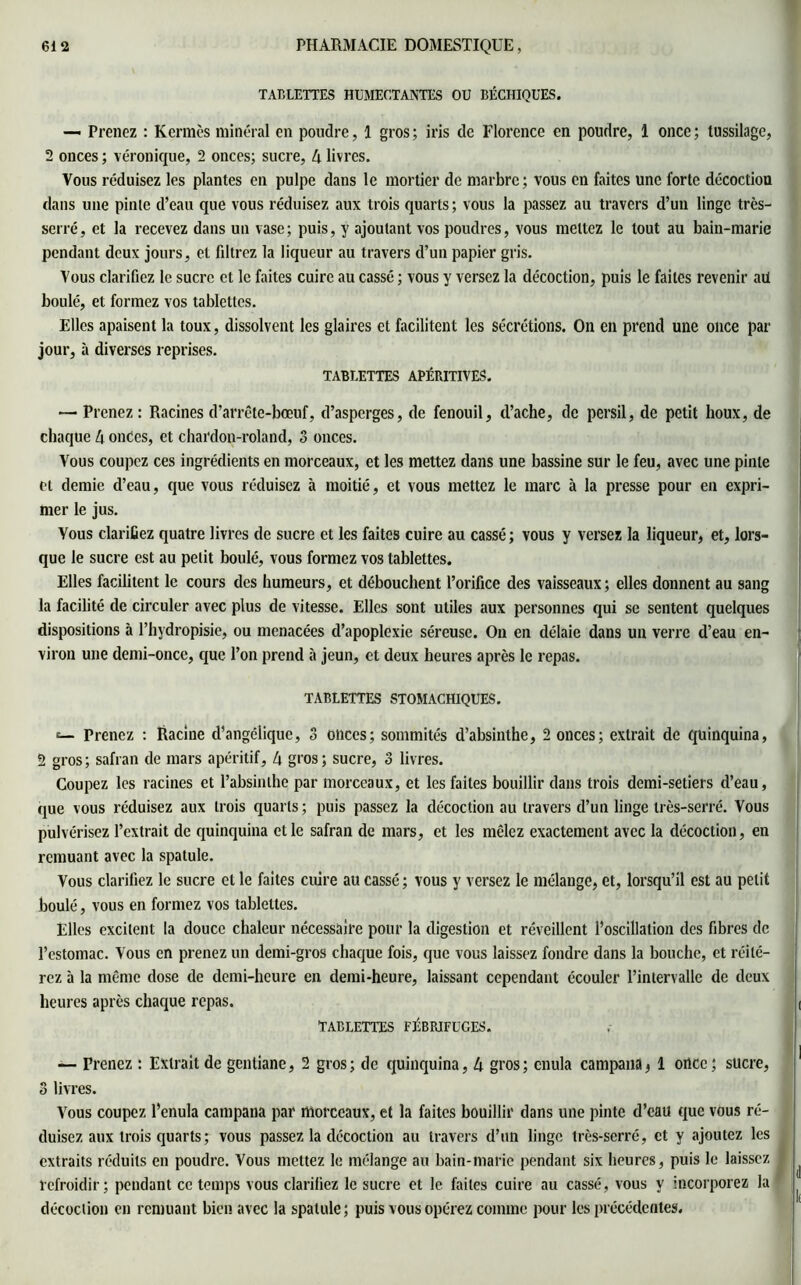TABLETTES HUMECTANTES OU BÉCHIQUES. — Prenez : Kermès minéral en poudre, 1 gros ; iris de Florence en poudre, I once ; tussilage, 2 onces ; véronique, 2 onces; sucre, 4 livres. Vous réduisez les plantes en pulpe dans le mortier de marbre; vous en faites une forte décoction dans une pinte d’eau que vous réduisez aux trois quarts; vous la passez au travers d’un linge très- serré, et la recevez dans un vase; puis, y ajoutant vos poudres, vous mettez le tout au bain-marie pendant deux jours, et fdtrez la liqueur au travers d’un papier gris. Vous clarifiez le sucre et le faites cuire au cassé ; vous y versez la décoction, puis le faites revenir ail boulé, et formez vos tablettes. Elles apaisent la toux, dissolvent les glaires et facilitent les sécrétions. On en prend une once par jour, à diverses reprises. TABLETTES APÉBITIVES. — Prenez : Racines d’arrête-bœuf, d’asperges, de fenouil, d’ache, de persil, de petit houx, de chaque 4 onces, et chardoii-roland, 3 onces. Vous coupez ces ingrédients en morceaux, et les mettez dans une bassine sur le feu, avec une pinte et demie d’eau, que vous réduisez à moitié, et vous mettez le marc à la presse pour en expri- mer le jus. Vous clarifiez quatre livres de sucre et les faites cuire au cassé ; vous y versez la liqueur, et, lors- que le sucre est au petit boulé, vous formez vos tablettes. Elles facilitent le cours des humeurs, et débouchent l’orifice des vaisseaux ; elles donnent au sang la facilité de circuler avec plus de vitesse. Elles sont utiles aux personnes qui se sentent quelques dispositions à l’hydropisie, ou menacées d’apoplexie séreuse. On en délaie dans un verre d’eau en- viron une demi-once, que l’on prend à jeun, et deux heures après le repas. TABLETTES STOMACHIQUES. e— Prenez : Racine d’angélique, 3 onces; sommités d’absinthe, 2 onces; extrait de quinquina, 2 gros ; safran de mars apéritif, 4 gros ; sucre, 3 livres. Coupez les racines et l’absinthe par morceaux, et les faites bouillir dans trois demi-setiers d’eau, que vous réduisez aux trois quarts; puis passez la décoction au travers d’un linge très-serré. Vous pulvérisez l’extrait de quinquina et le safran de mars, et les mêlez exactement avec la décoction, en remuant avec la spatule. Vous clarifiez le sucre et le faites cuire au cassé ; vous y versez le mélange, et, lorsqu’il est au petit boulé, vous en formez vos tablettes. Elles excitent la douce chaleur nécessaire pour la digestion et réveillent l’oscillation des fibres de l’estomac. Vous en prenez un demi-gros chaque fois, que vous laissez fondre dans la bouche, et réité- rez à la même dose de demi-heure en demi-heure, laissant cependant écouler l’intervalle de deux heures après chaque repas. tablettes fébrifuges. —- Prenez : Extrait de gentiane, 2 gros; de quinquina, 4 gros; cnula campana, 1 once; sucre, 3 livres. Vous coupez l’enula campana par morceaux, et la faites bouillir dans une pinte d’eau que vous ré- duisez aux trois quarts ; vous passez la décoction au travers d’un linge très-serré, et y ajoutez les extraits réduits en poudre. Vous mettez le mélange au bain-marie pendant six heures, puis le laissez refroidir; pendant ce temps vous clarifiez le sucre et le. faites cuire au cassé, vous y incorporez la décoction en remuant bien avec la spatule; puis vous opérez comme pour les précédentes.