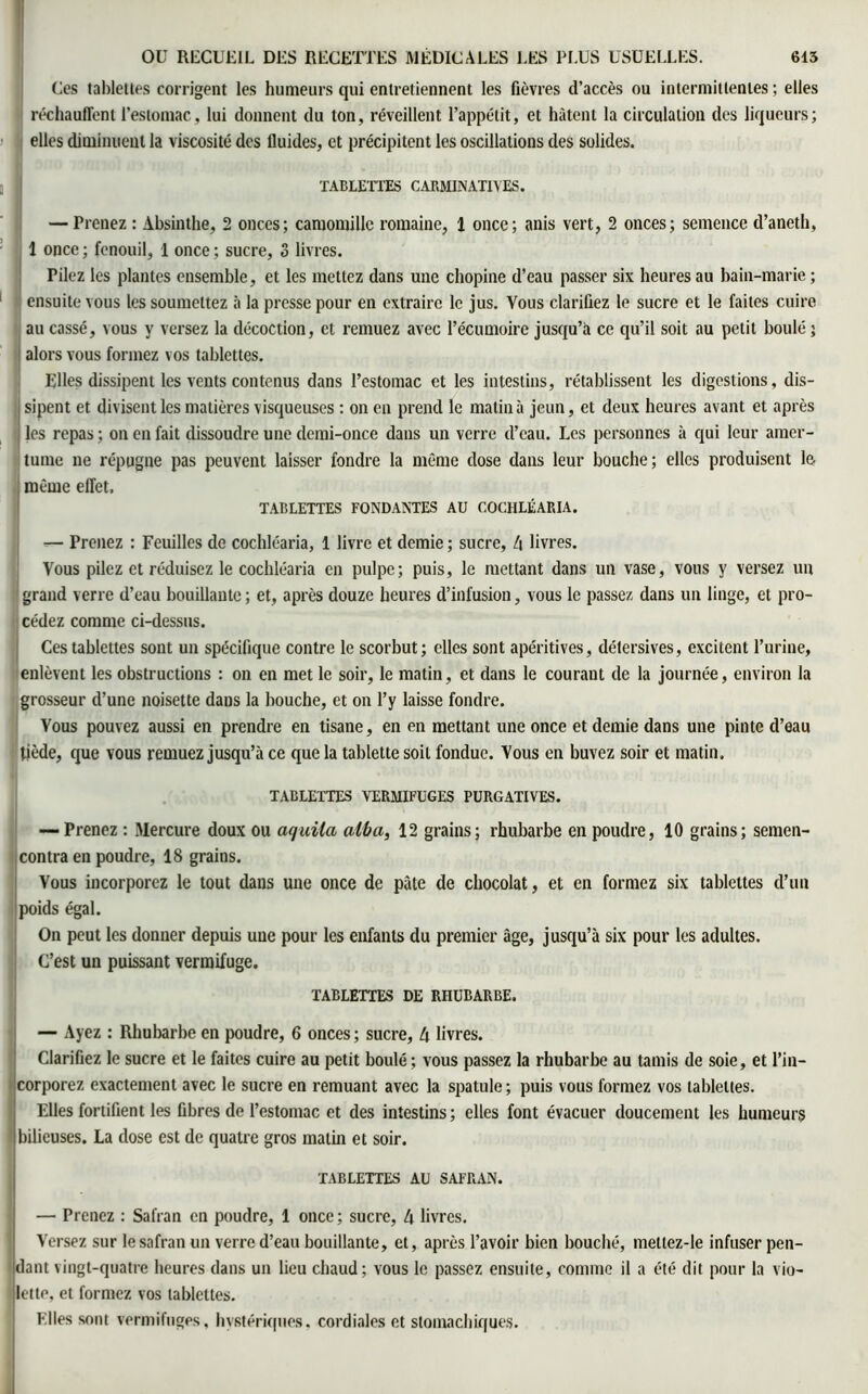 Ces tablettes corrigent les humeurs qui entretiennent les fièvres d’accès ou intermittentes ; elles réchauffent l’estomac, lui donnent du ton, réveillent l’appétit, et hâtent la circulation des liqueurs; elles diminuent la viscosité des fluides, et précipitent les oscillations des solides. TABLETTES CARMINAT1VES. — Prenez : Absinthe, 2 onces; camomille romaine, 1 once; anis vert, 2 onces; semence d’aneth, 1 once ; fenouil, 1 once ; sucre, S livres. riiez les plantes ensemble, et les mettez dans une chopine d’eau passer six heures au bain-marie ; ensuite vous les soumettez à la presse pour en extraire le jus. Vous clarifiez le sucre et le faites cuire au cassé, vous y versez la décoction, et remuez avec l’écumoire jusqu’à ce qu’il soit au petit boulé; alors vous formez vos tablettes. Elles dissipent les vents contenus dans l’estomac et les intestins, rétablissent les digestions, dis- sipent et divisent les matières visqueuses : on en prend le matin à jeun, et deux heures avant et après les repas ; on en fait dissoudre une demi-once dans un verre d’eau. Les personnes à qui leur amer- tume ne répugne pas peuvent laisser fondre la même dose dans leur bouche; elles produisent le. même effet. TABLETTES FONDANTES AU COCHLÉARIA. — Prenez : Feuilles de cochléaria, 1 livre et demie ; sucre, 4 livres. Vous pilez et réduisez le cochléaria en pulpe; puis, le mettant dans un vase, vous y versez un grand verre d’eau bouillante ; et, après douze heures d’infusion, vous le passez dans un linge, et pro- cédez comme ci-dessus. Ces tablettes sont un spécifique contre le scorbut; elles sont apéritives, détersives, excitent l’urine, enlèvent les obstructions : on en met le soir, le matin, et dans le courant de la journée, environ la grosseur d’une noisette dans la bouche, et on l’y laisse fondre. Vous pouvez aussi en prendre en tisane, en en mettant une once et demie dans une pinte d’eau tiède, que vous remuez jusqu’à ce que la tablette soit fondue. Vous en buvez soir et matin. TABLETTES VERMIFUGES PURGATIVES. — Prenez : Mercure doux ou aquila aitoa, 12 grains; rhubarbe en poudre, 10 grains; semen- contra en poudre, 18 grains. Vous incorporez le tout dans une once de pâte de chocolat, et en formez six tablettes d’un poids égal. On peut les donner depuis une pour les enfants du premier âge, jusqu’à six pour les adultes. C’est un puissant vermifuge. TABLETTES DE RHUBARBE. — Ayez : Rhubarbe en poudre, 6 onces; sucre, 4 livres. Clarifiez le sucre et le faites cuire au petit boulé ; vous passez la rhubarbe au tamis de soie, et l’in- corporez exactement avec le sucre en remuant avec la spatule ; puis vous formez vos tablettes. Elles fortifient les fibres de l’estomac et des intestins ; elles font évacuer doucement les humeurs 1 bilieuses. La dose est de quatre gros matin et soir. TABLETTES AU SAFRAN. — Prenez : Safran en poudre, 1 once ; sucre, 4 livres. Versez sur le safran un verre d’eau bouillante, et, après l’avoir bien bouché, metlez-le infuser pen- dant vingt-quatre heures dans un lieu chaud; vous le passez ensuite, comme il a été dit pour la vio- lette, et formez vos tablettes. Elles sont vermifuges, hystériques, cordiales et stomachiques.