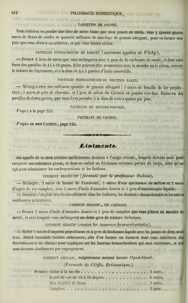 TABLETTES DE SOUFRE. Vous réduisez en poudre une livre de sucre blanc que vous passez au tamis, vous y ajoutez quatre onces de fleurs de soufre et quantité suffisante de mucilage de gomme adragant, pour en former une pâte que vous divisez en tablettes, et que vous laissez sécher. pastilles STOMACHIQUES de darcet (autrement appelées de Vichy). — Prenez 1 livre de sucre que vous mélangerez avec 6 gros de bi-carbonate de soude, et dont vous ferez des pastilles de 15 à 20 grains. Elles peuvent être aromatisées avec la menthe ou le citron, suivant la volonté de l’opérateur, et à la dose de 4 à 5 gouttes d’huile essentielle. PASTILLES FERRUGINEUSES DU DOCTEUR BALLY. — Mélangez avec une suffisante quantité de gomme adragant : 3 onces de limaille de fer porphy- risée; 3 onces de pâte de chocolat, et 1 gros de safran du Gâtinais en poudre très-fine. Faites-en des pastilles de douze grains, que vous ferez prendre à la dose de trois à quatre par jour. PASTILLES DE MENTHE-POIVRÉE. Voyez à la page 215. PASTILLES DE CACHOU. Voyez au mot Cachou, page 116. . -■■■ ■■ Mirsri c o a irgriw Jfjlnlments. On appelle de ce nom certains médicaments destinés à l’usage externe, lesquels doivent avoir pour excipient une substance grasse, et dont on enduit ou frictionne certaines parties du corps, ainsi qu’on agit pour administrer les embrocations et les lotions. uniment résolutif (formulé far le professeur Dubois). — Mélangez : 2 onces de baume de Fioraventi, 2 onces d’eau spiritueuse de mélisse et 2 onces d’esprit de vin camphré, avec 3 onces d’huile d’amandes douces et 3 gros d’ammoniaque liquide. Ce liniment s’emploie très-secourablement dans les foulures, les douleurs rhumatismales et les autres souffrances articulaires. liniment sédatif, ou calmant. — Prenez 2 onces d’huile d’amandes douces et 1 gros de camphre que vous pilerez au mortier de métal, et avec lesquels vous mélangerez un demi-gros de teinture thébaïque. UNIMENT sédatif (contre les tumeurs hemorrhoïdales). — Mêlez 2 onces d’onguent popüléum et 4 gros de laudanum liquide avec les jaunes de deux œufs frais. Rattez ensemble lesdites substances, afin d’en former un liniment dont vous imbiberez des bourdonne!s de charpie pour appliquer sur les boutons hémorrhoïdaux qui sont extérieurs, et qui sont devenus douloureux par engorgement. liniment anglais, vulgairement nommé baume Opodeldock, (.Formule de l’Offic. Britannique.) Prenez : Savon à la moelle 1 once. Esprit de vin de 26 à 36 degrés 6 onces. Eau distillée de thym 1 once. Camphre 3 gros.