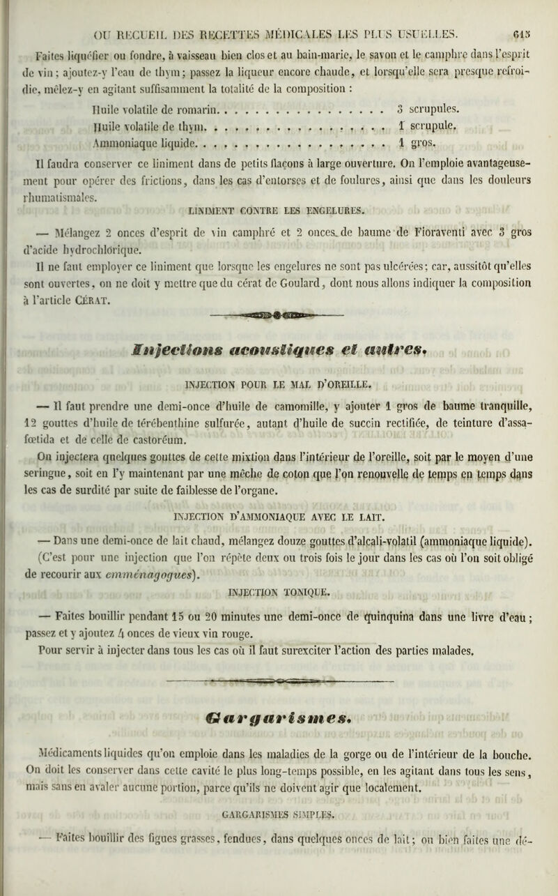 Faites liquéfier ou fondre, à vaisseau bien clos et au bain-marie, le savon et le camphre dans l'esprit de vin; ajoutez-y l’eau de thym; passez la liqueur encore chaude, et lorsqu’elle sera presque refroi- die, mêlez-y en agitant suffisamment la totalité de la composition : Huile volatile de romarin 3 scrupules. Huile volatile de thym 1 scrupule. Ammoniaque liquide 1 gros. U faudra conserver ce liniment dans de petits flacons à large ouverture. On l’emploie avantageuse- ment pour opérer des frictions, dans les cas d’entorses et de foulures, ainsi que dans les douleurs rhumatismales. LINIMENT CONTRE LES ENGELURES. — Mélangez 2 onces d’esprit de vin camphré et 2 onces.de baume de Fioraventi avec 3 gros d’acide hvdrochlOrique. Il ne faut employer ce liniment que lorsque les engelures ne sont pas ulcérées; car, aussitôt qu’elles sont ouvertes, on ne doit y mettre que du cérat de Goulard, dont nous allons indiquer la composition à l’article Cérat. Infections acoustiques et antres. INJECTION POUR LE MAL D’OREILLE. — Il faut prendre une demi-once d’huile de camomille, y ajouter 1 gros de baume tranquille, 12 gouttes d’huile de térébenthine sulfurée, autant d’huile de succin rectifiée, de teinture d’assa- fœlida et de celle de castoréum. On injectera quelques gouttes de celle mixtion dans l’intérieur de l’oreille, soit par le moyen d’une seringue, soit en l’y maintenant par une mèche de coton que l’on renouvelle de temps en temps dans les cas de surdité par suite de faiblesse de l’organe. INJECTION D’AMMONIAQUE AVEC LE LAIT. — Dans une demi-once de lait chaud, mélangez douze gouttes d’alcah-volatil (ammoniaque liquide). (C’est pour une injection que l’on répète deux ou trois fois le jour dans les cas où l’on soit obligé de recourir aux emmtnagogues). INJECTION TONIQUE. — Faites bouillir pendant 15 ou 20 minutes une demi-once de quinquina dans une livre d’eau ; passez et y ajoutez [\ onces de vieux vin rouge. Pour servir à injecter dans tous les cas où il faut surexciter l’action des parties malades. Gargarismes, Médicaments liquides qu’on emploie dans les maladies de la gorge ou de l’intérieur de la bouche. On doit les conserver dans celle cavité le plus long-temps possible, en les agitant dans tous les sens , mais sans en avaler aucune portion, parce qu’ils ne doivent agir que localement. GARGARISMES SIMPLES. — Faites bouillir des figues grasses, fendues, dans quelques onces de lait; ou bien faites une dé-