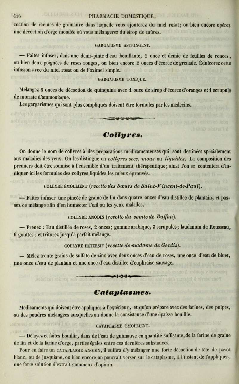 coction de racines de guimauve dans laquelle vous ajouterez du miel rosat; ou bien encore opérez une décoction d'orge mondée où vous mélangerez du sirop de mûres, GARGARISME ASTRINGENT. — Faites infuser, dans une demi-pinte d’eau bouillante, 1 once et demie de feuilles de ronces, ou bien deux poignées de roses rouges, ou bien encore 2 onces d’écorce de grenade. Édulcorez cette infusion avec du miel rosat ou de l’oximel simple. GARGARISME TONIQUE. Mélangez 6 onces de décoction de quinquina avec 1 once de sirop d’écorce d’oranges et 1 scrupule de muriate d’ammoniaque. Les gargarismes qui sont plus compliqués doivent être formulés par les médecins. Collyres, On donne le nom de collyres à des préparations médicamenteuses qui sont destinées spécialement aux maladies des yeux. On les distingue en collyres secs, mous ou liquides. La composition des premiers doit être soumise à l’ensemble d’un traitement thérapeutique; ainsi l’on se contentera d’in- diquer ici les formules des collyres liquides les mieux éprouvés. COLLYRE ÉMOLLIENT (recette des Sœurs de Saint-Vincent-de-Paul). —- Faites infuser une pincée de graine de lin dans quatre onces d’eau distillée de plantain, et pas-* sez ce mélange afin d’en humecter l’œil ou les yeux malades. COLLYRE ANODIN (recette du comte de Buffon). — Prenez : Eau distillée de roses, 2 onces; gomme arabique, 3 scrupules; laudanum de Rousseau, 6 gouttes; et triturez jusqu’à parfait mélange. collyre détersif {recette de madame de Genlis). — Mêlez trente grains de sulfate de zinc avec deux onces d’eau de roses, une once d’eau de bluet, une once d’eau de plantain et une once d’eau distillée d’euphraise sauvage. Cataplasmes. Médicaments qui doivent être appliqués à l’extérieur, et qu’on prépare avec des farines, des pulpes, ou des poudres mélangées auxquelles on donne la consistance d’une épaisse bouillie. CATAPLASME ÉMOLLIENT. — Délayez et faites bouillir, dans de l’eau de guimauve en quantité suffisante, de la farine de graine de lin et de la farine d’orge, parties égales entre ces dernières substances. Pour en faire un cataplasme anodin, il suffira d’y mélanger une forte décoction de tète de pavot blanc, ou de jusquiane, ou bien encore on pourrait verser sur le cataplasme, à l’instant de l’appliquer, une forte solution d’extrait gommeux d’opium.