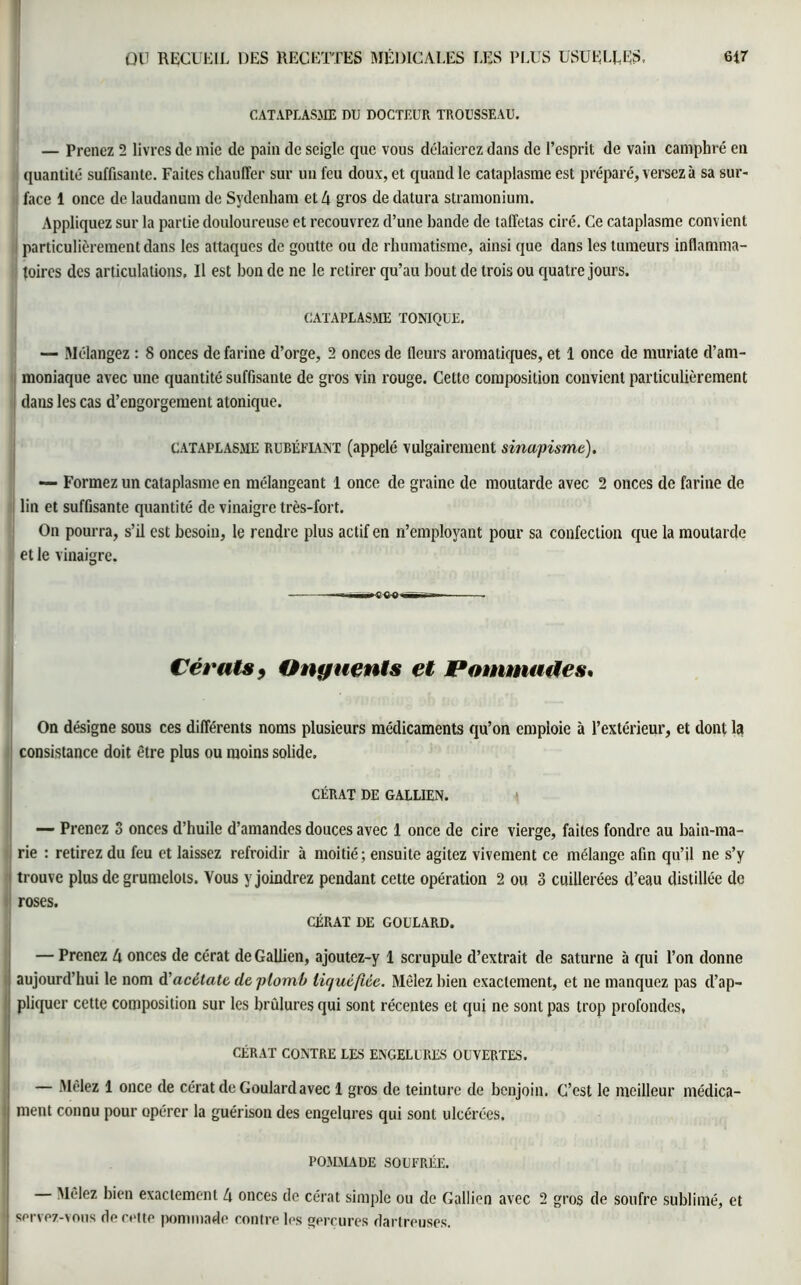 CATAPLASME DU DOCTEUR TROUSSEAU. — Prenez 2 livres de mie de pain de seigle que vous délaierez dans de l’esprit de vain camphré en quantité suffisante. Faites chauffer sur un feu doux, et quand le cataplasme est préparé, versez à sa sur- face 1 once de laudanum de Sydenham et 4 gros de datura stramonium. Appliquez sur la partie douloureuse et recouvrez d’une bande de taffetas ciré. Ce cataplasme convient particulièrement dans les attaques de goutte ou de rhumatisme, ainsi que dans les tumeurs inflamma- toires des articulations. Il est bon de ne le retirer qu’au bout de trois ou quatre jours. CATAPLASME TONIQUE. — Mélangez : 8 onces de farine d’orge, 2 onces de Heurs aromatiques, et 1 once de muriate d’am- moniaque avec une quantité suffisante de gros vin rouge. Cette composition convient particulièrement dans les cas d’engorgement atonique. cataplasme rubéfiant (appelé vulgairement sinapisme). — Formez un cataplasme en mélangeant 1 once de graine de moutarde avec 2 onces de farine de lin et suffisante quantité de vinaigre très-fort. On pourra, s’il est besoin, le rendre plus actif en n’employant pour sa confection que la moutarde | et le vinaigre. Cérats9 Onguents et Pommades, On désigne sous ces différents noms plusieurs médicaments qu’on emploie à l’extérieur, et dont Ici consistance doit être plus ou moins solide. GÉRÂT DE GALLIEN. — Prenez S onces d’huile d’amandes douces avec 1 once de cire vierge, faites fondre au bain-ma- rie : retirez du feu et laissez refroidir à moitié; ensuite agitez vivement ce mélange afin qu’il ne s’y trouve plus de grumelots. Vous y joindrez pendant cette opération 2 ou 3 cuillerées d’eau distillée de roses. CÉRAT DE GOULARD. — Prenez 4 onces de cérat de Gallien, ajoutez-y 1 scrupule d’extrait de Saturne à qui l’on donne aujourd’hui le nom d'acétate de, plomb liquéfiée. Mêlez bien exactement, et ne manquez pas d’ap- pliquer cette composition sur les brûlures qui sont récentes et qui ne sont pas trop profondes, CÉRAT CONTRE LES ENGELURES OUVERTES. — Mêlez 1 once de cérat de Goulard avec 1 gros de teinture de benjoin. C’est le meilleur médica- ment connu pour opérer la guérison des engelures qui sont ulcérées. POMMADE SOUFRÉE. Mêlez bien exactement 4 onces de cérat simple ou de Gallien avec 2 gros de soufre sublimé, et j servez-vous de cette pommade contre les gerçures dartreuses.