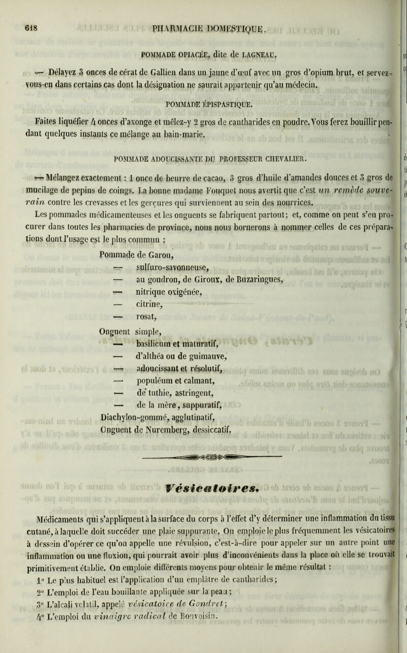 POMMADE OPIACÉE, dite de LAGNEAU. »- Délayez 3 onces de cérat de Gallicn dans un jaune d’œuf avec un gros d’opium brut, et servez- vous-en dans certains cas dont la désignation ne saurait appartenir qu’au médecin. POMMADE ÉPISPASTIQDE. Faites liquéfier 4 onces d’axonge et mêlez-y 2 gros de cantharides en poudre. Vous ferez bouillir pen- dant quelques instants ce mélange au bain-marie. POMMADE ADOUCISSANTE DU PROFESSEUR CHEVALIER. Mélangez exactement : 1 once de beurre de cacao, 3 gros d'huile d'amandes douces et 3 gros de mucilage de pépins de coings. Ea bonne madame Fouquet nous avertit que c’est un remède souve- rain contre les crevasses et les gerçures qui surviennent au sein des nourrices. Les pommades médicamenteuses et les onguents se fabriquent partout; et, comme on peut s’en pro- curer dans toutes les pharmacies de province, nous nous bornerons à nommer celles de ces préparai lions dont l’usage est le plus commun : Pommade de Garou, — splfuro-savonneuse, — au goudron, de Giroux, de Buzaringues, •— nitrique oxigénée, — citrine, — rosat. Onguent simple, — basilicum et maturatif, — d’althéa ou de guimauve, —» adoucissant et résolutif, —« populéum et calmant, — de' luthie, astringent, — de la mère, suppuratif, Diachylon-gommé, agglutinatif, Onguent de Nuremberg, dessiccatif. Vésicatoires• Médicaments qui s’appliquent à la surface du corps à l’effet d’y déterminer une inflammation du tissu cutané, à laquelle doit succéder une plaie suppurante. On emploie le plus fréquemment les vésicatoires à dessein d’opérer ce qu’on appelle une révulsion, c’est-à-dire pour appeler sur un autre point une inflammation ou une fluxion, qui pourrait avoir plus d'inconvénients dans la place où elle se trouvait primitivement établie. On emploie différents moyens pour obtenir le même résultat : 1° Le plus habituel est l’application d’un emplâtre de cantharides; 2° L’emploi de l’eau bouillante appliquée sur la peaa; 3° L’alcali volatil, appelé vésicatoire de Gondret; 4° L’emploi du vinaigre radical de Eonvojsin.