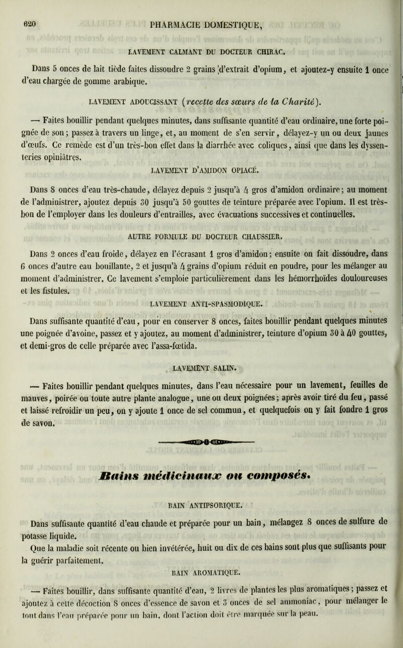 LAVEMENT CALMANT DU DOCTEUR CHIRAC. Dans 5 onces de lait tiède faites dissoudre 2 grains |d’extrait d’opium, et ajoutez-y ensuite 1 once d’eau chargée de gomme arabique. LAVEMENT adoucissant {recette des sœurs de la Charité). — Faites bouillir pendant quelques minutes, dans suffisante quantité d’eau ordinaire, une forte poi- gnée de son; passez à travers un linge, et, au moment de s’en servir, délayez-y un ou deux jaunes d’œufs. Ce remède est d’un très-bon effet dans la diarrhée avec coliques, ainsi que dans les dyssen- teries opiniâtres. LAVEMENT D’AM J DON OPIACÉ. Dans 8 onces d’eau très-chaude, délayez depuis 2 jusqu’à 4 gros d’amidon ordinaire; au moment de l’administrer, ajoutez depuis 30 jusqu’à 50 gouttes de teinture préparée avec l’opium. Il est très- bon de l’employer dans les douleurs d’entrailles, avec évacuations successives et continuelles. AUTRE FORMULE DU DOCTEUR CHAUSSIER. Dans 2 onces d’eau froide, délayez en l’écrasant 1 gros d’amidon ; ensuite on fait dissoudre, dans G onces d’autre eau bouillante, 2 et jusqu’à 4 grains d’opium réduit en poudre, pour les mélanger au moment d’administrer. Ce lavement s’emploie particulièrement dans les hémorrhoïdes douloureuses et les fistules. LAVEMENT ANTI-SPASMODIQUE. % Dans suffisante quantité d’eau, pour en conserver 8 onces, faites bouillir pendant quelques minutes une poignée d’avoine, passez et y ajoutez, au moment d’administrer, teinture d’opium 30 à 40 gouttes, et demi-gros de celle préparée avec l’assa-fœlida. LAVEMENT SALIN. — Faites bouillir pendant quelques minutes, dans l’eau nécessaire pour un lavement, feuilles de mauves, poirée ou toute autre plante analogue, une ou deux poignées ; après avoir tiré du feu, passé et laissé refroidir un peu, on y ajoute 1 once de sel commun, et quelquefois on y fait fondre 1 gros de savon. Bains médicinaux ou composés. BAIN ANTIPSORIQUE. Dans suffisante quantité d’eau chaude et préparée pour un bain, mélangez 8 onces de sulfure de potasse liquide. Que la maladie soit récente ou bien invétérée, huit ou dix de ces bains sont plus que suffisants pour la guérir parfaitement. BAIN AROMATIQUE. — Faites bouillir, dans suffisante quantité d’eau, 2 livres de plantes les plus aromatiques; passez et ajoutez à celte décoction 8 onces d’essence de savon et 3 onces de sel ammoniac, pour mélanger le tout dans l’eau préparée pour un bain, dont l’action doit être marquée sur la peau.
