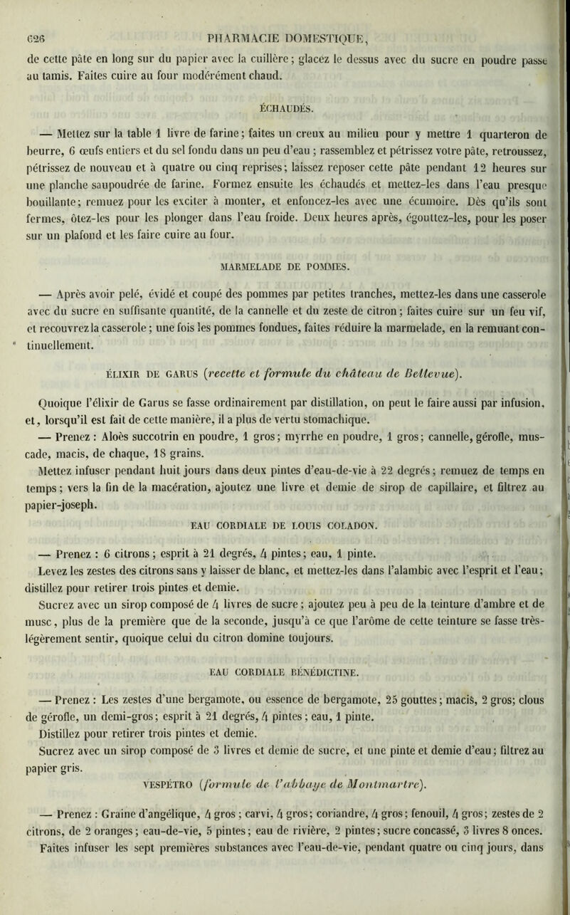 de cette pâte en long sur du papier avec la cuillère ; glacez le dessus avec du sucre en poudre passe au tamis. Faites cuire au four modérément chaud. ÉCHAUDÉS. — Mettez sur la table 1 livre de farine ; faites un creux au milieu pour y mettre 1 quarteron de beurre, 6 œufs entiers et du sel fondu dans un peu d’eau ; rassemblez et pétrissez votre pâte, retroussez, pétrissez de nouveau et à quatre ou cinq reprises; laissez reposer cette pâte pendant 12 heures sur une planche saupoudrée de farine. Formez ensuite les échaudés et mettez-les dans l’eau presque bouillante; remuez pour les exciter à monter, et enfoncez-les avec une écumoire. Dès qu’ils sont fermes, ôtez-les pour les plonger dans l’eau froide. Deux heures après, égouttez-les, pour les poser sur un plafond et les faire cuire au four. MARMELADE DE POMMES. — Après avoir pelé, évidé et coupé des pommes par petites tranches, mettez-les dans une casserole avec du sucre en suffisante quantité, de la cannelle et du zeste de citron ; faites cuire sur un feu vif, et recouvrez la casserole ; une fois les pommes fondues, faites réduire la marmelade, en la remuant con- • tinuellement. élixir DE garus [recette et formule du château de Bellevue). Quoique l’élixir de Garus se fasse ordinairement par distillation, on peut le faire aussi par infusion, et, lorsqu’il est fait de cette manière, il a plus de vertu stomachique. — Prenez : Aloès succotrin en poudre, 1 gros; myrrhe en poudre, 1 gros; cannelle, gérofle, mus- cade, macis, de chaque, 18 grains. Mettez infuser pendant huit jours dans deux pintes d’eau-de-vie à 22 degrés ; remuez de temps en temps ; vers la fin de la macération, ajoutez une livre et demie de sirop de capillaire, et filtrez au papier-joseph. EAU CORDIALE DE LOUIS COLADON. — Prenez : 6 citrons; esprit à 21 degrés, 4 pintes; eau, 1 pinte. Levez les zestes des citrons sans y laisser de blanc, et mettez-les dans l’alambic avec l’esprit et l’eau ; distillez pour retirer trois pintes et demie. Sucrez avec un sirop composé de 4 livres de sucre ; ajoutez peu à peu de la teinture d’ambre et de musc, plus de la première que de la seconde, jusqu’à ce que l’arôme de cette teinture se fasse très- légèrement sentir, quoique celui du citron domine toujours. EAU CORDIALE BÉNÉDICTINE. — Prenez : Les zestes d’une bergamote, ou essence de bergamote, 25 gouttes; macis, 2 gros; clous de gérofle, un demi-gros; esprit à 21 degrés, 4 pintes ; eau, 1 pinte. Distillez pour retirer trois pintes et demie. Sucrez avec un sirop composé de 3 livres et demie de sucre, et une pinte et demie d’eau ; filtrez au papier gris. VESPÉTRO [formule de l’abbaye de Montmartre). — Prenez : Graine d’angélique, 4 gros ; carvi, 4 gros; coriandre, 4 gros; fenouil, 4 gros; zestes de 2 citrons, de 2 oranges; eau-de-vie, 5 pintes; eau de rivière, 2 pintes; sucre concassé, 3 livres 8 onces. Faites infuser les sept premières substances avec l’eau-de-vie, pendant quatre ou cinq jours, dans