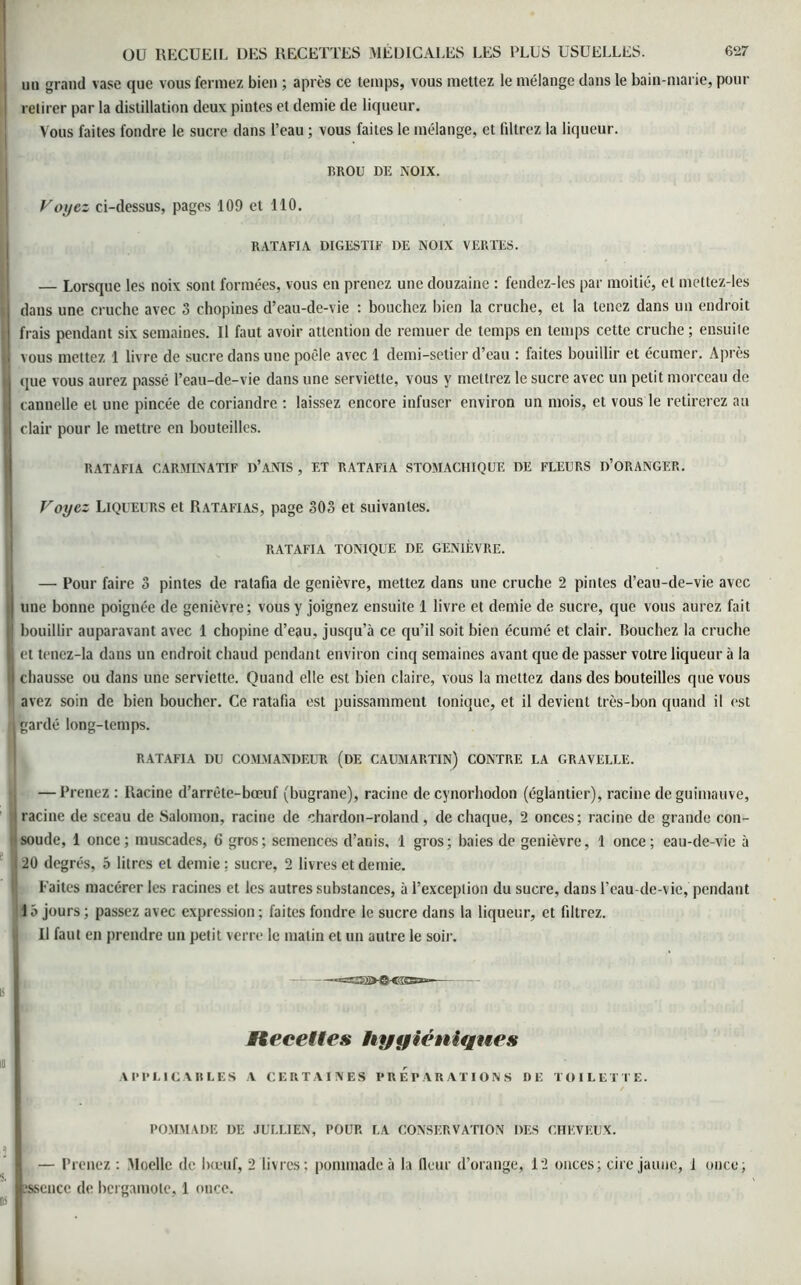 un grand vase que vous fermez bien ; après ce temps, vous mettez le mélange dans le bain-marie, pour retirer par la distillation deux pintes et demie de liqueur. Vous faites fondre le sucre dans l’eau ; vous faites le mélange, et filtrez la liqueur. RROU DE NOIX. Voyez ci-dessus, pages 109 et 110. RATAFIA DIGESTIF DE NOIX VERTES. — Lorsque les noix sonl formées, vous en prenez une douzaine : fendez-les par moitié, et mettez-les I dans une cruche avec 3 chopines d’eau-de-vie : bouchez bien la cruche, et la tenez dans un endroit frais pendant six semaines. Il faut avoir attention de remuer de temps en temps cette cruche ; ensuite I vous mettez 1 livre de sucre dans une poêle avec 1 demi-setier d’eau : faites bouillir et écumer. Après 1 que vous aurez passé l’eau-de-vie dans une serviette, vous y mettrez le sucre avec un petit morceau de cannelle et une pincée de coriandre : laissez encore infuser environ un mois, et vous le retirerez au clair pour le mettre en bouteilles. RATAFIA CARMINATIF D’ANIS , ET RATAFIA STOMACHIQUE DE FLEURS D’ORANGER. Voyez Liqueurs et Ratafias, page 303 et suivantes. RATAFIA TONIQUE DE GENIÈVRE. — Pour faire 3 pintes de ratafia de genièvre, mettez dans une cruche 2 pintes d’eau-de-vie avec j une bonne poignée de genièvre; vous y joignez ensuite 1 livre et demie de sucre, que vous aurez fait || bouillir auparavant avec 1 chopine d’eau, jusqu’à ce qu’il soit bien écumé et clair. Bouchez la cruche I et tenez-la dans un endroit chaud pendant environ cinq semaines avant que de passer votre liqueur à la I chausse ou dans une serviette. Quand elle est bien claire, vous la mettez dans des bouteilles que vous avez soin de bien boucher. Ce ratafia est puissamment tonique, et il devient très-bon quand il est il gardé long-temps. RATAFIA DU COMMANDEUR (DE CAUMARTIN) CONTRE LA GR AV ELLE. — Prenez : Racine d’arrête-bœuf (bugrane), racine de cynorhodon (églantier), racine de guimauve, I racine de sceau de Salomon, racine de chardon-roland, de chaque, 2 onces; racine de grande con- 'soude, 1 once; muscades, 6 gros; semences d’anis, 1 gros; baies de genièvre, 1 once; eau-de-vie à 20 degrés, 5 litres et demie ; sucre, 2 livres et demie. Faites macérer les racines et les autres substances, à l’exception du sucre, dans l’eau-de-vie, pendant ! 1 à jours ; passez avec expression ; faites fondre le sucre dans la liqueur, et filtrez. Il faut en prendre un petit verre le matin et un autre le soir. =£32 — Recettes hygiéniques APPLICABLES V CERTAINES PREPARATIONS DE TOILETTE. POMMADE DE JULLIEN, POUR LA CONSERVATION DES CHEVEUX. — Prenez : Moelle de bœuf, 2 livres; pommade à la fleur d’orange, 12 onces; cire jaune, 1 once; Essence de bergamote, 1 once.