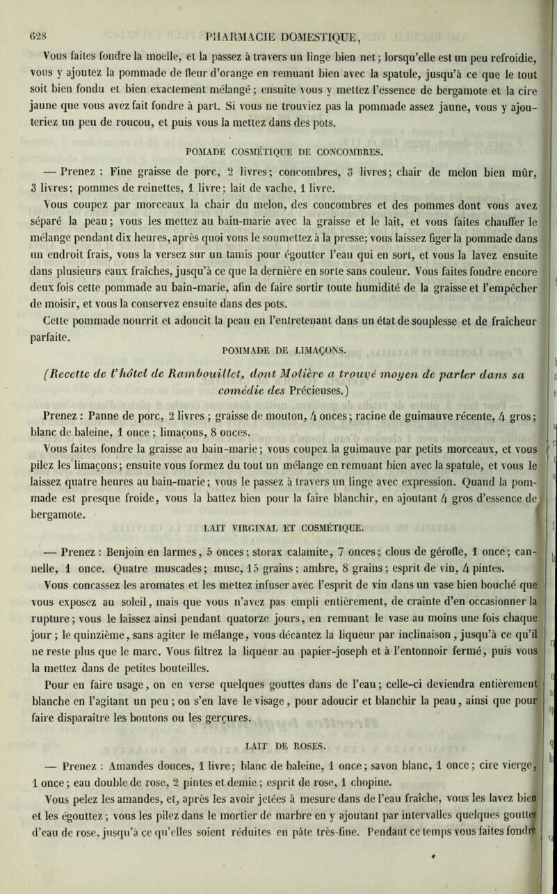 Vous faites fondre la moelle, el la passez à travers un linge bien net; lorsqu’elle est un peu refroidie, vous y ajoutez la pommade de fleur d’orange en remuant bien avec la spatule, jusqu’à ce que le tout soit bien fondu el bien exactement mélangé; ensuite vous y mettez l’essence de bergamote et la cire jaune que vous avez fait fondre à part. Si vous ne trouviez pas la pommade assez jaune, vous y ajou- teriez un peu de roucou, et puis vous la mettez dans des pots. POMADE COSMÉTIQUE DE CONCOMBRES. — Prenez : Fine graisse de porc, 2 livres; concombres, 3 livres; chair de melon bien mûr, 3 livres; pommes de reinettes, 1 livre; lait de vache, 1 livre. Vous coupez par morceaux la chair du melon, des concombres et des pommes dont vous avez séparé la peau ; vous les mettez au bain-marie avec la graisse et le lait, et vous faites chauffer le mélange pendant dix heures, après quoi vous le soumettez à la presse; vous laissez figer la pommade dans un endroit frais, vous la versez sur un tamis pour égoutter l’eau qui en sort, et vous la lavez ensuite dans plusieurs eaux fraîches, jusqu’à ce que la dernière en sorte sans couleur. Vous faites fondre encore deux fois cette pommade au bain-marie, afin de faire sortir toute humidité de la graisse et l’empêcher de moisir, et vous la conservez ensuite dans des pots. Celte pommade nourrit et adoucit la peau en l’entretenant dans un état de souplesse et de fraîcheur parfaite. POMMADE DE LIMAÇONS. (Recette de i’hôtel de Rambouillet, dont Molière a trouvé moyen de -parler dans sa comédie des Précieuses.) Prenez ; Panne de porc, 2 livres ; graisse de mouton, 4 onces; racine de guimauve récente, 4 gros; blanc de baleine, 1 once ; limaçons, 8 onces. Vous faites fondre la graisse au bain-marie; vous coupez la guimauve par petits morceaux, et vous pilez les limaçons; ensuite vous formez du tout un mélange en remuant bien avec la spatule, et vous le laissez quatre heures au bain-marie; vous le passez à travers un linge avec expression. Quand la pom- made est presque froide, vous la battez bien pour la faire blanchir, en ajoutant 4 gros d’essence de bergamote. LAIT VIRGINAL ET COSMÉTIQUE. — Prenez : Benjoin en larmes, 5 onces; storax calamite, 7 onces; clous de gérofle, I once; can- nelle, 1 once. Quatre muscades; musc, 15 grains ; ambre, 8 grains; esprit de vin, 4 pintes. Vous concassez les aromates et les mettez infuser avec l’esprit de vin dans un vase bien bouché que vous exposez au soleil, mais que vous n’avez pas empli entièrement, de crainte d’en occasionner la rupture; vous le laissez ainsi pendant quatorze jours, en remuant le vase au moins une fois chaque jour ; le quinzième, sans agiter le mélange, vous décantez la liqueur par inclinaison, jusqu’à ce qu’il ne reste plus que le marc. Vous filtrez la liqueur au papier-joseph et à l’entonnoir fermé, puis vous la mettez dans de petites bouteilles. Pour en faire usage, on en verse quelques gouttes dans de l’eau ; celle-ci deviendra entièrement blanche en l’agitant un peu ; on s’en lave le visage, pour adoucir et blanchir la peau, ainsi que pour faire disparaître les boutons ou les gerçures. LAIT DE ROSES. — Prenez : Amandes douces, 1 livre; blanc de baleine, 1 once; savon blanc, 1 once; cire vierge, 1 once ; eau double de rose, 2 pintes et demie ; esprit de rose, 1 chopine. Vous pelez les amandes, et, après les avoir jetées à mesure dans de l’eau fraîche, vous les lavez bien et les égouttez ; vous les pilez dans le mortier de marbre en y ajoutant par intervalles quelques gouttes d’eau de rose, jusqu’à ce qu’elles soient réduites en pâte très-fine. Pendant ce temps vous faites fondre