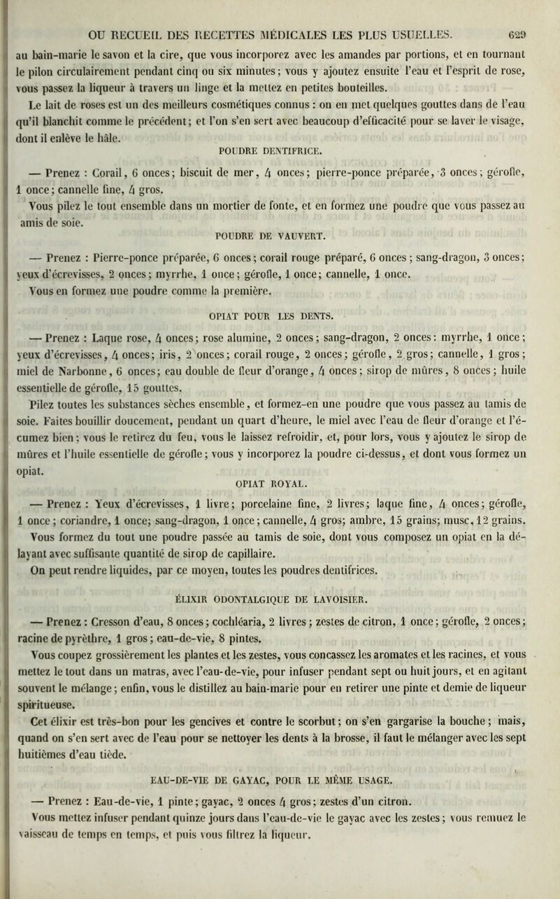 au bain-marie le savon et la cire, que vous incorporez avec les amandes par portions, et en tournant le pilon circulairement pendant cinq ou six minutes; vous y ajoutez ensuite l’eau et l’esprit de rose, vous passez la liqueur à travers un linge et la mettez en petites bouteilles. Le lait de roses est un des meilleurs cosmétiques connus : on en met quelques gouttes dans de l’eau qu’il blanchit comme le précédent; et l’on s’en sert avec beaucoup d’efficacité pour se laver le visage, dont il enlève le hàle. POUDRE DENTIFRICE. — Prenez : Corail, 6 onces; biscuit de mer, 4 onces; pierre-ponce préparée, 3 onces; gérofle, 1 once ; cannelle fine, 4 gros. Vous pilez le tout ensemble dans un mortier de fonte, et en formez une poudre que vous passez au amis de soie. POUDRE DE VAUVERT. — Prenez : Pierre-ponce préparée, 6 onces; corail rouge préparé, 6 onces ; sang-dragon, 3 onces; yeux d’écrevisses, 2 onces; myrrhe, 1 once; gérofie, 1 once; cannelle, 1 once. Vous en formez une poudre comme la première. OPIAT POUR LES DENTS. — Prenez : Laque rose, 4 onces; rose alumine, 2 onces; sang-dragon, 2 onces: myrrhe, 1 once; yeux d’écrevisses, 4 onces; iris, 2 onces; corail rouge, 2 onces; gérofle, 2 gros; cannelle, I gros; miel de Narbonne, 6 onces; eau double de fleur d’orange, 4 onces ; sirop de mûres, 8 onces ; huile essentielle de gérofle, 15 gouttes. Pilez toutes les substances sèches ensemble, et formez-en une poudre que vous passez au tamis de i soie. Faites bouillir doucement, pendant un quart d’heure, le miel avec l’eau de fleur d’orange et l’é- curnez bien; vous le retirez du feu, vous le laissez refroidir, et, pour lors, vous y ajoutez le sirop de. mûres et l’huile essentielle de gérofle; vous y incorporez la poudre ci-dessus, et dont vous formez un 1 opiat. OPIAT ROYAL. — Prenez : Yeux d’écrevisses, 1 livre; porcelaine fine, 2 livres; laque fine, 4 onces; gérofle, 1 once ; coriandre, 1 once; sang-dragon, 1 once ; cannelle, 4 gros; ambre, 15 grains; musc, 12 grains. Vous formez du tout une poudre passée au tamis de soie, dont vous composez un opiat en la dé- layant avec suffisante quantité de sirop de capillaire. On peut rendre liquides, par ce moyen, toutes les poudres dentifrices. ÉLIXIR ODONTALGIQUE DE LAVOISIER. — Prenez : Cresson d’eau, 8 onces; cochléaria, 2 livres ; zestes de citron, 1 once; gérofle, 2 onces; racine de pyrèthre, 1 gros ; eau-de-vie, 8 pintes. Vous coupez grossièrement les plantes et les zestes, vous concassez les aromates et les racines, et vous mettez le tout dans un matras, avec l’eau-de-vie, pour infuser pendant sept ou huit jours, et en agitant souvent le mélange ; enfin, vous le distillez au bain-marie pour en retirer une pinte et demie de liqueur spiritueuse. Cet élixir est très-bon pour les gencives et contre le scorbut; on s’en gargarise la bouche ; mais, quand on s’en sert avec de l’eau pour se nettoyer les dents à la brosse, il faut le mélanger avec les sept huitièmes d’eau tiède. EAU-DE-VIE DE GAYAC, POUR LE MÊME USAGE. — Prenez : Eau-de-vie, 1 pinte; gayac, 2 onces 4 gros; zestes d’un citron. Vous mettez infuser pendant quinze jours dans l’eau-de-vie le gayac avec les zestes; vous remuez le vaisseau de temps en temps, et puis vous filtrez la liqueur.