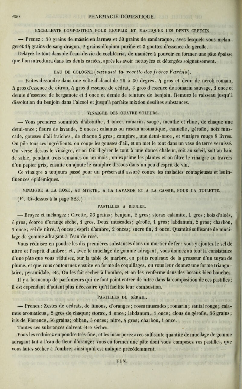 EXCELLENTE COMPOSITION POUR REMPLIR ET MASTIQUER LES DENTS CREUSES. — Prenez : 30 grains de mastic en larmes et 30 grains de sandaraque, avec lesquels vous mélan- gerez 14 grains de sang-dragon, 2 grains d’opium purifié et 3 gouttes d’essence de gérofle. Délayez le tout dans de l’eau-de-vie de cochléaria, de manière à pouvoir en former une pâte épaisse que l’on introduira dans les dents cariées, après les avoir nettoyées et détergées soigneusement. eau DE COLOGNE (suivant la recette des frères Farina). — Faites dissoudre dans une velte d’alcool de 26 à 30 degrés, 4 gros et demi de néroli romain, 4 gros d’essence de citron, 4 gros d’essence de cédrat, 3 gros d’essence de romarin sauvage, 1 once et demie d’essence de bergamote et 1 once et demie de teinture de benjoin. Remuez le vaisseau jusqu’à dissolution du benjoin dans l’alcool et jusqu’à parfaite mixtion desdites substances. VINAIGRE DES QUATRE-VOLEURS. — Vous prendrez sommités d’absinthe, 1 once ; romarin, sauge, mentbe et rhue, de chaque une demi-once; fleurs de lavande, 2 onces; calamus ou roseau aromatique, cannelle, gérofle, noix mus- cade, gousses d’ail fraîches, de chaque 2 gros; camphre, une demi-once, et vinaigre rouge 8 livres. On pile tous ces ingrédients, on coupe les gousses d’ail, et on met le tout dans un vase de terre vernissé. On verse dessus le vinaigre, et on fait digérer le tout à une douce chaleur, soit au soleil, soit au bain de sable, pendant trois semaines ou un mois ; on exprime les plantes et on filtre le vinaigre au travers d’un papier gris, ensuite on ajoute le camphre dissous dans un peu d’esprit de vin. Ce vinaigre a toujours passé pour un préservatif assuré contre les maladies contagieuses et les in- fluences épidémiques. VINAIGRE A LA ROSE, AU MYRTE, A LA LAVANDE ET A LA CASSIE, POUR LA TOILETTE. {V. Ci-dessus à la page 523.) PASTILLES A BRULER. — Broyez et mélangez : Civette, 36 grains; benjoin, 2 gros; storax calamite, 1 gros; boisd’aloès, 4 gros, écorce d'orange sèche, 1 gros. Deux muscades; gérofle, 1 gros; labdanum, 2 gros; charbon, 1 once ; sel de nitre, 4 onces ; esprit d’ambre, 2 onces; sucre fin, 1 once. Quantité suffisante de muci- lage de gomme adragant à l’eau de rose. Vous réduisez en poudre les dix premières substances dans un mortier de fer ; vous y ajoutez le sel de nitre et l’esprit d’ambre ; et, avec le mucilage de gomme adragant, vous donnez au tout la consistance d’une pâte que vous réduisez, sur la table de marbre, en petits rouleaux de la grosseur d’un tuyau de plume, et que vous contournez ensuite en forme de coquillages, ou vous leur donnez une forme triangu- laire, pyramidale, etc. On les fait sécher à l’ombre, et on les renferme dans des bocaux bien bouchés. Il y a beaucoup de parfumeurs qui ne font point entrer de nitre dans la composition de ces pastilles ; il est cependant d’autant plus nécessaire qu’il facilite leur combustion. PASTILLES DU SÉRAIL. — Prenez : Zestes de cédrats, de limons, d’oranges ; roses muscades ; romarin ; santal rouge ; cala- mus aromaticus, 2 gros de chaque; storax, 1 once; labdanum, 1 once; clous de gérofle, 36 grains; iris de Florence, 36 grains; oliban, 5 onces ; nitre, 4 gros; charbon, 1 once. Toutes ces substances doivent être sèches. Vous les réduisez en poudre très-fine, et les incorporez avec suffisante quantité de mucilage de gomme adragant fait à l’eau de fleur d’orange; vous en formez une pâte dont vous composez vos pastilles, que vous faites sécher à l’ombre, ainsi qu’il est indiqué précédemment. FIN.