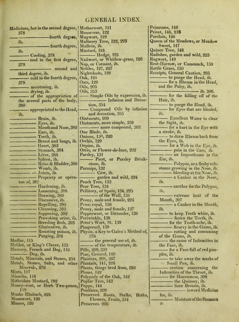 Medicines, hot in the second degree, 378 fourth degree, ib. — fourth degree, ib. Cooling, 378 cool in the first degree, 379 second and third degree, ib. ■ . - — cold in the fourth degree, 379 — moistening, ib. drying, ib. of the appropriation of the several parts of the body, 380 appropriated to the Head, ib. Brain, ib. — Eyes, ib. — Mouth and Nose, 382 Ears, ib. Teeth, ib. Breast and lungs, ib. — Heart, 383 Stomach, 384 -— Liver, 385 Spleen, ib. Reins & Bladder,386 Womb, ib. Joints, ib. Propriety or opera- ton of, 387 Hardening, ib. Loosening, 388 — Drawing, 389 Discussive, ib. —T Repelling, 390 Cleansing, 391 Suppuring, 392 Provoking urine, ib. —- Breeding flesh, 393 Glutinative, ib. Resisting poison, ib. Purging, 394 Medlar, 115 Melilot, or King’s Claver, 115 Mercury, French and Dog, 116 Dog, ib. Metals, Minerals, and Stones, 254 Metals, Stones, Salts, and other Minerals, 276 Mints, 117 Misselto, 118 Mithridate Mustard, 182 Money-wort, or Herb Two-pence, 119 Monks Rhubarb, 225 Moonwort, 120 Mosses, 120 Motherwort, 121 Mouse-ear, 122 Mug wort, 122 Mulberry Tree, 123, 223 Mullein, ib. Mustard, 124 Hedge, 125 Naihvort, or Whitlow-grass, 126 Nep, or Catmint, ib. Nettles, 127, 227 Nightshade, 128 Oak, 128 Oats, 129 Oils, 205 Oils, 353 Simple Oils by expression, ib. Infusion and Decoc- tion, 354 Compound Oils by infusion and decoction, 355 Ointments, 208 Ointments, more simple, 358 more compound, 362 One Blade, ib. Onions, 13^, 220 Orchis, 129 Orpine, ib. Orris, or Flower-de-luce, 222 Parsley, 131 Piert, or Parsley Break- stone, ib. Parsnips, 132 — Cow, ib. garden and wild, 224 Peach Tree, 133 Pear Tree, 134 Pellitory, of Spain, 134, 225 of the Wall, 135 Peony, male and female, 224 Pennyroyal, 136 Peony, male and female, 137 Pepperwort, or Dittander, 138 Periwinkle, 138 Peter’s Wort, St. 139 Pimpernel, 139 Physic, a Key to Galen’s Method of, 376 the general use of, ib. of the temperature, ib. Pills, 209,339 Pine, Ground, 140 Plaislers, 208, 367 Plantain, 141, 224 Plants, things bred from, 252 Plums, 142 Polypody of the Oak, 142 Poplar Tree, 143 Poppy, 144 Poultices, 209 Preserved Roots, Stalks, Barks, Flow-ers, Fruits, 314 Preserves. 206 Primroses, 146 Privet, 146, 218 Purslain, 146 Queen of the Meadows, or Meadow Sweet, 147 Quince Tree, 148 Radishes, garden and wild, 225 Ragwort, 149 Rest-Harrow, or Camonack, 150 Rattle Grass, 150 Receipts, General Caution, 395 to purge the Head, ib. fora Rheum in the Head, and the Palsy, ib. ib. 396. for the falling off of the Hair, ib. to purge the Head, ib. for Eyes that are blasted, ib. Excellent Water to clear the Sight, ib. for a hurt in the Eye with a stroke, ib. — to draw Rheum back from the Eyes, ib. for a Web in the Eye, ib. pain in the Ears, ib. an Imposthume in the Ear, ib. Polypus, ora fleshy sub- stance growing in the Nose, ib. — bleeding at the Nose, ib. a Canker in the Nose, ib. another for the Polypus, ib. extreme heat of the Mouth, 397 • — a Canker in the Mouth, ib. to keep Teeth white, ib. fasten the Teeth, ib. for the Tooth-ache, ib. Scurvy in the Gums, ib. rotting and consuming of the Gums, ib. the cause of Infirmities in the Face, ib. for a Face full of red pim- ples, ib. to take away the marks of t\‘ Small Pox, ib. caution concerning the Infirmities of the Throat, ib. for Hoarseness, 398 the Quinsey, ib. Sore Breasts, ib. inward Medicine for, ib. Moisture of the Stomaco \b