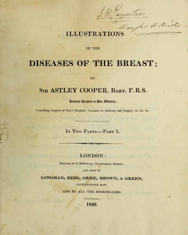 ILLUSTRATIONS OF THE DISEASES OF THE BREAST; BY Sir ASTLEY COOPER, Bart. F.R.S. \ Sbwfeant burgeon to |^ts i^latestg; Consulting Surgeon of Guy’s Hospital; Lecturer on Anatomy and Surgery, &c. &c. &c. In Two Parts.—Part I. LONDON: Printed by S. McDowall, Leadenhall Street ; AND SOLD BY I LONGMAN, REES, ORME, BROWN, & GREEN, PATERNOSTER ROW; AND BY ALL THE BOOKSELLERS. ^ __ \ ^ 1829.