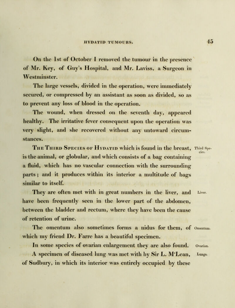 On the 1st of October I removed the tumour in the presence of Mr. Key, of Guy’s Hospital, and Mr. Laviss, a Surgeon in Westminster. The large vessels, divided in the operation, were immediately secured, or compressed by an assistant as soon as divided, so as to prevent any loss of blood in the operation. The wound, when dressed on the seventh day, appeared healthy. The irritative fever consequent upon the operation was very slight, and she recovered without any untoward circum- stances. The Third Species of Hydatid which is found in the breast, is the animal, or globular, and which consists of a bag containing a fluid, which has no vascular connection with the surrounding parts; and it produces within its interior a multitude of bags similar to itself. They are often met with in great numbers in the liver, and have been frequently seen in the lower part of the abdomen, between the bladder and rectum, where they have been the cause of retention of urine. The omentum also sometimes forms a nidus for them, of which my friend Dr. Farre has a beautiful specimen. In some species of ovarian enlargement they are also found. A specimen of diseased lung was met with by Sir L. M‘Lean, of Sudbury, in which its interior was entirely occupied by these Third Spe- cies. Liver. Omentum. Ovarian. Lungs.