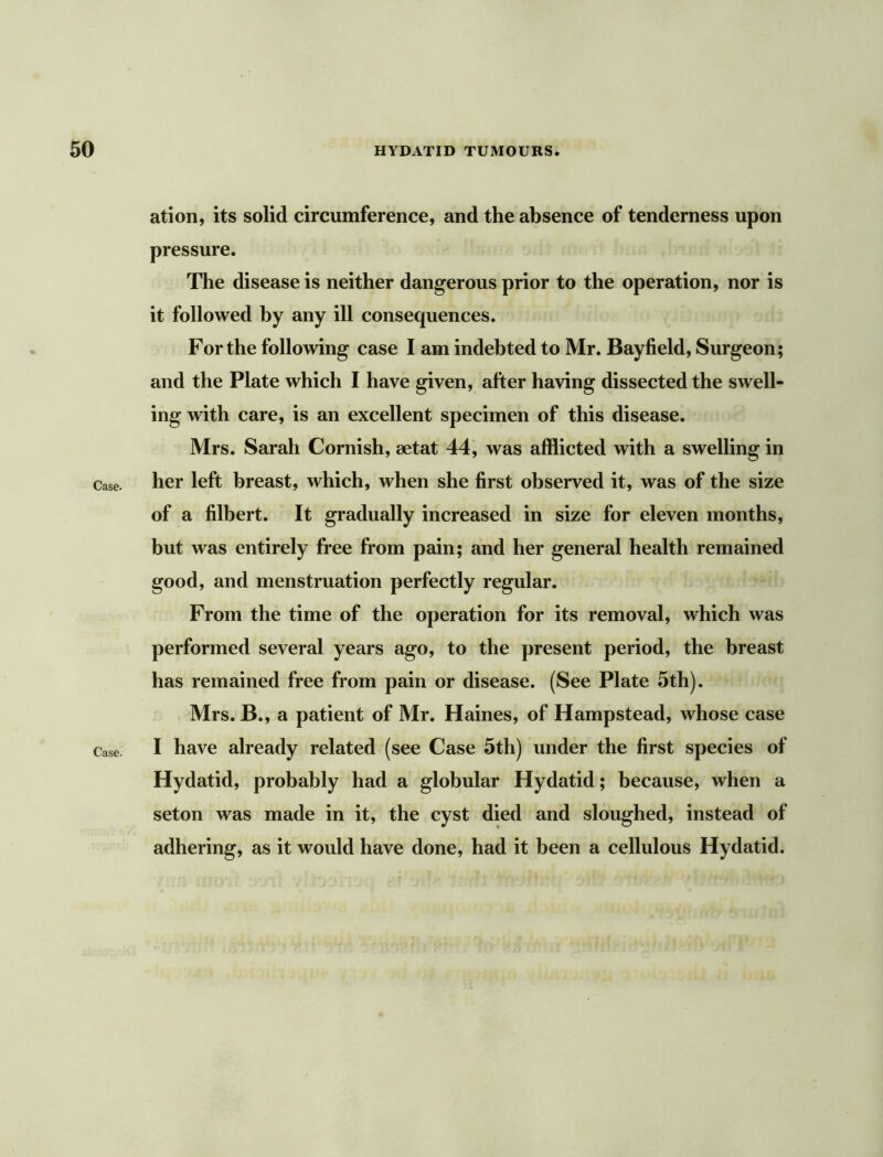 Case. Case. ation, its solid circumference, and the absence of tenderness upon pressure. The disease is neither dangerous prior to the operation, nor is it followed by any ill consequences. For the following case I am indebted to Mr. Bayfield, Surgeon; and the Plate which I have given, after having dissected the swell- ing with care, is an excellent specimen of this disease. Mrs. Sarah Cornish, aetat 44, was afflicted with a swelling in her left breast, which, when she first observed it, was of the size of a filbert. It gradually increased in size for eleven months, but was entirely free from pain; and her general health remained good, and menstruation perfectly regular. From the time of the operation for its removal, which was performed several years ago, to the present period, the breast has remained free from pain or disease. (See Plate 5th). Mrs. B., a patient of Mr. Haines, of Hampstead, whose case I have already related (see Case 5th) under the first species of Hydatid, probably had a globular Hydatid; because, when a seton was made in it, the cyst died and sloughed, instead of adhering, as it would have done, had it been a cellulous Hydatid.