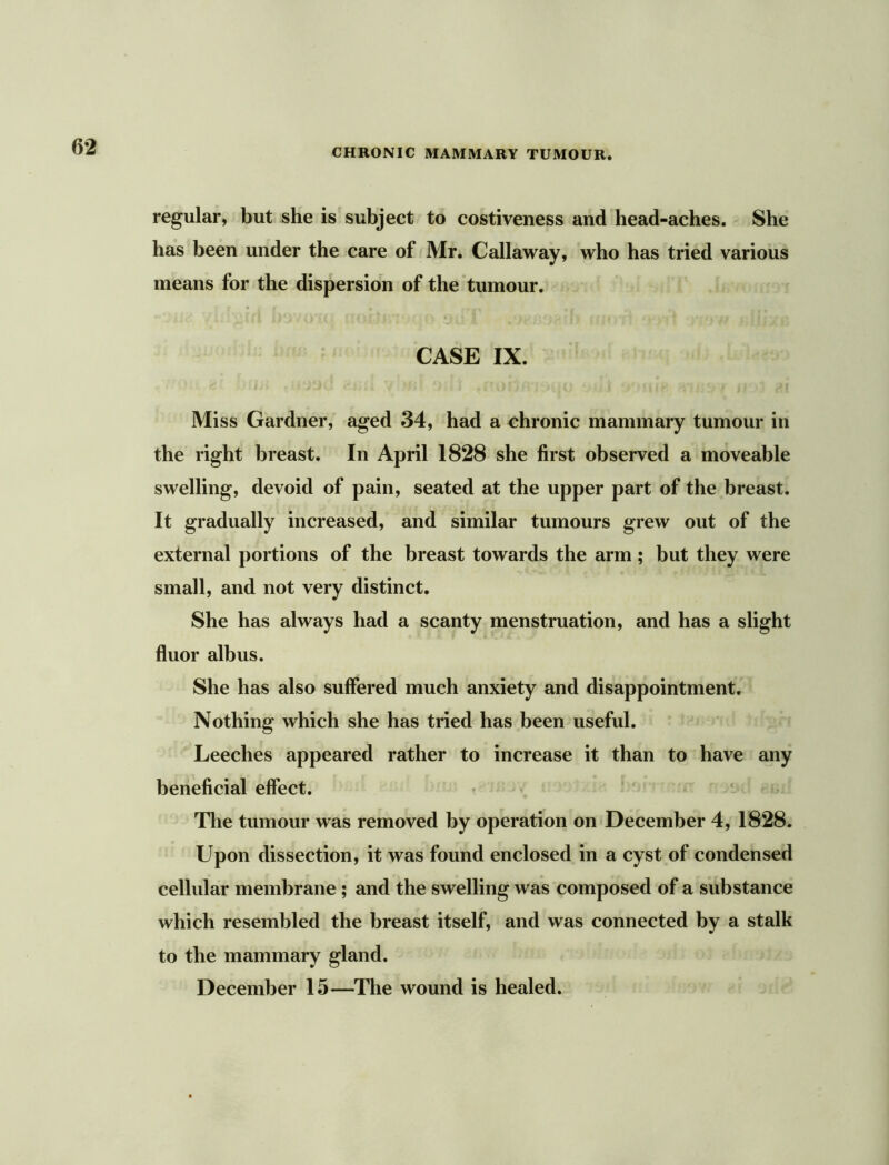 CHRONIC MAMMARY TUMOUR. regular, but she is subject to costiveness and head-aches. She has been under the care of Mr. Callaway, who has tried various means for the dispersion of the tumour. CASE IX. Miss Gardner, aged 34, had a chronic mammary tumour in the right breast. In April 1828 she first observed a moveable swelling, devoid of pain, seated at the upper part of the breast. It gradually increased, and similar tumours grew out of the external portions of the breast towards the arm ; but they were small, and not very distinct. She has always had a scanty menstruation, and has a slight fluor albus. She has also suffered much anxiety and disappointment. Nothing which she has tried has been useful. Leeches appeared rather to increase it than to have any beneficial effect. The tumour was removed by operation on December 4, 1828. Upon dissection, it was found enclosed in a cyst of condensed cellular membrane ; and the swelling was composed of a substance which resembled the breast itself, and was connected by a stalk to the mammary gland. December 15—The wound is healed.