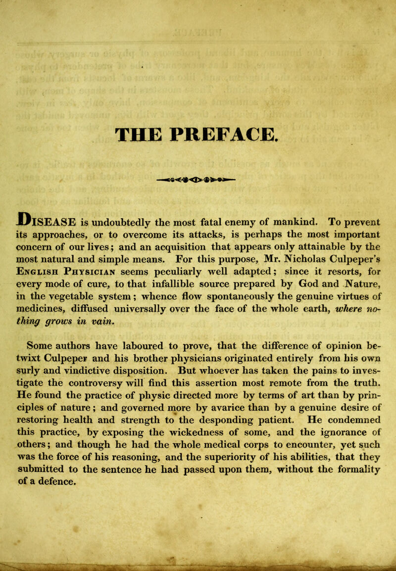 THE PREFACE. .Disease is undoubtedly the most fatal enemy of mankind. To prevent its approaches, or to overcome its attacks, is perhaps the most important concern of our lives; and an acquisition that appears only attainable by the most natural and simple means. For this purpose, Mr. Nicholas Culpeper’s English Physician seems peculiarly well adapted; since it resorts, for every mode of cure, to that infallible source prepared by God and Nature, in the vegetable system; whence flow spontaneously the genuine virtues of medicines, diffused universally over the face of the whole earth, where no- thing grows in vain. Some authors have laboured to prove, that the difference of opinion be- twixt Culpeper and his brother physicians originated entirely from his own surly and vindictive disposition. But whoever has taken the pains to inves- tigate the controversy will find this assertion most remote from the truth. He found the practice of physic directed more by terms of art than by prin- ciples of nature; and governed more by avarice than by a genuine desire of restoring health and strength to the desponding patient. He condemned this practice, by exposing the wickedness of some, and the ignorance of others; and though he had the whole medical corps to encounter, yet such was the force of his reasoning, and the superiority of his abilities, that they submitted to the sentence he had passed upon them, without the formality of a defence.