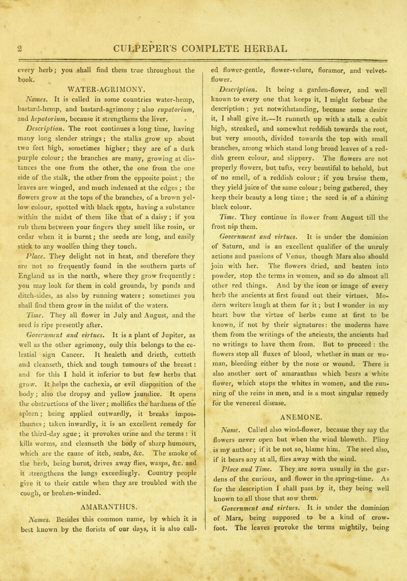 every herb; you shall find them true throughout the book. WATER-AGRIMONY. Names. It is called in some countries water-hemp, bastard-hemp, and bastard-agrimony ; also eupatorium, and hcpatorium, because it strengthens the liver. Description. The root continues a long time, having many long slender strings ; the stalks grow up about two feet high, sometimes higher; they are of a dark purple colour; the branches are many, growing at dis- tances the one from the other, the one from the one side of the stalk, the other from the opposite point; the leaves are winged, and much indented at the edges ; the flowers grow at the tops of the branches, of a brown yel- low colour, spotted with black spots, having a substance within the midst of them like that of a daisy ; if you rub them between your fingers they smell like rosin, or cedfir when it is burnt; the seeds are long, and easily stick to any woollen thing they touch. Place. They delight not in heat, and therefore they are not so frequently found in the southern parts of England as in the north, where they grow frequently : you may look for them in cold grounds, by ponds and ditch-sides, as also by running waters ; sometimes you shall find them grow in the midst of the waters. Time. They all flower in July and August, and the seed is ripe presently after. Government and virtues. It is a plant of Jupiter, as | well as the other agrimony, only this belongs to the ce- lestial sign Cancer. It healeth and drieth, cutteth and cleanseth, thick and tough tumours of the breast: and for this I hold it inferior to but few herbs that grow. It helps the cachexia, or evil disposition of the body; also the dropsy and yellow jaundice. It opens the obstructions of the liver; mollifies the hardness of the spleen ; being applied outwardly, it breaks impos- thumes; taken inwardly, it is an excellent remedy for the third-day ague; it provokes urine and the terms : it kills worms, and cleanseth the body of sharp humours, which are the cause of itch, scabs, &c. The smoke of the herb, being burnt, drives away flies, wasps, &c. and it strengthens the lungs exceedingly. Country people give it to their cattle when they are troubled with the cough, or broken-winded. AMARANTHUS. Names. Besides this common name, by which it is best known by the florists of our days, it is also call- ed flower-gentle, flower-velure, fioramor, and velvet- flower. Description. It being a garden-flower, and well known to every one that keeps it, I might forbear the description ; yet notwithstanding, because some desire it, I shall give it.—It runneth up with a stalk a cubit high, streaked, and somewhat reddish towards the root, but very smooth, divided towards the top with small branches, among which stand long broad leaves of a red- dish green colour, and slippery. The flowers are not properly flowers, but tufts, very beautiful to behold, but of no smell, of a reddish colour; if you bruise them, they yield juice of the same colour; being gathered, they keep their beauty a long time; the seed is of a shining black colour. Time. They continue in flower from August till the frost nip them. Government and virtues. It is under the dominion of Saturn, and is an excellent qualifier of the unruly actions and passions of Venus, though Mars also should join with her. The flowers dried, and beaten into powder, stop the terms in women, and so do almost all other red things. And by the icon or image of every herb the ancients at first found out their virtues. Mo- dern writers laugh at them for it; but I wonder in my heart how the virtue of herbs came at first to be known, if not by their signatures: the moderns have them from the writings of the ancients, the ancients had no writings to have them from. But to proceed : the flowers stop all fluxes of blood, whether in man or wo- man, bleeding either by the nose or wound. There is also another sort of amaranthus which bears a white flower, which stops the whites in women, and the run- ning of the reins in men, and is a most singular remedy for the venereal disease. ANEMONE. Name. Called also wind-flower, because they say the flowers never open but when the wind bloweth. Pliny is my author ; if it be not so, blame him. The seed also, if it bears any at all, flies away with the wind. Place and Time. They are sown usually in the gar- dens of the curious, and flower in the spring-time. As for the description I shall pass by it, they being well known to all those that sow them. Government and virtues. It is under the dominion of Mars, being supposed to be a kind of crow- foot. The leaves provoke the terms mightily, being