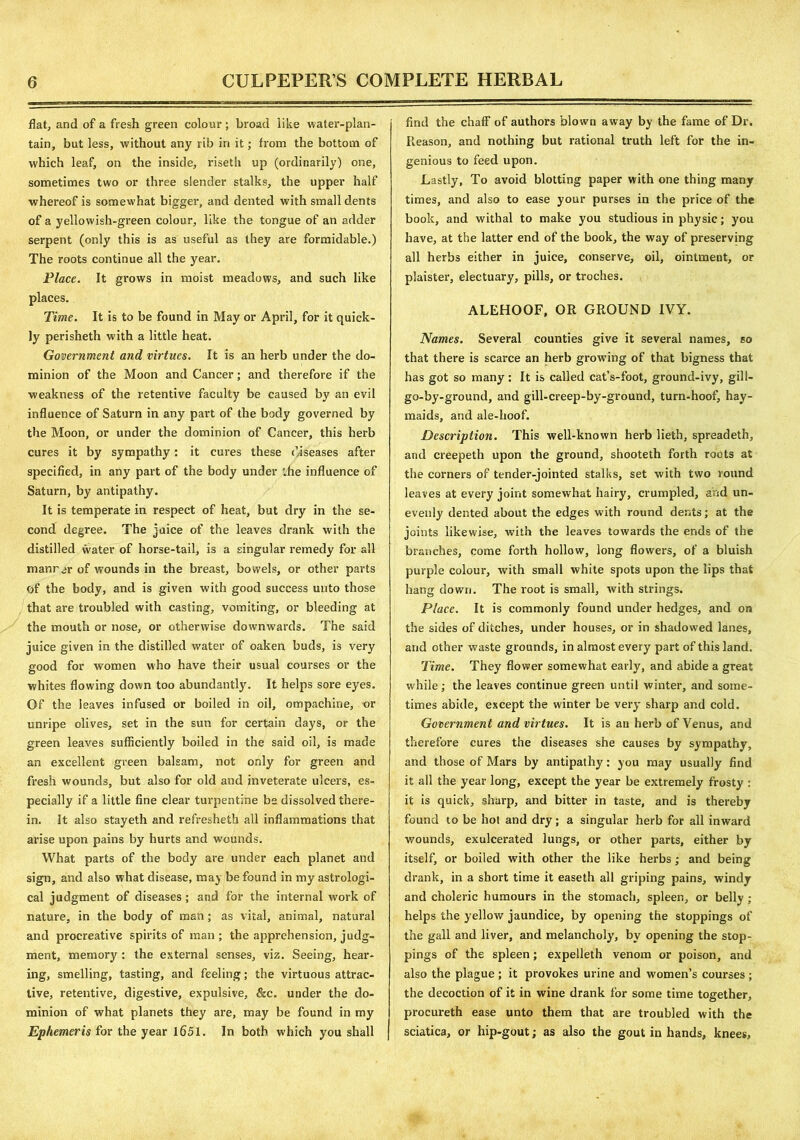 flat, and of a fresh green colour; broad like water-plan- tain, but less, without any rib in it; from the bottom of which leaf, on the inside, riseth up (ordinarily) one, sometimes two or three slender stalks, the upper half whereof is somewhat bigger, and dented with small dents of a yellowish-green colour, like the tongue of an adder serpent (only this is as useful as they are formidable.) The roots continue all the year. Place. It grows in moist meadows, and such like places. Time. It is to be found in May or April, for it quick- ly perisheth with a little heat. Government and virtues. It is an herb under the do- minion of the Moon and Cancer; and therefore if the weakness of the retentive faculty be caused by an evil influence of Saturn in any part of the body governed by the Moon, or under the dominion of Cancer, this herb cures it by sympathy: it cures these diseases after specified, in any part of the body under the influence of Saturn, by antipathy. It is temperate in respect of heat, but dry in the se- cond degree. The juice of the leaves drank with the distilled water of horse-tail, is a singular remedy for all manrar of wounds in the breast, bowels, or other parts of the body, and is given with good success unto those that are troubled with casting, vomiting, or bleeding at the mouth or nose, or otherwise downwards. The said juice given in the distilled water of oaken buds, is very cood for women who have their usual courses or the O whites flowing down too abundantly. It helps sore eyes. Of the leaves infused or boiled in oil, ompachine, or unripe olives, set in the sun for certain days, or the green leaves sufficiently boiled in the said oil, is made an excellent green balsam, not only for green and fresh wounds, but also for old and inveterate ulcers, es- pecially if a little fine clear turpentine be dissolved there- in. It also stayeth and refreshetk all inflammations that arise upon pains by hurts and wounds. What parts of the body are under each planet and sign, and also what disease, may be found in my astrologi- cal judgment of diseases ; and for the internal work of nature, in the body of man; as vital, animal, natural and procreative spirits of man; the apprehension, judg- ment, memory : the external senses, viz. Seeing, hear- ing, smelling, tasting, and feeling; the virtuous attrac- tive, retentive, digestive, expulsive, &c. under the do- minion of what planets they are, may be found in my Ephemeris for the year 1651. In both which you shall find the chaff of authors blown away by the fame of Dr. Reason, and nothing but rational truth left for the in- genious to feed upon. Lastly, To avoid blotting paper with one thing many times, and also to ease your purses in the price of the book, and withal to make you studious in physic; you have, at the latter end of the book, the way of preserving all herbs either in juice, conserve, oil, ointment, or plaister, electuary, pills, or troches. ALEHOOF, OR GROUND IVY. Names. Several counties give it several names, so that there is scarce an herb growing of that bigness that has got so many: It is called cat’s-foot, ground-ivy, gill- go-by-ground, and gill-creep-by-ground, turn-hoof, hay- maids, and ale-hoof. Description. This well-known herb lieth, spreadeth, and creepeth upon the ground, shooteth forth roots at the corners of tender-jointed stalks, set with two round leaves at every joint somewhat hairy, crumpled, and un- evenly dented about the edges with round dents; at the joints likewise, with the leaves towards the ends of the branches, come forth hollow, long flowers, of a bluish purple colour, with small white spots upon the lips that hang down. The root is small, with strings. Place. It is commonly found under hedges, and on the sides of ditches, under houses, or in shadowed lanes, and other waste grounds, in almost every part of this land. Time. They flower somewhat early, and abide a great while; the leaves continue green until winter, and some- times abide, except the winter be very sharp and cold. Government and virtues. It is an herb of Venus, and therefore cures the diseases she causes by sympathy, and those of Mars by antipathy: you may usually find it all the year long, except the year be extremely frosty : it is quick, sharp, and bitter in taste, and is thereby found to be hot and dry; a singular herb for all inward wounds, exulcerated lungs, or other parts, either by itself, or boiled with other the like herbs; and being drank, in a short time it easeth all griping pains, windy and choleric humours in the stomach, spleen, or belly; helps the yellow jaundice, by opening the stoppings of the gall and liver, and melancholy, by opening the stop- pings of the spleen; expelleth venom or poison, and also the plague ; it provokes urine and women’s courses ; the decoction of it in wine drank for some time together, procureth ease unto them that are troubled with the sciatica, or hip-gout; as also the gout in hands, knees,