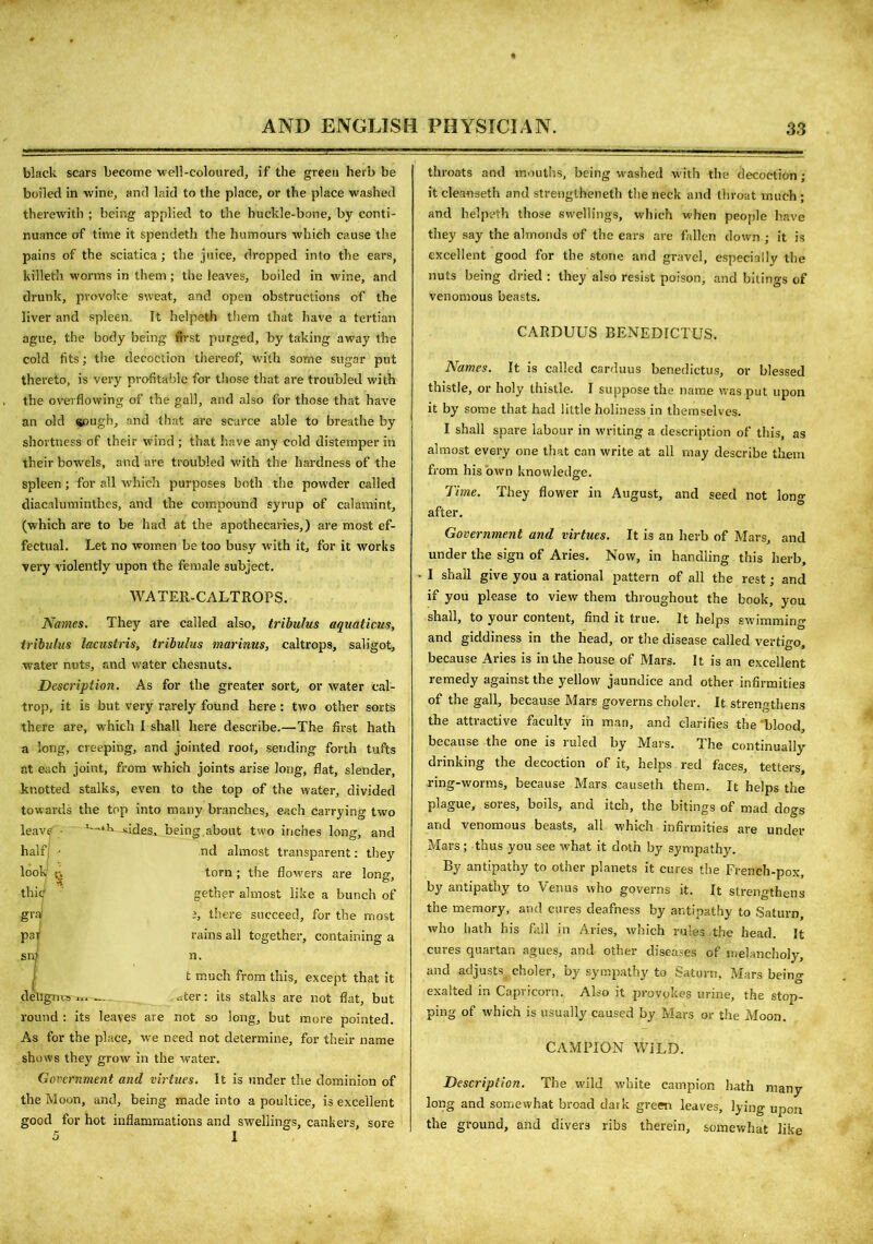 black scars become well-coloured, if the green herb be boiled in wine, and laid to the place, or the place washed therewith ; being applied to the huckle-bone, by conti- nuance of time it spendeth the humours which cause the pains of the sciatica; the juice, dropped into the ears, killetb worms in them ; the leaves, boiled in wine, and drunk, provoke sweat, and open obstructions of the liver and spleen. It helpeth them that have a tertian ague, the body being first purged, by taking away the cold fits; the decoction thereof, with some sugar put thereto, is very profitable for those that are troubled with the overflowing of the gall, and also for those that have an old sough, and that are scarce able to breathe by shortness of their wind ; that have any cold distemper in their bowels, and are troubled with the hardness of the spleen ; for all which purposes both the powder called diacalutninthcs, and the compound syrup of calamint, (which are to be had at the apothecaries,) are most ef- fectual. Let no women be too busy with it, for it works very violently upon the female subject. WATER-CALTROPS. Names. They are called also, tribulus aquaticus, tribulus lacustris, tribulus marinus, caltrops, saligot, water nuts, and water chesnuts. Description. As for the greater sort, or water cal- trop, it is but very rarely found here: two other sorts there are, which I shall here describe.—The first hath a long, creeping, and jointed root, sending forth tufts at each joint, from which joints arise long, flat, slender, knotted stalks, even to the top of the water, divided towards the top into many branches, each carrying two leave '—‘k sides, being about two inches long, and nd almost transparent: they torn ; the flowers are long, gether almost like a bunch of i, there succeed, for the most rains all together, containing a n. t much from this, except that it rtter: its stalks are not flat, but round : its leaves are not so long, but more pointed. As for the place, we need not determine, for their name shows they grow in the water. Government and virtues. It is under the dominion of the Moon, and, being made into a poultice, is excellent good for hot inflammations and swellings, cankers, sore 5 I throats and mouths, being washed with the decoction; it cleaoseth and strengthened the neck and throat much ; and helpeth those swellings, which when people have they say the almonds of the ears are fallen down ; it is excellent good for the stone and gravel, especially the nuts being dried : they also resist poison, and bitings of venomous beasts. CARDUUS BENEDICTUS. Names. It is called carduus benedictus, or blessed thistle, or holy thistle. I suppose the name was put upon it by some that had little holiness in themselves. I shall spare labour in writing a description of this, as almost every one that can write at all may describe them from his own knowledge. Time. They flower in August, and seed not long after. Government and virtues. It is an herb of Mars, and under the sign of Aries. Now, in handling this herb, I shall give you a rational pattern of all the rest; and if you please to view them throughout the book, you shall, to your content, find it true. It helps swimming and giddiness in the head, or the disease called vertigo, because Aries is in the house of Mars. It is an excellent remedy against the yellow jaundice and other infirmities of the gall, because Mars governs choler. It strengthens the attractive faculty in man, and clarifies the blood, because the one is ruled by Mars. The continually drinking the decoction of it, helps red faces, tetters, ring-worms, because Mars causeth them. It helps the plague, sores, boils, and itch, the bitings of mad dogs and venomous beasts, all which infirmities are under Mars ; thus you see what it doth by sympathy. By antipathy to other planets it cures the French-pox, by antipathy to Venus who governs it. It strengthens the memory, and cures deafness by antipathy to Saturn, who hath his fall in Aries, which rules, the head. It cures quartan agues, and other diseases of melancholy, and adjusts choler, by sympathy to Saturn, Mars being exalted in Capricorn. Also it provokes urine, the stop- ping of which is usually caused by Mars or the Moon. CAMPION WILD. Description. The wild white campion hath many long and somewhat broad dark green leaves, lying upon the ground, and divers ribs therein, somewhat like half f look thic gra par snj deli guts ... ...