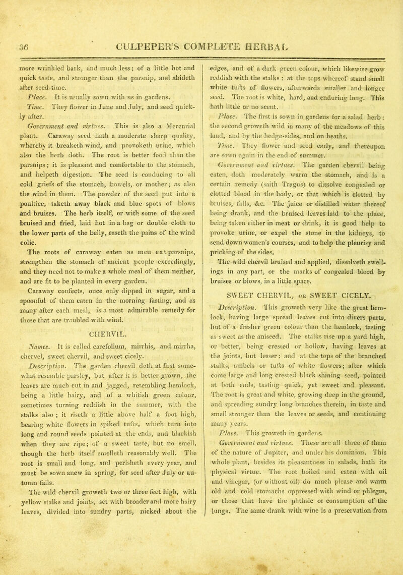 more wrinkled bark, and much less; of a little hot and quick taste, and stronger than the parsnip, and abideth after seed-time. Place. It is usually sown with us in gardens. Time. They flower in June and July, and seed quick- ly after. Government and virtues. This is also a Mercurial plant. Caraway seed hath a moderate sharp quality, whereby it breaketh wind, and provoketh urine, which also the herb doth. The root is better food than the parsnips; if is pleasant and comfortable to the stomach, and helpeth digestion. The seed is conducing to all cold griefs of the stomach, bowels, or mother; as also the wind in them. The powder of the seed put into a poultice, taketh away black and blue spots of blows and bruises. The herb itself, or with some of the seed bruised and fried, laid hot in a bag or double cloth to the lower parts of the belly, easeth the pains of the wind colic. The roots of caraway eaten as men eatparsnips, strengthen the stomach of ancient people exceedingly, and they need not to make a whole meal of them neither, and are fit to be planted in every garden. Caraway confects, once only dipped in sugar, and a spoonful of them eaten in the morning fasting, and as many after each meal, is a most admirable remedy for those that are troubled with wind. CHERVIL. Names. It is called carefolium, mirrhis, and mirrha, chervel, sweet chervil, and sweet cicely. Description. The garden chervil doth at first some- what resemble parsley, but after it is better grown, the leaves are much cut in and jagged, resembling hemlock, being a little hairy, and of a whitish green colour, sometimes turning reddish in the summer, with the stalks also ; it riseth a little above half a foot high, bearing white flowers in spiked tufts, which turn into long and round seeds pointed at the ends, and blackish when they are ripe; of a sweet taste, but no smell, though the herb itself smelleth reasonably well. The root is small and long, and perisheth every year, and must be sown anew in spring, for seed after July or au- tumn fails. The wild chervil groweth two or three feet high, with yellow stalks and joints, set with broader and more hairy leaves, divided into sundry parts, nicked about the edges, and of a dark green colour, which likewise grow reddish with the stalks : at the tops whereof stand small white tufts of flowers, afterwards smaller and longer seed. The root is white, hard, and enduring long. This hath little or no scent. Place. The first is sown in gardens for a salad herb : the second groweth wild in many of the meadows of this land, and by the hedge-sides, and on heaths. Time. They flower and seed early, and thereupon are sown again in the end of summer. Government wad virtues. The garden chervil being eaten, doth moderately warm the stomach, and is a certain remedy (saith Tragus) to dissolve congealed or dotted blood in the body, or that which is clotted by bruises, falls, &c. The juice or distilled water thereof being drank, and the bruised leaves laid to the place, being taken either in meat or drink, it is good help to provoke urine, or expel the stone in the kidneys, to send down women’s courses, and to help the pleurisy and pricking of the sides. The wild chervil bruised and applied, dissolveth swell- ings in any part, or the marks of congealed blood by bruises or blows, in a little space. SWEET CHERVIL, or SWEET CICELY. Description. This groweth very like the great hem- lock, having large spread leaves cut into divers parts, but of a fresher green colour than the hemlock, tasting as sweet as the aniseed. The stalks rise up a yard high, or better, being cresset! or hollow', having leaves at the joints, but lesser : and at the tops of the branched stalks, umbels or tufts of white flowers; after which come large and long crested black shining seed, pointed at both ends, tasting quick, yet sweet and pleasant. The root is great and white, growing deep in the ground, and spreading sundry long branches therein, in taste and smell stronger than the leaves or seeds, and continuing many years. Place. This groweth in gardens. Government and virtues. These are ail three of them of the nature of Jupiter, and under his dominion. This whole plant, besides its pleasantness in salads, hath its physical virtue. The root boiled and eaten with oil and vinegar, (or without oil) do much please and warm old and cold stomachs oppressed with wind or phlegm, or those that have the plithsic or consumption of the lungs. The same drank with wine is a preservation from