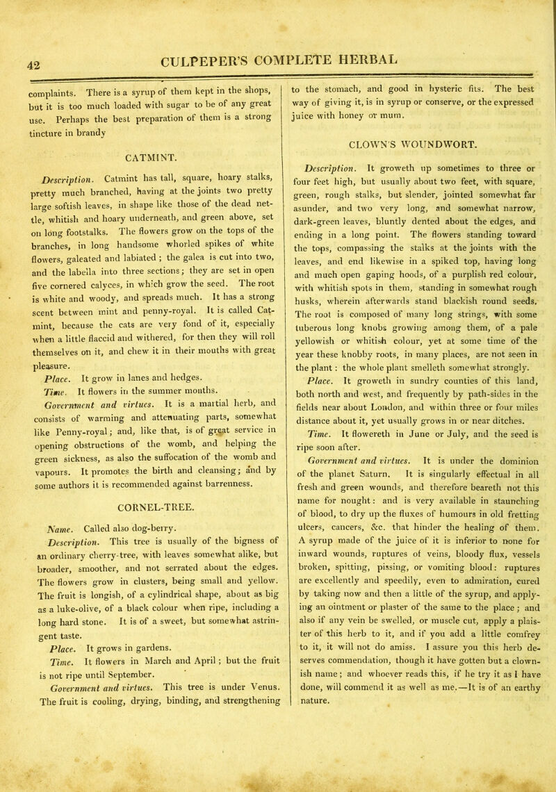 complaints. There is a syrup of them kept in the shops, but it is too much loaded with sugar to be of any great use. Perhaps the best preparation of them is a strong tincture in brandy CATMINT. Description. Catmint has tall, square, hoary stalks, pretty much branched, having at the joints two pretty large softish leaves, in shape like those of the dead net- tle, whitish and hoary underneath, and green above, set on long footstalks. The flowers grow on the tops of the branches, in long handsome whorled spikes of white flowers, galeated and labiated ; the galea is cut into two, and the labella into three sections; they are set in open five cornered calyces, in which grow the seed. The root is white and woody, and spreads much. It has a strong scent between mint and penny-royal. It is called Cat- mint, because the cats are very fond of it, especially when a little flaccid and withered, for then they will roll themselves on it, and chew it in their mouths with great pleasure. Place. It grow' in lanes and hedges. Time. It flowers in the summer months. Government and virtues. It is a martial herb, and consists of warming and attenuating parts, somewhat like Penny-royal; and, like that, is of great service in opening obstructions of the womb, and helping the green sickness, as also the suffocation of the womb and vapours. It promotes the birth and cleansing; and by some authors it is recommended against barrenness. CORNEL-TREE. Name. Called also dog-berry. Description. This tree is usually of the bigness of an ordinary cherry-tree, with leaves somewhat alike, but broader, smoother, and not serrated about the edges. The flowers grow in clusters, being small and yellow. The fruit is longish, of a cylindrical shape, about as big as a luke-olive, of a black colour when ripe, including a long hard stone. It is of a sweet, but somewhat astrin- gent taste. Place. It grows in gardens. Time. It flowers in March and April ; but the fruit is not ripe until September. Government and virtues. This tree is under Venus. The fruit is cooling, drying, binding, and strengthening to the stomach, and good in hysteric fits. The best way of giving it, is in syrup or conserve, or the expressed juice with honey or mum. CLOWN'S WOUNDWORT. Description. It groweth up sometimes to three or four feet high, but usually about two feet, with square, green, rough stalks, but slender, jointed somewhat far asunder, and two very long, and somewhat narrow, dark-green leaves, bluntly dented about the edges, and ending in a long point. The flowers standing toward the tops, compassing the stalks at the joints with the leaves, and end likewise in a spiked top, having long and much open gaping hoods, of a purplish red colour, with whitish spots in them, standing in somewhat rough husks, wherein afterwards stand blackish round seeds. The root is composed of many long strings, with some tuberous long knobs growing among them, of a pale yellowish or whitish colour, yet at some time of the year these knobby roots, in many places, are not seen in the plant: the whole plant smelleth somewhat strongly. Place. It groweth in sundry counties of this land, both north and west, and frequently by path-sides in the fields near about London, and within three or four miles distance about it, yet usually grows in or near ditches. Time. It flowereth in June or July, and the seed is ripe soon after. Government and virtues. It is under the dominion of the planet Saturn. It is singularly effectual in all fresh and green wounds, and therefore beareth not this name for nought: and is very available in staunching of blood, to dry up the fluxes of humours in old fretting ulcers, cancers, &c. that hinder the healing of them. A syrup made of the juice of it is inferior to none for inward wounds, ruptures of veins, bloody flux, vessels broken, spitting, pissing, or vomiting blood: ruptures are excellently and speedily, even to admiration, cured by taking now and then a little of the syrup, and apply- ing an ointment or plaster of the same to the place ; and also if any vein be swelled, or muscle cut, apply a plais- ter of this herb to it, and if you add a little comfrey to it, it will not do amiss. I assure you this herb de- serves commendation, though it have gotten but a clown- ish name ; and whoever reads this, if he try it as I have done, will commend it as well as me.—It is of ari earthy nature.